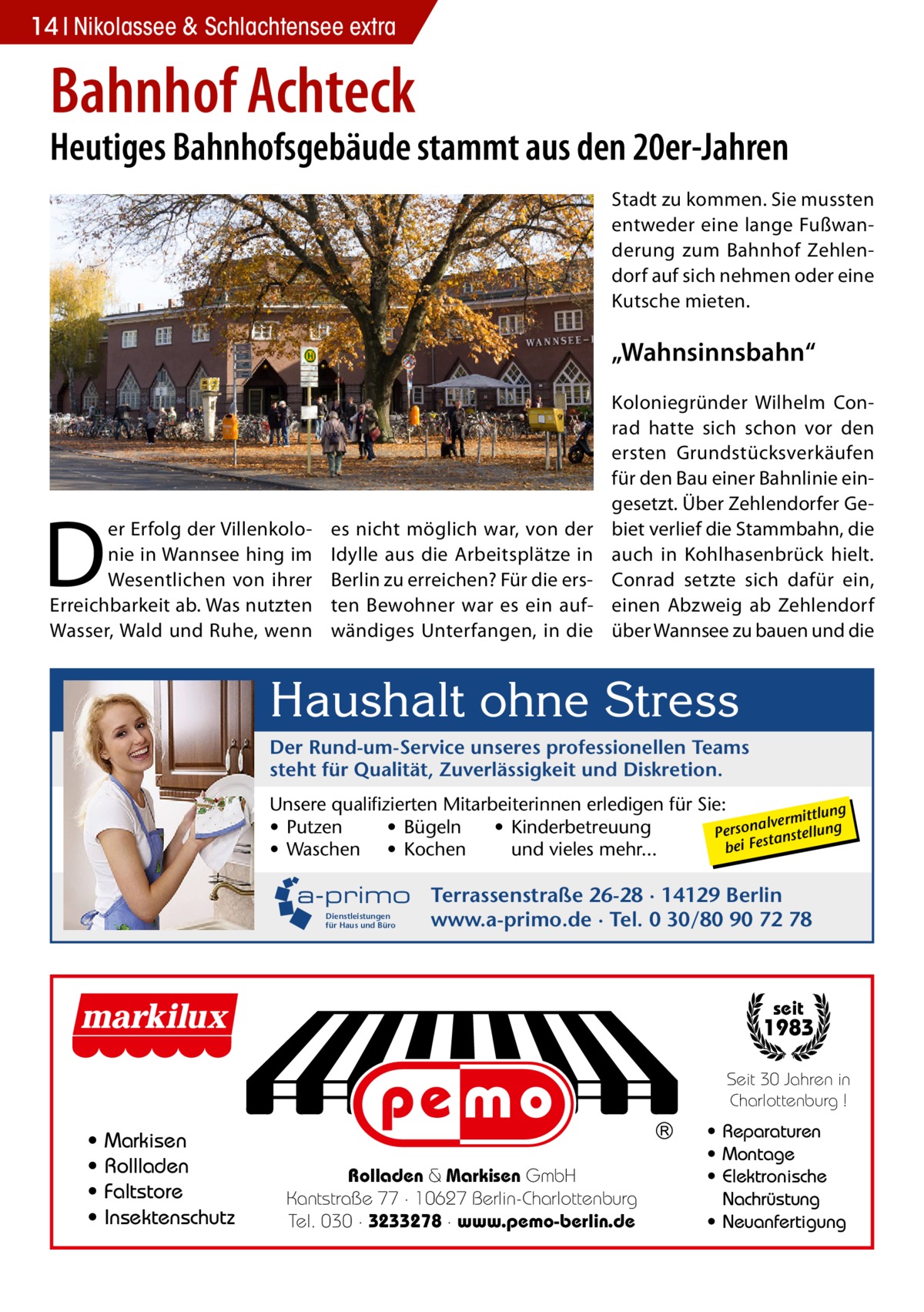 14 Nikolassee & Schlachtensee extra  Bahnhof Achteck  Heutiges Bahnhofsgebäude stammt aus den 20er-Jahren Stadt zu kommen. Sie mussten entweder eine lange Fußwanderung zum Bahnhof Zehlendorf auf sich nehmen oder eine Kutsche mieten.  „Wahnsinnsbahn“  D  er Erfolg der Villenkolonie in Wannsee hing im Wesentlichen von ihrer Erreichbarkeit ab. Was nutzten Wasser, Wald und Ruhe, wenn  es nicht möglich war, von der Idylle aus die Arbeitsplätze in Berlin zu erreichen? Für die ersten Bewohner war es ein aufwändiges Unterfangen, in die  Koloniegründer Wilhelm Conrad hatte sich schon vor den ersten Grundstücksverkäufen für den Bau einer Bahnlinie eingesetzt. Über Zehlendorfer Gebiet verlief die Stammbahn, die auch in Kohlhasenbrück hielt. Conrad setzte sich dafür ein, einen Abzweig ab Zehlendorf über Wannsee zu bauen und die  Haushalt ohne Stress Der Rund-um-Service unseres professionellen Teams steht für Qualität, Zuverlässigkeit und Diskretion. Unsere qualifizierten Mitarbeiterinnen erledigen für Sie: ittlung alverm • Putzen • Bügeln • Kinderbetreuung Person anstellung st bei Fe • Waschen • Kochen und vieles mehr...  a-primo Terrassenstraße 26-28 · 14129 Berlin Dienstleistungen für Haus und Büro  www.a-primo.de · Tel. 0 30/80 90 72 78  seit  1983 Seit 30 Jahren in Charlottenburg !  • • • •  Markisen Rollladen Faltstore Insektenschutz  Rolladen & Markisen GmbH Kantstraße 77 · 10627 Berlin-Charlottenburg Tel. 030 · 3233278 · www.pemo-berlin.de  • Reparaturen • Montage • Elektronische Nachrüstung • Neuanfertigung