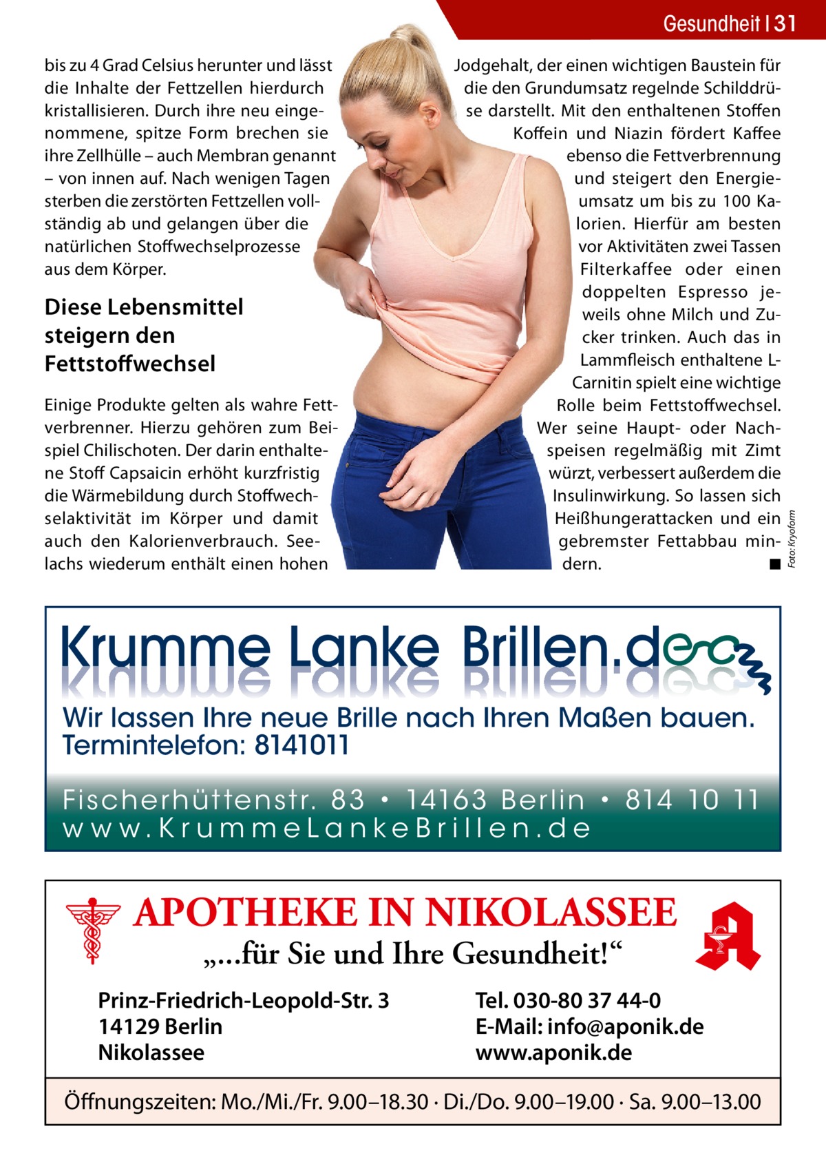 bis zu 4 Grad Celsius herunter und lässt die Inhalte der Fettzellen hierdurch kristallisieren. Durch ihre neu eingenommene, spitze Form brechen sie ihre Zellhülle – auch Membran genannt – von innen auf. Nach wenigen Tagen sterben die zerstörten Fettzellen vollständig ab und gelangen über die natürlichen Stoffwechselprozesse aus dem Körper.  Diese Lebensmittel steigern den Fettstoﬀwechsel Einige Produkte gelten als wahre Fettverbrenner. Hierzu gehören zum Beispiel Chilischoten. Der darin enthaltene Stoff Capsaicin erhöht kurzfristig die Wärmebildung durch Stoffwechselaktivität im Körper und damit auch den Kalorienverbrauch. Seelachs wiederum enthält einen hohen  Jodgehalt, der einen wichtigen Baustein für die den Grundumsatz regelnde Schilddrüse darstellt. Mit den enthaltenen Stoffen Koffein und Niazin fördert Kaffee ebenso die Fettverbrennung und steigert den Energieumsatz um bis zu 100 Kalorien. Hierfür am besten vor Aktivitäten zwei Tassen Filterkaffee oder einen doppelten Espresso jeweils ohne Milch und Zucker trinken. Auch das in Lammfleisch enthaltene LCarnitin spielt eine wichtige Rolle beim Fettstoffwechsel. Wer seine Haupt- oder Nachspeisen regelmäßig mit Zimt würzt, verbessert außerdem die Insulinwirkung. So lassen sich Heißhungerattacken und ein gebremster Fettabbau mindern. ◾  Wir lassen Ihre neue Brille nach Ihren Maßen bauen. Termintelefon: 8141011 Fi sc h e r h ü t te n s t r. 8 3 • 1416 3 B e r l i n • 814 10 11 w w w.K r u m m e La n ke B r i l l e n.d e  APOTHEKE IN NIKOLASSEE „...für Sie und Ihre Gesundheit!“  Prinz-Friedrich-Leopold-Str. 3 14129 Berlin Nikolassee  Tel. 030-80 37 44-0 E-Mail: info@aponik.de www.aponik.de  Öffnungszeiten: Mo./Mi./Fr. 9.00–18.30 · Di./Do. 9.00–19.00 · Sa. 9.00–13.00  Foto: Kryoform  Gesundheit 31