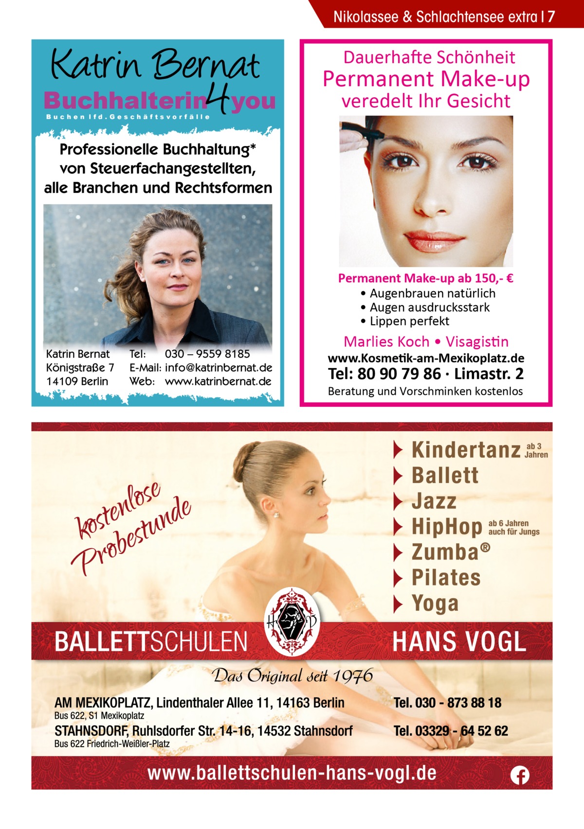 Nikolassee & Schlachtensee extra 7  Dauerhafte Schönheit  Buchhalterin you Buchen lfd.Geschäftsvorfälle  Permanent Make-up veredelt Ihr Gesicht  Professionelle Buchhaltung* von Steuerfachangestellten, alle Branchen und Rechtsformen  Permanent Make-up ab 150,- € • Augenbrauen natürlich • Augen ausdrucksstark • Lippen perfekt Katrin Bernat Königstraße 7 14109 Berlin  Tel: 030 – 9559 8185 E-Mail: info@katrinbernat.de Web: www.katrinbernat.de  Marlies Koch • Visagistin  www.Kosmetik-am-Mexikoplatz.de  Tel: 80 90 79 86 · Limastr. 2  Beratung und Vorschminken kostenlos