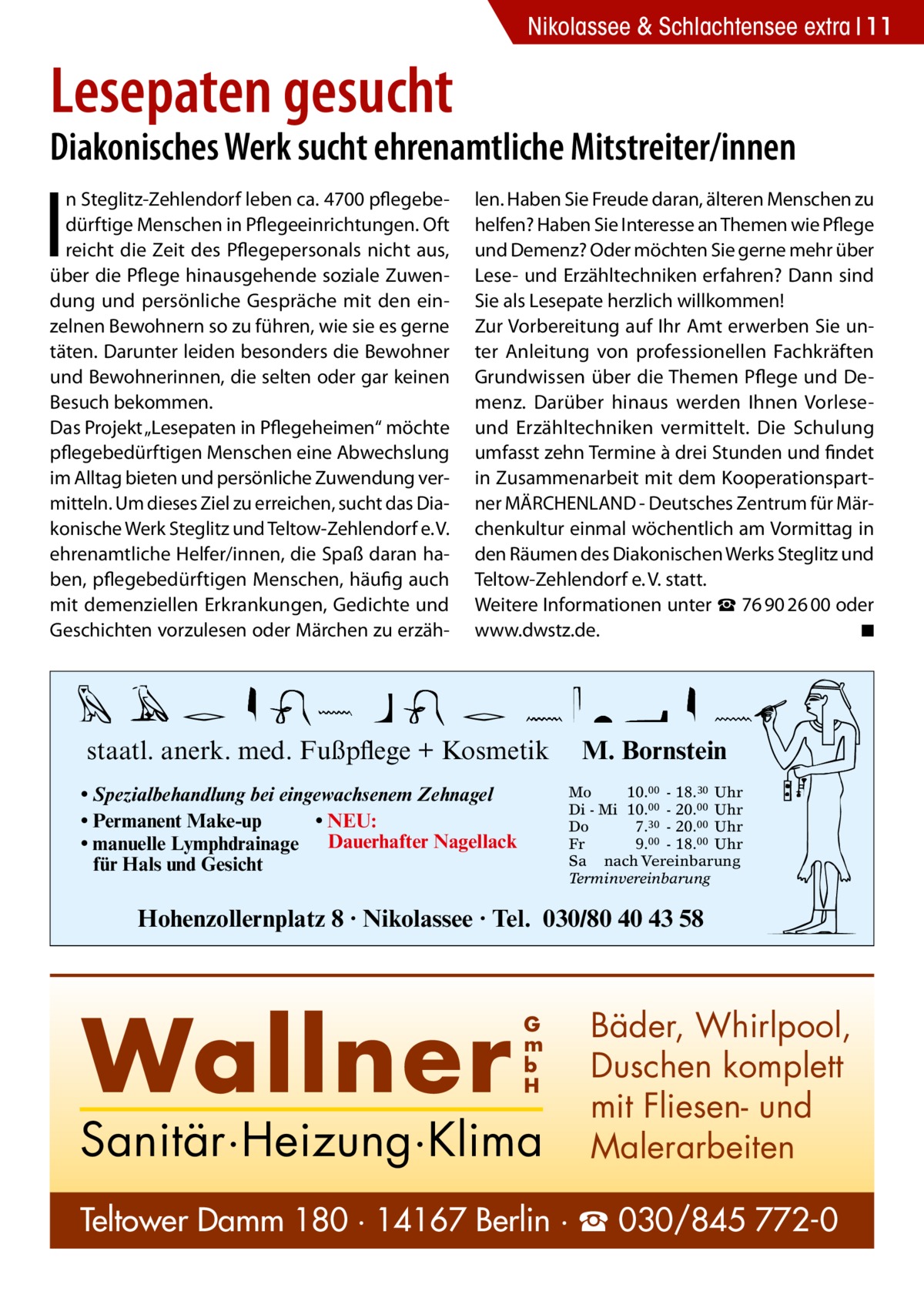 Nikolassee & Schlachtensee extra 11  Lesepaten gesucht  Diakonisches Werk sucht ehrenamtliche Mitstreiter/innen  I  n Steglitz-Zehlendorf leben ca. 4700 pflegebedürftige Menschen in Pflegeeinrichtungen. Oft reicht die Zeit des Pflegepersonals nicht aus, über die Pflege hinausgehende soziale Zuwendung und persönliche Gespräche mit den einzelnen Bewohnern so zu führen, wie sie es gerne täten. Darunter leiden besonders die Bewohner und Bewohnerinnen, die selten oder gar keinen Besuch bekommen. Das Projekt „Lesepaten in Pflegeheimen“ möchte pflegebedürftigen Menschen eine Abwechslung im Alltag bieten und persönliche Zuwendung vermitteln. Um dieses Ziel zu erreichen, sucht das Diakonische Werk Steglitz und Teltow-Zehlendorf e. V. ehrenamtliche Helfer/innen, die Spaß daran haben, pflegebedürftigen Menschen, häufig auch mit demenziellen Erkrankungen, Gedichte und Geschichten vorzulesen oder Märchen zu erzäh len. Haben Sie Freude daran, älteren Menschen zu helfen? Haben Sie Interesse an Themen wie Pflege und Demenz? Oder möchten Sie gerne mehr über Lese- und Erzähltechniken erfahren? Dann sind Sie als Lesepate herzlich willkommen! Zur Vorbereitung auf Ihr Amt erwerben Sie unter Anleitung von professionellen Fachkräften Grundwissen über die Themen Pflege und Demenz. Darüber hinaus werden Ihnen Vorleseund Erzähltechniken vermittelt. Die Schulung umfasst zehn Termine à drei Stunden und findet in Zusammenarbeit mit dem Kooperationspartner MÄRCHENLAND - Deutsches Zentrum für Märchenkultur einmal wöchentlich am Vormittag in den Räumen des Diakonischen Werks Steglitz und Teltow-Zehlendorf e. V. statt. Weitere Informationen unter ☎ 76 90 26 00 oder www.dwstz.de.� ◾  staatl. anerk. med. Fußpflege + Kosmetik • Spezialbehandlung bei eingewachsenem Zehnagel • Permanent Make-up • NEU: • manuelle Lymphdrainage Dauerhafter Nagellack für Hals und Gesicht  M. Bornstein Mo 10.00 - 18.30 Uhr Di - Mi 10.00 - 20.00 Uhr Do 7.30 - 20.00 Uhr Fr 9.00 - 18.00 Uhr Sa nach Vereinbarung Terminvereinbarung  Hohenzollernplatz 8 · Nikolassee · Tel. 030/80 40 43 58  Wallner  G m b H  Sanitär·Heizung·Klima  Bäder, Whirlpool, Duschen komplett mit Fliesen- und Malerarbeiten  Teltower Damm 180 · 14167 Berlin · ☎ 030/845 772-0