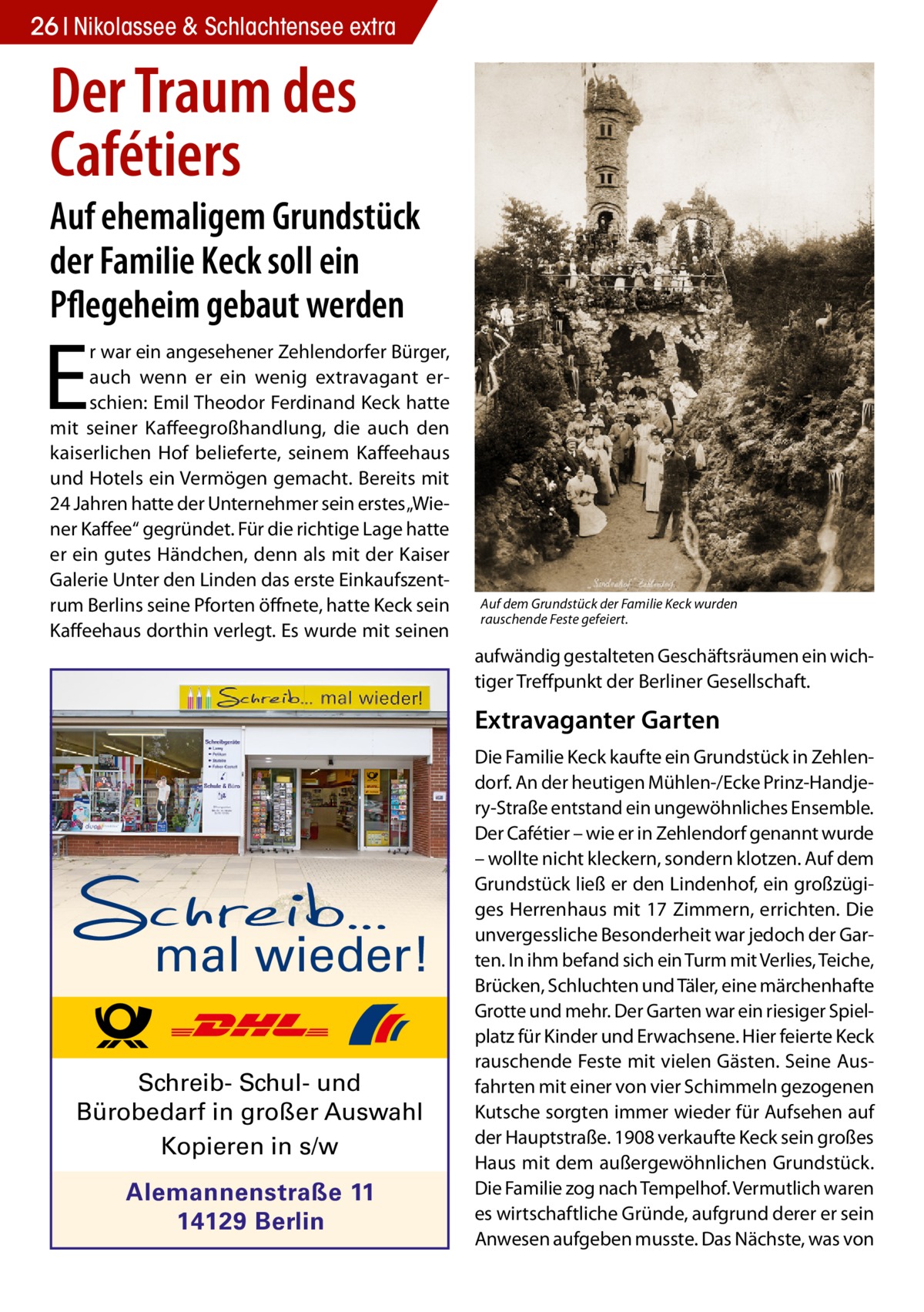 26 Nikolassee & Schlachtensee extra  Der Traum des Cafétiers  Auf ehemaligem Grundstück der Familie Keck soll ein Pflegeheim gebaut werden  E  r war ein angesehener Zehlendorfer Bürger, auch wenn er ein wenig extravagant erschien: Emil Theodor Ferdinand Keck hatte mit seiner Kaffeegroßhandlung, die auch den kaiserlichen Hof belieferte, seinem Kaffeehaus und Hotels ein Vermögen gemacht. Bereits mit 24 Jahren hatte der Unternehmer sein erstes „Wiener Kaffee“ gegründet. Für die richtige Lage hatte er ein gutes Händchen, denn als mit der Kaiser Galerie Unter den Linden das erste Einkaufszentrum Berlins seine Pforten öffnete, hatte Keck sein Kaffeehaus dorthin verlegt. Es wurde mit seinen  Auf dem Grundstück der Familie Keck wurden rauschende Feste gefeiert.  aufwändig gestalteten Geschäftsräumen ein wichtiger Treffpunkt der Berliner Gesellschaft.  Extravaganter Garten  mal wieder! Schreib- Schul- und Bürobedarf in großer Auswahl Kopieren in s/w Alemannenstraße 11 14129 Berlin  Die Familie Keck kaufte ein Grundstück in Zehlendorf. An der heutigen Mühlen-/Ecke Prinz-Handjery-Straße entstand ein ungewöhnliches Ensemble. Der Cafétier – wie er in Zehlendorf genannt wurde – wollte nicht kleckern, sondern klotzen. Auf dem Grundstück ließ er den Lindenhof, ein großzügiges Herrenhaus mit 17 Zimmern, errichten. Die unvergessliche Besonderheit war jedoch der Garten. In ihm befand sich ein Turm mit Verlies, Teiche, Brücken, Schluchten und Täler, eine märchenhafte Grotte und mehr. Der Garten war ein riesiger Spielplatz für Kinder und Erwachsene. Hier feierte Keck rauschende Feste mit vielen Gästen. Seine Ausfahrten mit einer von vier Schimmeln gezogenen Kutsche sorgten immer wieder für Aufsehen auf der Hauptstraße. 1908 verkaufte Keck sein großes Haus mit dem außergewöhnlichen Grundstück. Die Familie zog nach Tempelhof. Vermutlich waren es wirtschaftliche Gründe, aufgrund derer er sein Anwesen aufgeben musste. Das Nächste, was von