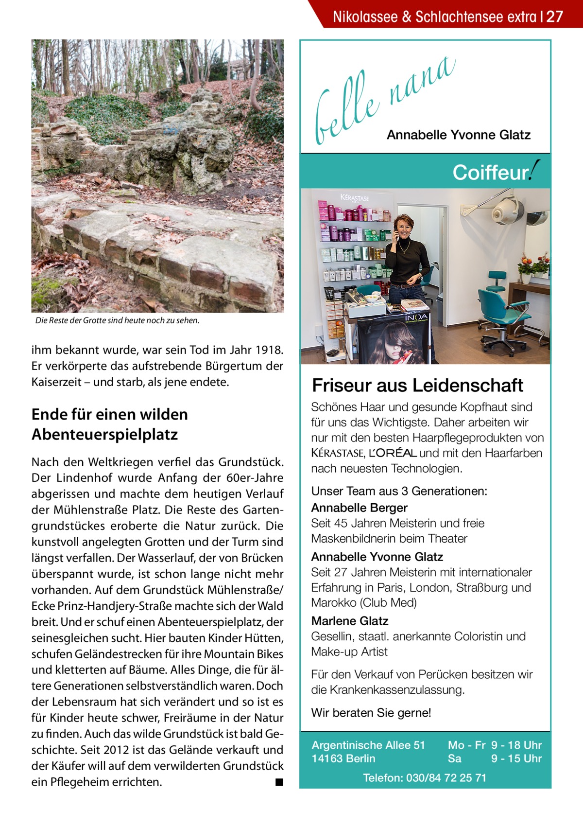 Nikolassee & Schlachtensee extra 27  a n a le n  bel  Annabelle Yvonne Glatz  !  Coiffeur  Die Reste der Grotte sind heute noch zu sehen.  ihm bekannt wurde, war sein Tod im Jahr 1918. Er verkörperte das aufstrebende Bürgertum der Kaiserzeit – und starb, als jene endete.  Ende für einen wilden Abenteuerspielplatz Nach den Weltkriegen verfiel das Grundstück. Der Lindenhof wurde Anfang der 60er-Jahre abgerissen und machte dem heutigen Verlauf der Mühlenstraße Platz. Die Reste des Gartengrundstückes eroberte die Natur zurück. Die kunstvoll angelegten Grotten und der Turm sind längst verfallen. Der Wasserlauf, der von Brücken überspannt wurde, ist schon lange nicht mehr vorhanden. Auf dem Grundstück Mühlenstraße/ Ecke Prinz-Handjery-Straße machte sich der Wald breit. Und er schuf einen Abenteuerspielplatz, der seinesgleichen sucht. Hier bauten Kinder Hütten, schufen Geländestrecken für ihre Mountain Bikes und kletterten auf Bäume. Alles Dinge, die für ältere Generationen selbstverständlich waren. Doch der Lebensraum hat sich verändert und so ist es für Kinder heute schwer, Freiräume in der Natur zu finden. Auch das wilde Grundstück ist bald Geschichte. Seit 2012 ist das Gelände verkauft und der Käufer will auf dem verwilderten Grundstück ein Pflegeheim errichten.� ◾  Friseur aus Leidenschaft Schönes Haar und gesunde Kopfhaut sind für uns das Wichtigste. Daher arbeiten wir nur mit den besten Haarpflegeprodukten von KERASTA, L’Oreal und mit den Haarfarben nach neuesten Technologien. Unser Team aus 3 Generationen: Annabelle Berger Seit 45 Jahren Meisterin und freie Maskenbildnerin beim Theater Annabelle Yvonne Glatz Seit 27 Jahren Meisterin mit internationaler Erfahrung in Paris, London, Straßburg und Marokko (Club Med) Marlene Glatz Gesellin, staatl. anerkannte Coloristin und Make-up Artist Für den Verkauf von Perücken besitzen wir die Krankenkassenzulassung. Wir beraten Sie gerne! Argentinische Allee 51 14163 Berlin  Mo - Fr 9 - 18 Uhr Sa 9 - 15 Uhr  Telefon: 030/84 72 25 71