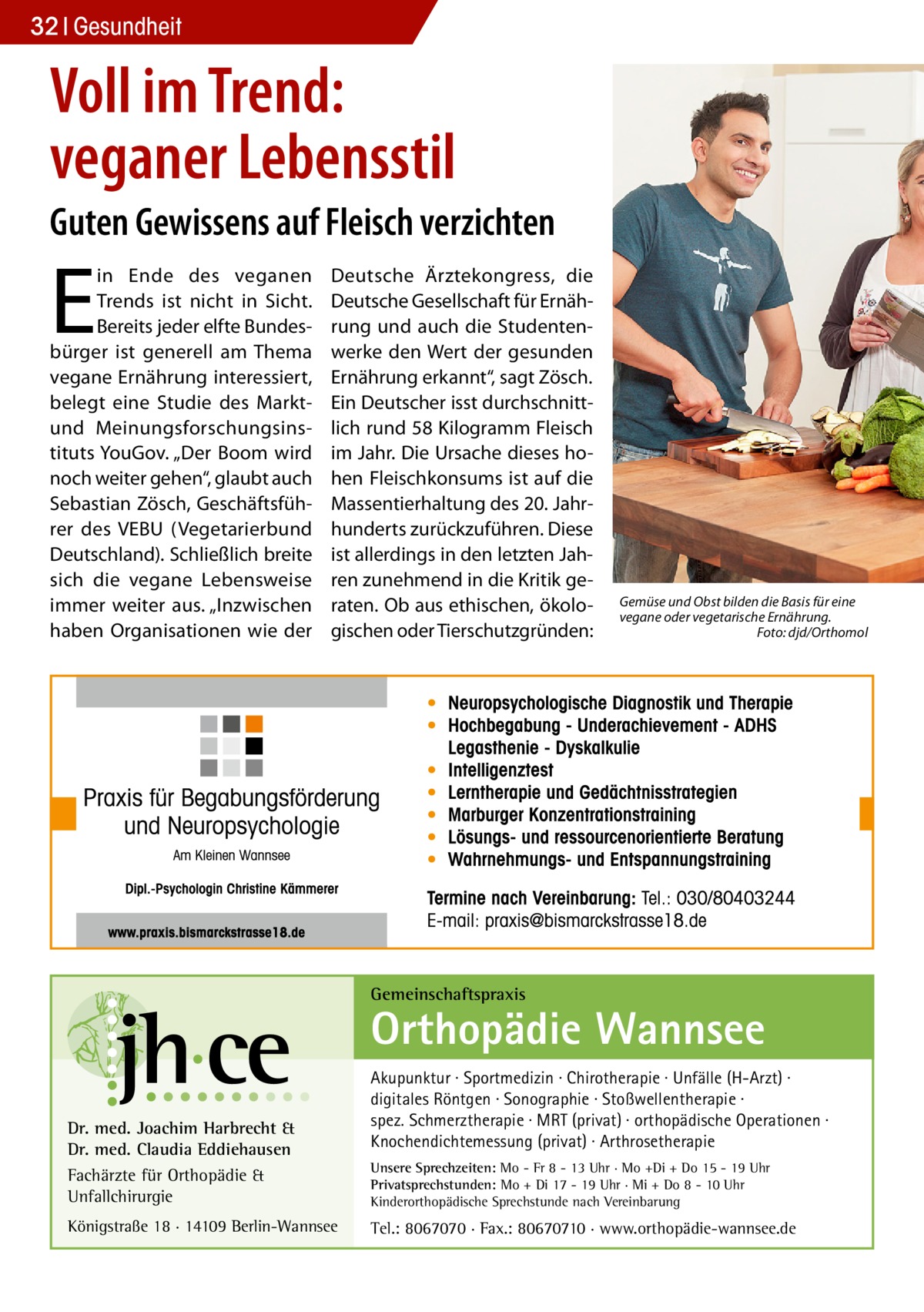 32 Gesundheit  Voll im Trend: veganer Lebensstil Guten Gewissens auf Fleisch verzichten  E  in Ende des veganen Trends ist nicht in Sicht. Bereits jeder elfte Bundesbürger ist generell am Thema vegane Ernährung interessiert, belegt eine Studie des Marktund Meinungsforschungsinstituts YouGov. „Der Boom wird noch weiter gehen“, glaubt auch Sebastian Zösch, Geschäftsführer des VEBU (Vegetarierbund Deutschland). Schließlich breite sich die vegane Lebensweise immer weiter aus. „Inzwischen haben Organisationen wie der  Deutsche Ärztekongress, die Deutsche Gesellschaft für Ernährung und auch die Studentenwerke den Wert der gesunden Ernährung erkannt“, sagt Zösch. Ein Deutscher isst durchschnittlich rund 58 Kilogramm Fleisch im Jahr. Die Ursache dieses hohen Fleischkonsums ist auf die Massentierhaltung des 20. Jahrhunderts zurückzuführen. Diese ist allerdings in den letzten Jahren zunehmend in die Kritik geraten. Ob aus ethischen, ökologischen oder Tierschutzgründen:  Gemüse und Obst bilden die Basis für eine vegane oder vegetarische Ernährung. � Foto: djd/Orthomol  Gemeinschaftspraxis  Orthopädie Wannsee Dr. med. Joachim Harbrecht & Dr. med. Claudia Eddiehausen Fachärzte für Orthopädie & Unfallchirurgie Königstraße 18 · 14109 Berlin-Wannsee  Akupunktur · Sportmedizin · Chirotherapie · Unfälle (H-Arzt) · digitales Röntgen · Sonographie · Stoßwellentherapie · spez. Schmerztherapie · MRT (privat) · orthopädische Operationen · Knochendichtemessung (privat) · Arthrosetherapie Unsere Sprechzeiten: Mo - Fr 8 - 13 Uhr · Mo +Di + Do 15 - 19 Uhr Privatsprechstunden: Mo + Di 17 - 19 Uhr · Mi + Do 8 - 10 Uhr Kinderorthopädische Sprechstunde nach Vereinbarung  Tel.: 8067070 · Fax.: 80670710 · www.orthopädie-wannsee.de