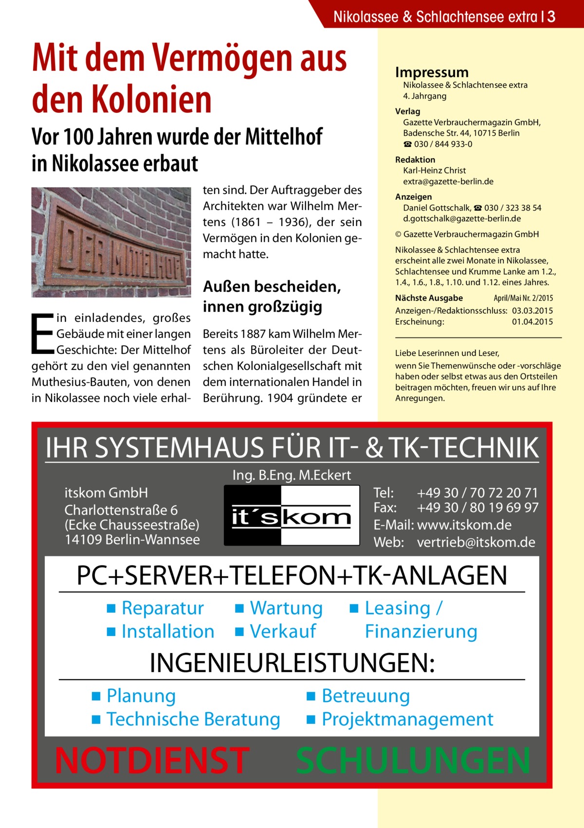 Nikolassee & Schlachtensee extra 3  Mit dem Vermögen aus den Kolonien  Impressum  Nikolassee & Schlachtensee extra 4. Jahrgang  Verlag Gazette Verbrauchermagazin GmbH, Badensche Str. 44, 10715 Berlin ☎ 030 / 844 933-0  Vor 100 Jahren wurde der Mittelhof in Nikolassee erbaut  ten sind. Der Auftraggeber des Architekten war Wilhelm Mertens (1861 – 1936), der sein Vermögen in den Kolonien gemacht hatte.  E  in einladendes, großes Gebäude mit einer langen Geschichte: Der Mittelhof gehört zu den viel genannten Muthesius-Bauten, von denen in Nikolassee noch viele erhal Außen bescheiden, innen großzügig Bereits 1887 kam Wilhelm Mertens als Büroleiter der Deutschen Kolonialgesellschaft mit dem internationalen Handel in Berührung. 1904 gründete er  Redaktion Karl-Heinz Christ extra@gazette-berlin.de Anzeigen Daniel Gottschalk, ☎ 030 / 323 38 54 d.gottschalk@gazette-berlin.de © Gazette Verbrauchermagazin GmbH Nikolassee & Schlachtensee extra erscheint alle zwei Monate in Nikolassee, Schlachtensee und Krumme Lanke am 1.2., 1.4., 1.6., 1.8., 1.10. und 1.12. eines Jahres. Nächste Ausgabe 	 April/Mai Nr. 2/2015 Anzeigen-/Redaktionsschluss:	03.03.2015 Erscheinung:	01.04.2015 Liebe Leserinnen und Leser, wenn Sie Themen­wünsche oder -vorschläge haben oder selbst etwas aus den Ortsteilen beitragen möchten, freuen wir uns auf Ihre Anregungen.  IHR SYSTEMHAUS FÜR IT- & TK-TECHNIK Ing. B.Eng. M.Eckert itskom GmbH Charlottenstraße 6 (Ecke Chausseestraße) 14109 Berlin-Wannsee  Tel: +49 30 / 70 72 20 71 Fax: +49 30 / 80 19 69 97 E-Mail: www.itskom.de Web: vertrieb@itskom.de  PC+SERVER+TELEFON+TK-ANLAGEN ▪ Reparatur ▪ Wartung ▪ Installation ▪ Verkauf  ▪ Leasing / Finanzierung  INGENIEURLEISTUNGEN: ▪ Planung ▪ Technische Beratung  NOTDIENST  ▪ Betreuung ▪ Projektmanagement  SCHULUNGEN