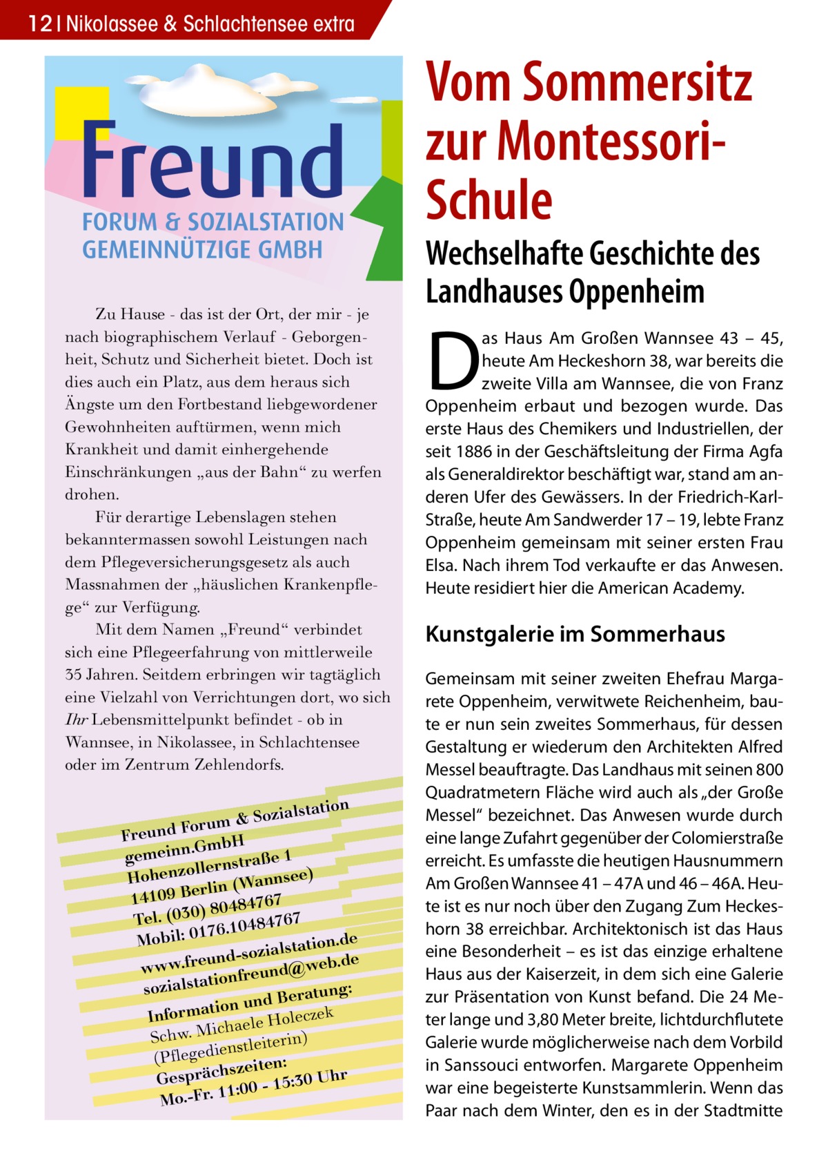 12 Nikolassee & Schlachtensee extra  Vom Sommersitz zur MontessoriSchule Zu Hause - das ist der Ort, der mir - je nach biographischem Verlauf - Geborgenheit, Schutz und Sicherheit bietet. Doch ist dies auch ein Platz, aus dem heraus sich Ängste um den Fortbestand liebgewordener Gewohnheiten auftürmen, wenn mich Krankheit und damit einhergehende Einschränkungen „aus der Bahn“ zu werfen drohen. Für derartige Lebenslagen stehen bekanntermassen sowohl Leistungen nach dem Pflegeversicherungsgesetz als auch Massnahmen der „häuslichen Krankenpflege“ zur Verfügung. Mit dem Namen „Freund“ verbindet sich eine Pflegeerfahrung von mittlerweile 35 Jahren. Seitdem erbringen wir tagtäglich eine Vielzahl von Verrichtungen dort, wo sich Ihr Lebensmittelpunkt befindet - ob in Wannsee, in Nikolassee, in Schlachtensee oder im Zentrum Zehlendorfs.  lstation m & Sozia u r o F d n Freu .GmbH gemeinn rnstraße 1 lle o z Hohen nsee) rlin (Wan e B 9 0 141 7 6 7 ) 80484 Tel. (030 6.10484767 7 e Mobil: 01 lstation.d und-sozia @web.de e r .f w w w onfreund sozialstati tung: und Bera k n o ti a m r cze Info haele Hole ic M . w h c ) S nstleiterin (Pflegedie zeiten: s Gespräch 0 - 15:30 Uhr :0 1 1 Mo.-Fr.  Wechselhafte Geschichte des Landhauses Oppenheim  D  as Haus Am Großen Wannsee 43 – 45, heute Am Heckeshorn 38, war bereits die zweite Villa am Wannsee, die von Franz Oppenheim erbaut und bezogen wurde. Das erste Haus des Chemikers und Industriellen, der seit 1886 in der Geschäftsleitung der Firma Agfa als Generaldirektor beschäftigt war, stand am anderen Ufer des Gewässers. In der Friedrich-KarlStraße, heute Am Sandwerder 17 – 19, lebte Franz Oppenheim gemeinsam mit seiner ersten Frau Elsa. Nach ihrem Tod verkaufte er das Anwesen. Heute residiert hier die American Academy.  Kunstgalerie im Sommerhaus Gemeinsam mit seiner zweiten Ehefrau Margarete Oppenheim, verwitwete Reichenheim, baute er nun sein zweites Sommerhaus, für dessen Gestaltung er wiederum den Architekten Alfred Messel beauftragte. Das Landhaus mit seinen 800 Quadratmetern Fläche wird auch als „der Große Messel“ bezeichnet. Das Anwesen wurde durch eine lange Zufahrt gegenüber der Colomierstraße erreicht. Es umfasste die heutigen Hausnummern Am Großen Wannsee 41 – 47A und 46 – 46A. Heute ist es nur noch über den Zugang Zum Heckeshorn 38 erreichbar. Architektonisch ist das Haus eine Besonderheit – es ist das einzige erhaltene Haus aus der Kaiserzeit, in dem sich eine Galerie zur Präsentation von Kunst befand. Die 24 Meter lange und 3,80 Meter breite, lichtdurchflutete Galerie wurde möglicherweise nach dem Vorbild in Sanssouci entworfen. Margarete Oppenheim war eine begeisterte Kunstsammlerin. Wenn das Paar nach dem Winter, den es in der Stadtmitte