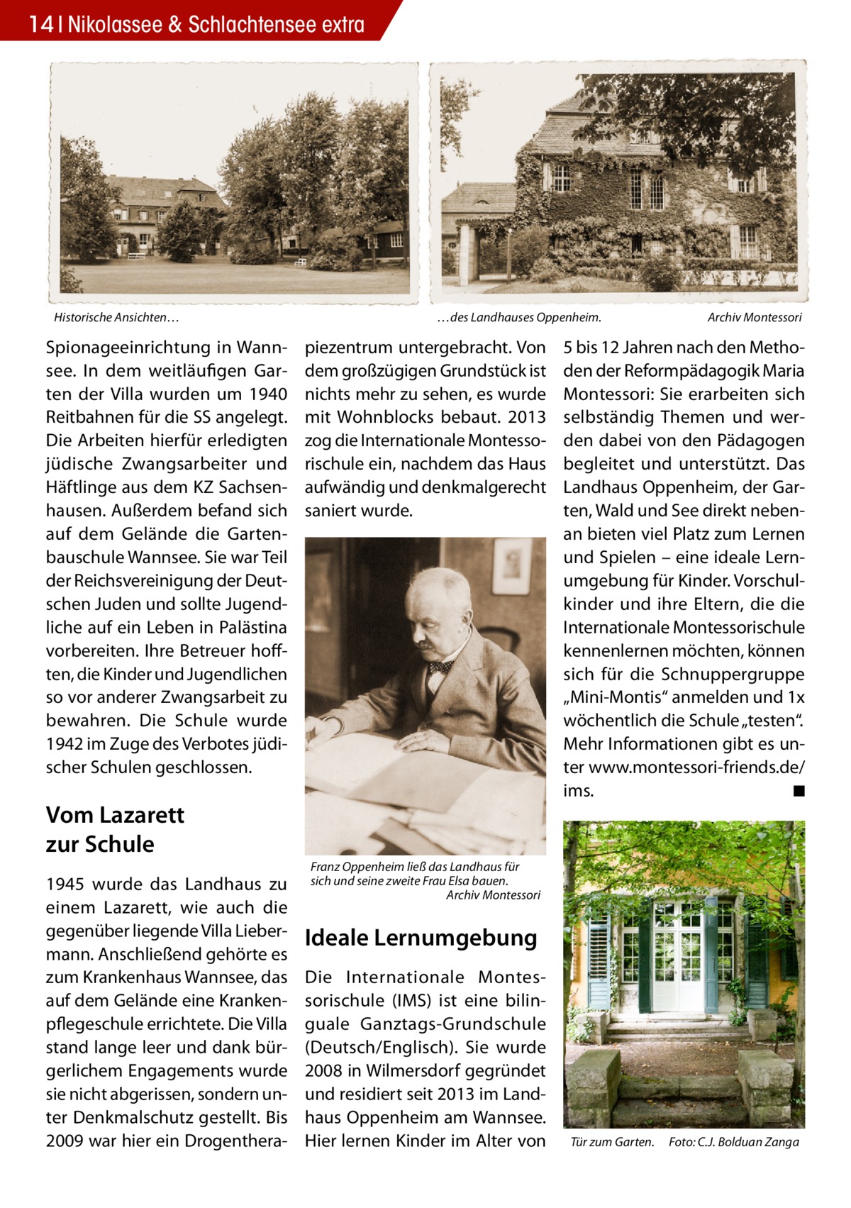 14 Nikolassee & Schlachtensee extra  Historische Ansichten…  Spionageeinrichtung in Wannsee. In dem weitläufigen Garten der Villa wurden um 1940 Reitbahnen für die SS angelegt. Die Arbeiten hierfür erledigten jüdische Zwangsarbeiter und Häftlinge aus dem KZ Sachsenhausen. Außerdem befand sich auf dem Gelände die Gartenbauschule Wannsee. Sie war Teil der Reichsvereinigung der Deutschen Juden und sollte Jugendliche auf ein Leben in Palästina vorbereiten. Ihre Betreuer hofften, die Kinder und Jugendlichen so vor anderer Zwangsarbeit zu bewahren. Die Schule wurde 1942 im Zuge des Verbotes jüdischer Schulen geschlossen.  …des Landhauses Oppenheim. �  piezentrum untergebracht. Von dem großzügigen Grundstück ist nichts mehr zu sehen, es wurde mit Wohnblocks bebaut. 2013 zog die Internationale Montessorischule ein, nachdem das Haus aufwändig und denkmalgerecht saniert wurde.  Vom Lazarett zur Schule 1945 wurde das Landhaus zu einem Lazarett, wie auch die gegenüber liegende Villa Liebermann. Anschließend gehörte es zum Krankenhaus Wannsee, das auf dem Gelände eine Krankenpflegeschule errichtete. Die Villa stand lange leer und dank bürgerlichem Engagements wurde sie nicht abgerissen, sondern unter Denkmalschutz gestellt. Bis 2009 war hier ein Drogenthera Archiv Montessori  5 bis 12 Jahren nach den Methoden der Reformpädagogik Maria Montessori: Sie erarbeiten sich selbständig Themen und werden dabei von den Pädagogen begleitet und unterstützt. Das Landhaus Oppenheim, der Garten, Wald und See direkt nebenan bieten viel Platz zum Lernen und Spielen – eine ideale Lernumgebung für Kinder. Vorschulkinder und ihre Eltern, die die Internationale Montessorischule kennenlernen möchten, können sich für die Schnuppergruppe „Mini-Montis“ anmelden und 1x wöchentlich die Schule „testen“. Mehr Informationen gibt es unter www.montessori-friends.de/ ims. � ◾  Franz Oppenheim ließ das Landhaus für sich und seine zweite Frau Elsa bauen. � Archiv Montessori  Ideale Lernumgebung Die Internationale Montessorischule (IMS) ist eine bilinguale Ganztags-Grundschule (Deutsch/Englisch). Sie wurde 2008 in Wilmersdorf gegründet und residiert seit 2013 im Landhaus Oppenheim am Wannsee. Hier lernen Kinder im Alter von  Tür zum Garten.� Foto: C.J. Bolduan Zanga