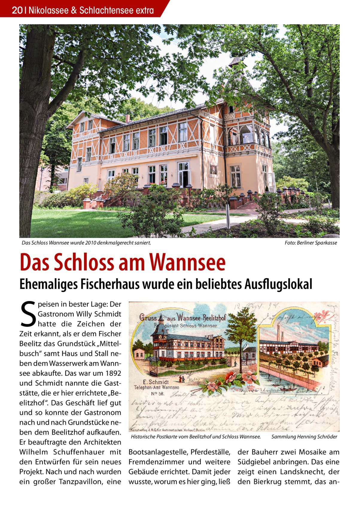 20 Nikolassee & Schlachtensee extra  Das Schloss Wannsee wurde 2010 denkmalgerecht saniert.�  Foto: Berliner Sparkasse  Das Schloss am Wannsee  Ehemaliges Fischerhaus wurde ein beliebtes Ausflugslokal  S  peisen in bester Lage: Der Gastronom Willy Schmidt hatte die Zeichen der Zeit erkannt, als er dem Fischer Beelitz das Grundstück „Mittelbusch“ samt Haus und Stall neben dem Wasserwerk am Wannsee abkaufte. Das war um 1892 und Schmidt nannte die Gaststätte, die er hier errichtete „Beelitzhof“. Das Geschäft lief gut und so konnte der Gastronom nach und nach Grundstücke neben dem Beelitzhof aufkaufen. Er beauftragte den Architekten Wilhelm Schuffenhauer mit den Entwürfen für sein neues Projekt. Nach und nach wurden ein großer Tanzpavillon, eine  Historische Postkarte vom Beelitzhof und Schloss Wannsee.�  Bootsanlagestelle, Pferdeställe, Fremdenzimmer und weitere Gebäude errichtet. Damit jeder wusste, worum es hier ging, ließ  Sammlung Henning Schröder  der Bauherr zwei Mosaike am Südgiebel anbringen. Das eine zeigt einen Landsknecht, der den Bierkrug stemmt, das a