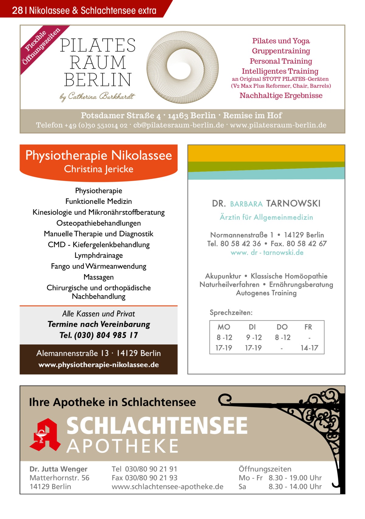 Ö ff Fl nu ex ng ib sz le ei te n  28 Nikolassee & Schlachtensee extra Pilates und Yoga Gruppentraining Personal Training Intelligentes Training  an Original STOTT PILATES-Geräten (V2 Max Plus Reformer, Chair, Barrels)  Nachhaltige Ergebnisse  Potsdamer Straße 4 · 14163 Berlin · Remise im Hof Telefon +49 (0)30 551014 02 · cb@pilatesraum-berlin.de · www.pilatesraum-berlin.de  Physiotherapie Nikolassee Christina Jericke  Physiotherapie Funktionelle Medizin Kinesiologie und Mikronährstoffberatung Osteopathiebehandlungen Manuelle Therapie und Diagnostik CMD - Kiefergelenkbehandlung Lymphdrainage Fango und Wärmeanwendung Massagen Chirurgische und orthopädische Nachbehandlung  Alle Kassen und Privat Termine nach Vereinbarung Tel. (030) 804 985 17 Alemannenstraße 13 · 14129 Berlin www.physiotherapie-nikolassee.de  Ihre Apotheke in Schlachtensee  SCHLACHTENSEE APO THEKE Dr. Jutta Wenger Matterhornstr. 56 14129 Berlin  Tel 030/80 90 21 91 Fax 030/80 90 21 93 www.schlachtensee-apotheke.de  Öffnungszeiten Mo - Fr 8.30 - 19.00 Uhr Sa 8.30 - 14.00 Uhr