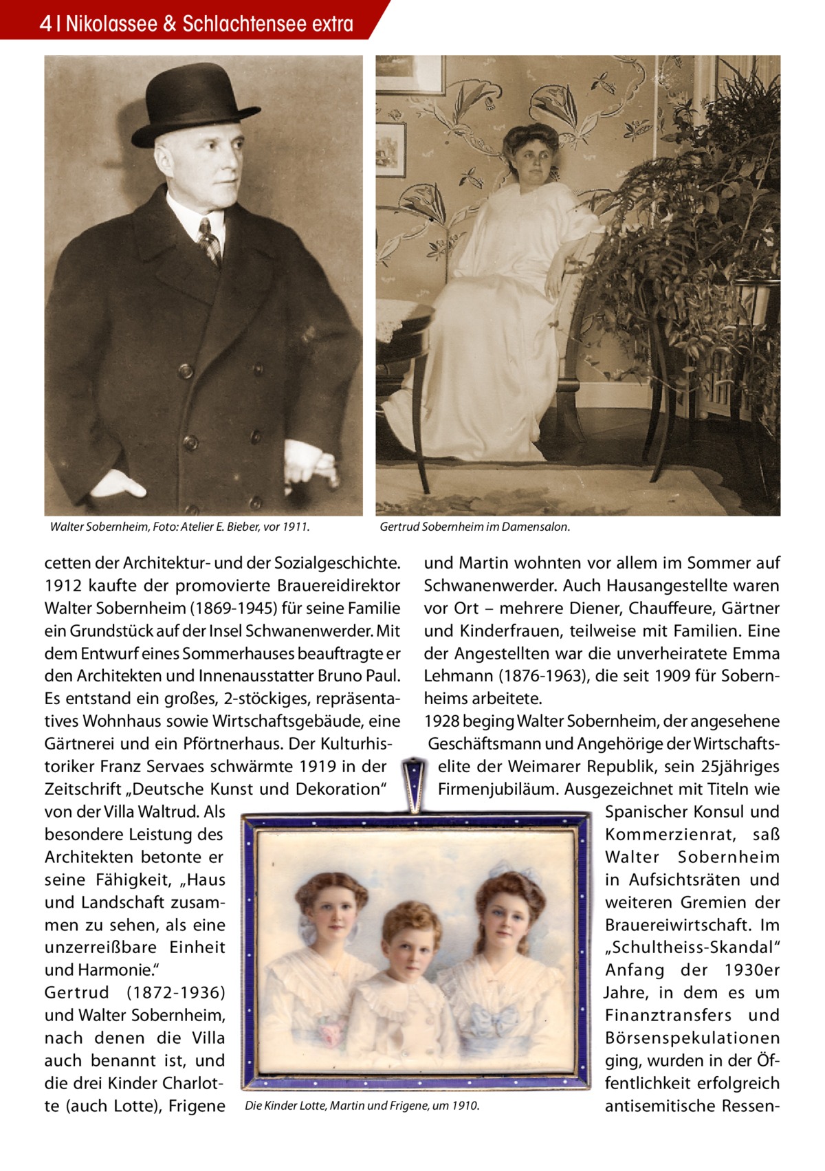 4 Nikolassee & Schlachtensee extra  Walter Sobernheim, Foto: Atelier E. Bieber, vor 1911.  Gertrud Sobernheim im Damensalon.  cetten der Architektur- und der Sozialgeschichte. und Martin wohnten vor allem im Sommer auf 1912 kaufte der promovierte Brauereidirektor Schwanenwerder. Auch Hausangestellte waren Walter Sobernheim (1869-1945) für seine Familie vor Ort – mehrere Diener, Chauffeure, Gärtner ein Grundstück auf der Insel Schwanenwerder. Mit und Kinderfrauen, teilweise mit Familien. Eine dem Entwurf eines Sommerhauses beauftragte er der Angestellten war die unverheiratete Emma den Architekten und Innenausstatter Bruno Paul. Lehmann (1876-1963), die seit 1909 für SobernEs entstand ein großes, 2-stöckiges, repräsenta- heims arbeitete. tives Wohnhaus sowie Wirtschaftsgebäude, eine 1928 beging Walter Sobernheim, der angesehene Gärtnerei und ein Pförtnerhaus. Der KulturhisGeschäftsmann und Angehörige der Wirtschaftstoriker Franz Servaes schwärmte 1919 in der elite der Weimarer Republik, sein 25jähriges Firmenjubiläum. Ausgezeichnet mit Titeln wie Zeitschrift „Deutsche Kunst und Dekoration“ von der Villa Waltrud. Als Spanischer Konsul und besondere Leistung des Kommerzienrat, saß Architekten betonte er Walter Sobernheim seine Fähigkeit, „Haus in Aufsichtsräten und und Landschaft zusamweiteren Gremien der men zu sehen, als eine Brauereiwirtschaft. Im unzerreißbare Einheit „Schult heiss-Skandal“ und Harmonie.“ Anfang der 1930er Gertrud (1872-1936) Jahre, in dem es um und Walter Sobernheim, Finanztransfers und nach denen die Villa Börsenspekulationen ging, wurden in der Öfauch benannt ist, und fentlichkeit erfolgreich die drei Kinder Charlotantisemitische Ressente (auch Lotte), Frigene Die Kinder Lotte, Martin und Frigene, um 1910.