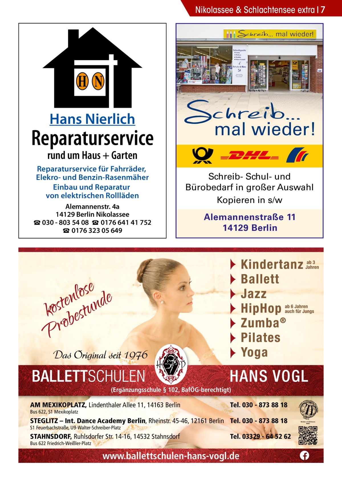 Nikolassee & Schlachtensee extra 7  H N Hans Nierlich  Reparaturservice  mal wieder!  rund um Haus + Garten  Reparaturservice für Fahrräder, Elekro- und Benzin-Rasenmäher Einbau und Reparatur von elektrischen Rollläden Alemannenstr. 4a 14129 Berlin Nikolassee ☎ 030 - 803 54 08 ☎ 0176 641 41 752 ☎ 0176 323 05 649  Schreib- Schul- und Bürobedarf in großer Auswahl Kopieren in s/w Alemannenstraße 11 14129 Berlin  (Ergänzungsschule § 102, BafÖG-berechtigt)  AM MEXIKOPLATZ, Lindenthaler Allee 11, 14163 Berlin Bus 622, S1 Mexikoplatz  Tel. 030 - 873 88 18  STEGLITZ – Int. Dance Academy Berlin, Rheinstr. 45-46, 12161 Berlin Tel. 030 - 873 88 18 S1 Feuerbachstraße, U9-Walter-Schreiber-Platz  STAHNSDORF, Ruhlsdorfer Str. 14-16, 14532 Stahnsdorf Bus 622 Friedrich-Weißler-Platz  Tel. 03329 - 64 52 62  www.ballettschulen-hans-vogl.de  Member of CID/Unesco PARIS