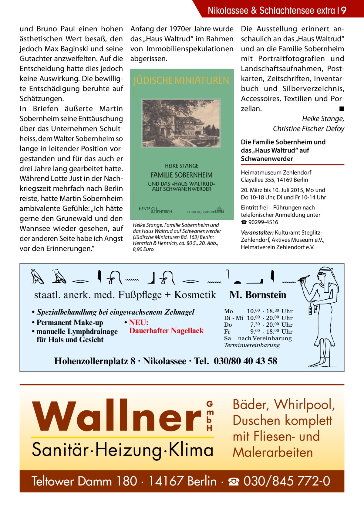 Nikolassee & Schlachtensee extra 9 und Bruno Paul einen hohen ästhetischen Wert besaß, den jedoch Max Baginski und seine Gutachter anzweifelten. Auf die Entscheidung hatte dies jedoch keine Auswirkung. Die bewilligte Entschädigung beruhte auf Schätzungen. In Briefen äußerte Martin Sobernheim seine Enttäuschung über das Unternehmen Schultheiss, dem Walter Sobernheim so lange in leitender Position vorgestanden und für das auch er drei Jahre lang gearbeitet hatte. Während Lotte Just in der Nachkriegszeit mehrfach nach Berlin reiste, hatte Martin Sobernheim ambivalente Gefühle: „Ich hätte gerne den Grunewald und den Wannsee wieder gesehen, auf der anderen Seite habe ich Angst vor den Erinnerungen.“  Anfang der 1970er Jahre wurde das „Haus Waltrud“ im Rahmen von Immobilienspekulationen abgerissen.  Die Ausstellung erinnert anschaulich an das „Haus Waltrud“ und an die Familie Sobernheim mit Portraitfotografien und Landschaftsaufnahmen, Postkarten, Zeitschriften, Inventarbuch und Silberverzeichnis, Accessoires, Textilien und Porzellan. � ◾ � Heike Stange, Christine Fischer-Defoy Die Familie Sobernheim und das „Haus Waltrud“ auf Schwanenwerder Heimatmuseum Zehlendorf Clayallee 355, 14169 Berlin 20. März bis 10. Juli 2015, Mo und Do 10-18 Uhr, Di und Fr 10-14 Uhr  Heike Stange, Familie Sobernheim und das Haus Waltrud auf Schwanenwerder (Jüdische Miniaturen Bd. 163) Berlin: Hentrich & Hentrich, ca. 80 S., 20. Abb., 8,90 Euro.  staatl. anerk. med. Fußpflege + Kosmetik • Spezialbehandlung bei eingewachsenem Zehnagel • Permanent Make-up • NEU: • manuelle Lymphdrainage Dauerhafter Nagellack für Hals und Gesicht  Eintritt frei – Führungen nach telefonischer Anmeldung unter ☎ 90299-4516 Veranstalter: Kulturamt SteglitzZehlendorf, Aktives Museum e.V., Heimatverein Zehlendorf e.V.  M. Bornstein Mo 10.00 - 18.30 Uhr Di - Mi 10.00 - 20.00 Uhr Do 7.30 - 20.00 Uhr Fr 9.00 - 18.00 Uhr Sa nach Vereinbarung Terminvereinbarung  Hohenzollernplatz 8 · Nikolassee · Tel. 030/80 40 43 58  Wallner  G m b H  Sanitär·Heizung·Klima  Bäder, Whirlpool, Duschen komplett mit Fliesen- und Malerarbeiten  Teltower Damm 180 · 14167 Berlin · ☎ 030/845 772-0