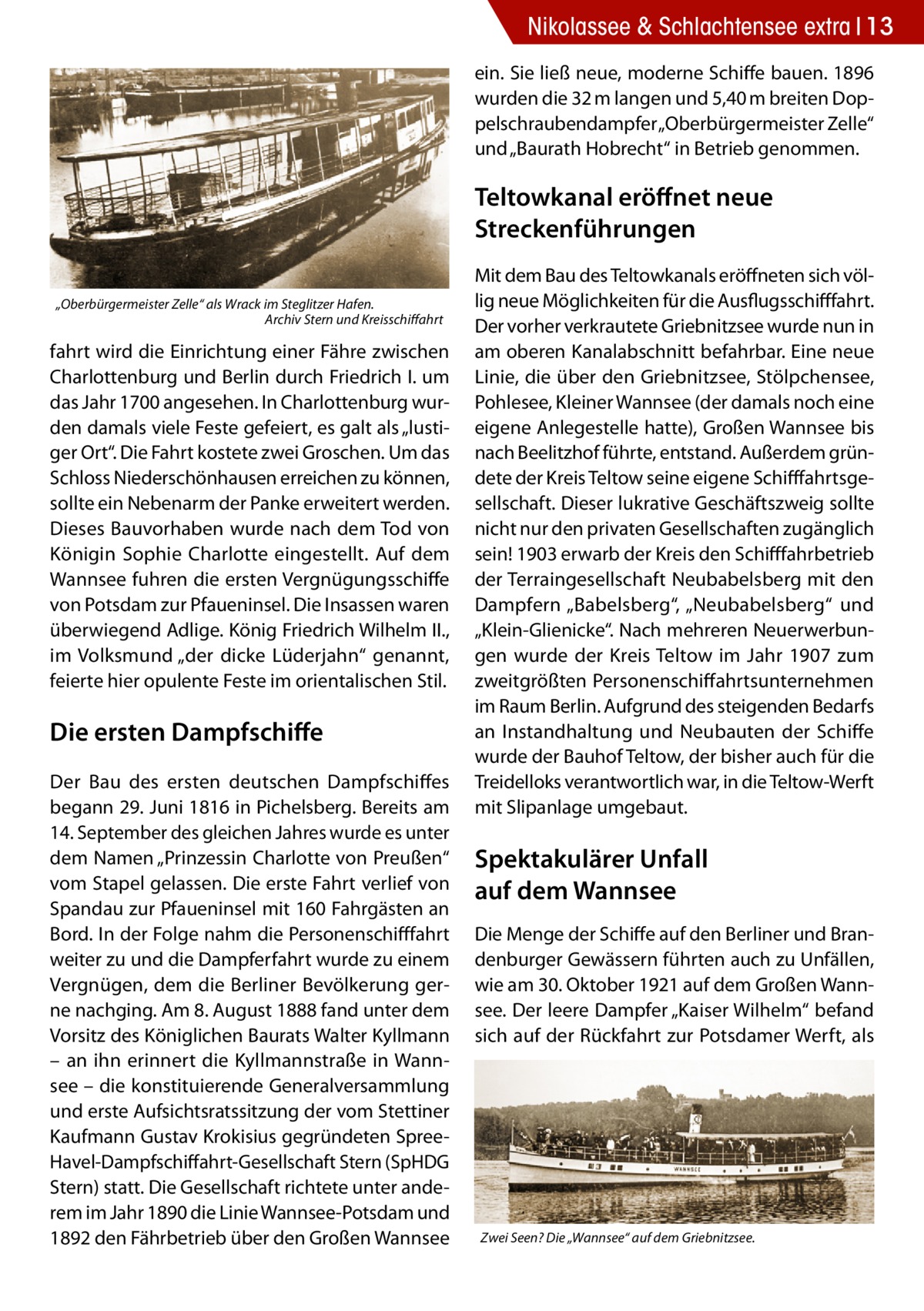 Nikolassee & Schlachtensee extra 13 ein. Sie ließ neue, moderne Schiffe bauen. 1896 wurden die 32 m langen und 5,40 m breiten Doppelschraubendampfer „Oberbürgermeister Zelle“ und „Baurath Hobrecht“ in Betrieb genommen.  Teltowkanal eröffnet neue Streckenführungen „Oberbürgermeister Zelle“ als Wrack im Steglitzer Hafen. � Archiv Stern und Kreisschiffahrt  fahrt wird die Einrichtung einer Fähre zwischen Charlottenburg und Berlin durch Friedrich I. um das Jahr 1700 angesehen. In Charlottenburg wurden damals viele Feste gefeiert, es galt als „lustiger Ort“. Die Fahrt kostete zwei Groschen. Um das Schloss Niederschönhausen erreichen zu können, sollte ein Nebenarm der Panke erweitert werden. Dieses Bauvorhaben wurde nach dem Tod von Königin Sophie Charlotte eingestellt. Auf dem Wannsee fuhren die ersten Vergnügungsschiffe von Potsdam zur Pfaueninsel. Die Insassen waren überwiegend Adlige. König Friedrich Wilhelm II., im Volksmund „der dicke Lüderjahn“ genannt, feierte hier opulente Feste im orientalischen Stil.  Die ersten Dampfschiffe Der Bau des ersten deutschen Dampfschiffes begann 29. Juni 1816 in Pichelsberg. Bereits am 14. September des gleichen Jahres wurde es unter dem Namen „Prinzessin Charlotte von Preußen“ vom Stapel gelassen. Die erste Fahrt verlief von Spandau zur Pfaueninsel mit 160 Fahrgästen an Bord. In der Folge nahm die Personenschifffahrt weiter zu und die Dampferfahrt wurde zu einem Vergnügen, dem die Berliner Bevölkerung gerne nachging. Am 8. August 1888 fand unter dem Vorsitz des Königlichen Baurats Walter Kyllmann – an ihn erinnert die Kyllmannstraße in Wannsee – die konstituierende Generalversammlung und erste Aufsichtsratssitzung der vom Stettiner Kaufmann Gustav Krokisius gegründeten SpreeHavel-Dampfschiffahrt-Gesellschaft Stern (SpHDG Stern) statt. Die Gesellschaft richtete unter anderem im Jahr 1890 die Linie Wannsee-Potsdam und 1892 den Fährbetrieb über den Großen Wannsee  Mit dem Bau des Teltowkanals eröffneten sich völlig neue Möglichkeiten für die Ausflugsschifffahrt. Der vorher verkrautete Griebnitzsee wurde nun in am oberen Kanalabschnitt befahrbar. Eine neue Linie, die über den Griebnitzsee, Stölpchensee, Pohlesee, Kleiner Wannsee (der damals noch eine eigene Anlegestelle hatte), Großen Wannsee bis nach Beelitzhof führte, entstand. Außerdem gründete der Kreis Teltow seine eigene Schifffahrtsgesellschaft. Dieser lukrative Geschäftszweig sollte nicht nur den privaten Gesellschaften zugänglich sein! 1903 erwarb der Kreis den Schifffahrbetrieb der Terraingesellschaft Neubabelsberg mit den Dampfern „Babelsberg“, „Neubabelsberg“ und „Klein-Glienicke“. Nach mehreren Neuerwerbungen wurde der Kreis Teltow im Jahr 1907 zum zweitgrößten Personenschiffahrtsunternehmen im Raum Berlin. Aufgrund des steigenden Bedarfs an Instandhaltung und Neubauten der Schiffe wurde der Bauhof Teltow, der bisher auch für die Treidelloks verantwortlich war, in die Teltow-Werft mit Slipanlage umgebaut.  Spektakulärer Unfall auf dem Wannsee Die Menge der Schiffe auf den Berliner und Brandenburger Gewässern führten auch zu Unfällen, wie am 30. Oktober 1921 auf dem Großen Wannsee. Der leere Dampfer „Kaiser Wilhelm“ befand sich auf der Rückfahrt zur Potsdamer Werft, als  Zwei Seen? Die „Wannsee“ auf dem Griebnitzsee.