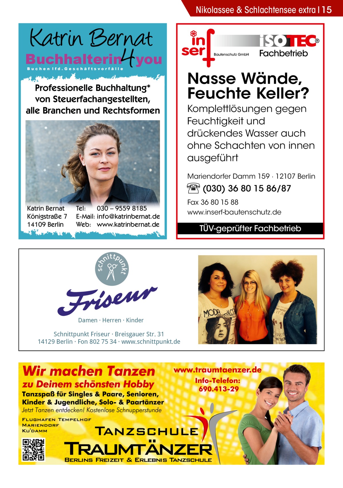 Nikolassee & Schlachtensee extra 15  Buchhalterin you Buchen lfd.Geschäftsvorfälle  Professionelle Buchhaltung* von Steuerfachangestellten, alle Branchen und Rechtsformen  Bautenschutz GmbH  Fachbetrieb  Nasse Wände, Feuchte Keller? Komplettlösungen gegen Feuchtigkeit und drückendes Wasser auch ohne Schachten von innen ausgeführt Mariendorfer Damm 159 · 12107 Berlin  (030) 36 80 15 86/87 Katrin Bernat Königstraße 7 14109 Berlin  Tel: 030 – 9559 8185 E-Mail: info@katrinbernat.de Web: www.katrinbernat.de  Damen · Herren · Kinder  Schnittpunkt Friseur · Breisgauer Str. 31 14129 Berlin · Fon 802 75 34 · www.schnittpunkt.de  Fax 36 80 15 88 www.inserf-bautenschutz.de  TÜV-geprüfter Fachbetrieb