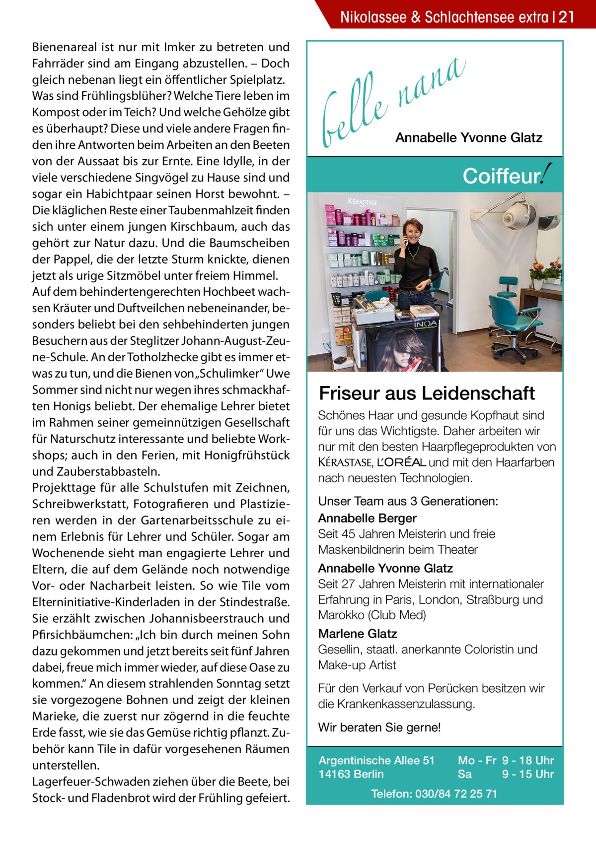 Nikolassee & Schlachtensee extra 21 Bienenareal ist nur mit Imker zu betreten und Fahrräder sind am Eingang abzustellen. – Doch gleich nebenan liegt ein öffentlicher Spielplatz. Was sind Frühlingsblüher? Welche Tiere leben im Kompost oder im Teich? Und welche Gehölze gibt es überhaupt? Diese und viele andere Fragen finden ihre Antworten beim Arbeiten an den Beeten von der Aussaat bis zur Ernte. Eine Idylle, in der viele verschiedene Singvögel zu Hause sind und sogar ein Habichtpaar seinen Horst bewohnt. – Die kläglichen Reste einer Taubenmahlzeit finden sich unter einem jungen Kirschbaum, auch das gehört zur Natur dazu. Und die Baumscheiben der Pappel, die der letzte Sturm knickte, dienen jetzt als urige Sitzmöbel unter freiem Himmel. Auf dem behindertengerechten Hochbeet wachsen Kräuter und Duftveilchen nebeneinander, besonders beliebt bei den sehbehinderten jungen Besuchern aus der Steglitzer Johann-August-Zeune-Schule. An der Totholzhecke gibt es immer etwas zu tun, und die Bienen von „Schulimker“ Uwe Sommer sind nicht nur wegen ihres schmackhaften Honigs beliebt. Der ehemalige Lehrer bietet im Rahmen seiner gemeinnützigen Gesellschaft für Naturschutz interessante und beliebte Workshops; auch in den Ferien, mit Honigfrühstück und Zauberstabbasteln. Projekttage für alle Schulstufen mit Zeichnen, Schreibwerkstatt, Fotografieren und Plastizieren werden in der Gartenarbeitsschule zu einem Erlebnis für Lehrer und Schüler. Sogar am Wochenende sieht man engagierte Lehrer und Eltern, die auf dem Gelände noch notwendige Vor- oder Nacharbeit leisten. So wie Tile vom Elterninitiative-Kinderladen in der Stindestraße. Sie erzählt zwischen Johannisbeerstrauch und Pfirsichbäumchen: „Ich bin durch meinen Sohn dazu gekommen und jetzt bereits seit fünf Jahren dabei, freue mich immer wieder, auf diese Oase zu kommen.“ An diesem strahlenden Sonntag setzt sie vorgezogene Bohnen und zeigt der kleinen Marieke, die zuerst nur zögernd in die feuchte Erde fasst, wie sie das Gemüse richtig pflanzt. Zubehör kann Tile in dafür vorgesehenen Räumen unterstellen. Lagerfeuer-Schwaden ziehen über die Beete, bei Stock- und Fladenbrot wird der Frühling gefeiert.  a n a le n  bel  Annabelle Yvonne Glatz  !  Coiffeur  Friseur aus Leidenschaft Schönes Haar und gesunde Kopfhaut sind für uns das Wichtigste. Daher arbeiten wir nur mit den besten Haarpflegeprodukten von KERASTA, L’Oreal und mit den Haarfarben nach neuesten Technologien. Unser Team aus 3 Generationen: Annabelle Berger Seit 45 Jahren Meisterin und freie Maskenbildnerin beim Theater Annabelle Yvonne Glatz Seit 27 Jahren Meisterin mit internationaler Erfahrung in Paris, London, Straßburg und Marokko (Club Med) Marlene Glatz Gesellin, staatl. anerkannte Coloristin und Make-up Artist Für den Verkauf von Perücken besitzen wir die Krankenkassenzulassung. Wir beraten Sie gerne! Argentinische Allee 51 14163 Berlin  Mo - Fr 9 - 18 Uhr Sa 9 - 15 Uhr  Telefon: 030/84 72 25 71