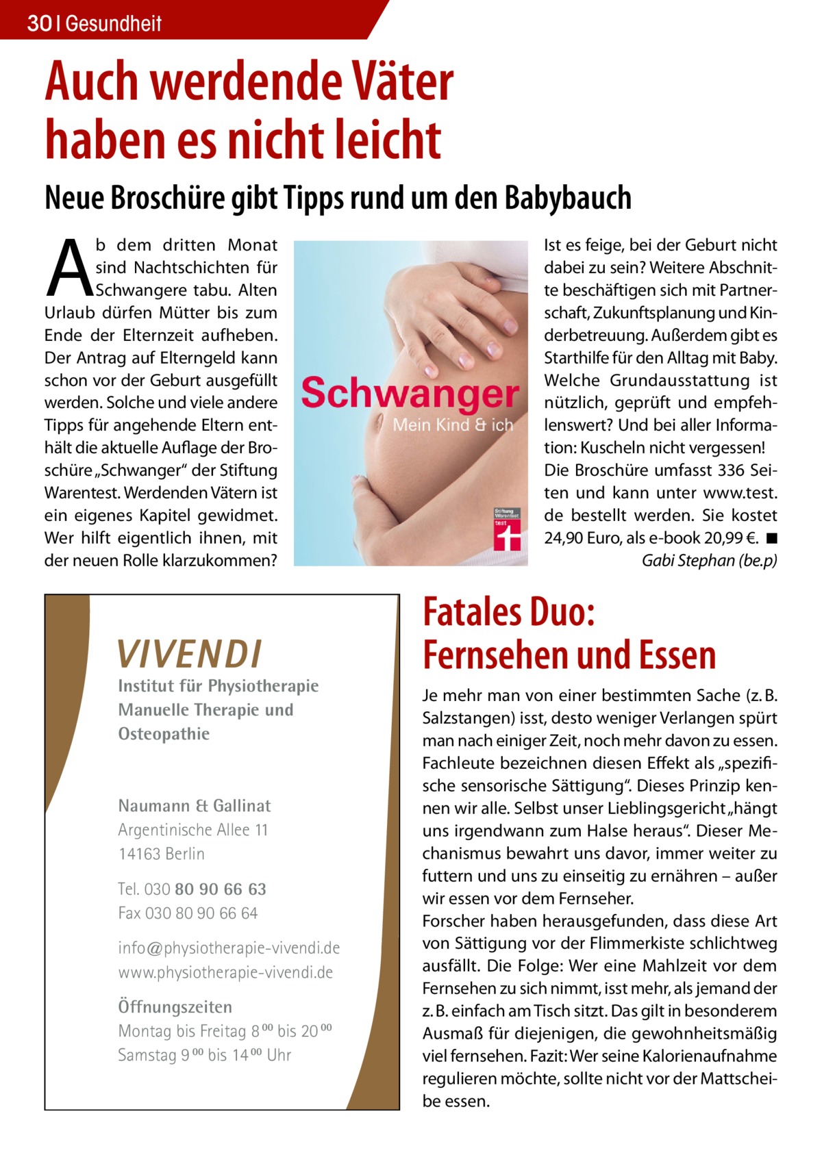 30 Gesundheit  Auch werdende Väter haben es nicht leicht Neue Broschüre gibt Tipps rund um den Babybauch  A  b dem dritten Monat sind Nachtschichten für Schwangere tabu. Alten Urlaub dürfen Mütter bis zum Ende der Elternzeit aufheben. Der Antrag auf Elterngeld kann schon vor der Geburt ausgefüllt werden. Solche und viele andere Tipps für angehende Eltern enthält die aktuelle Auflage der Broschüre „Schwanger“ der Stiftung Warentest. Werdenden Vätern ist ein eigenes Kapitel gewidmet. Wer hilft eigentlich ihnen, mit der neuen Rolle klarzukommen?  Institut für Physiotherapie Manuelle Therapie und Osteopathie  Naumann & Gallinat Argentinische Allee 11 14163 Berlin Tel. 030 80 90 66 63 Fax 030 80 90 66 64 info@physiotherapie-vivendi.de www.physiotherapie-vivendi.de Öffnungszeiten Montag bis Freitag 8 00 bis 20 00 Samstag 9 00 bis 14 00 Uhr  Ist es feige, bei der Geburt nicht dabei zu sein? Weitere Abschnitte beschäftigen sich mit Partnerschaft, Zukunftsplanung und Kinderbetreuung. Außerdem gibt es Starthilfe für den Alltag mit Baby. Welche Grundausstattung ist nützlich, geprüft und empfehlenswert? Und bei aller Information: Kuscheln nicht vergessen! Die Broschüre umfasst 336 Seiten und kann unter www.test. de bestellt werden. Sie kostet 24,90 Euro, als e-book 20,99 €. �◾ � Gabi Stephan (be.p)  Fatales Duo: Fernsehen und Essen Je mehr man von einer bestimmten Sache (z. B. Salzstangen) isst, desto weniger Verlangen spürt man nach einiger Zeit, noch mehr davon zu essen. Fachleute bezeichnen diesen Effekt als „spezifische sensorische Sättigung“. Dieses Prinzip kennen wir alle. Selbst unser Lieblingsgericht „hängt uns irgendwann zum Halse heraus“. Dieser Mechanismus bewahrt uns davor, immer weiter zu futtern und uns zu einseitig zu ernähren – außer wir essen vor dem Fernseher. Forscher haben herausgefunden, dass diese Art von Sättigung vor der Flimmerkiste schlichtweg ausfällt. Die Folge: Wer eine Mahlzeit vor dem Fernsehen zu sich nimmt, isst mehr, als jemand der z. B. einfach am Tisch sitzt. Das gilt in besonderem Ausmaß für diejenigen, die gewohnheitsmäßig viel fernsehen. Fazit: Wer seine Kalorienaufnahme regulieren möchte, sollte nicht vor der Mattscheibe essen.