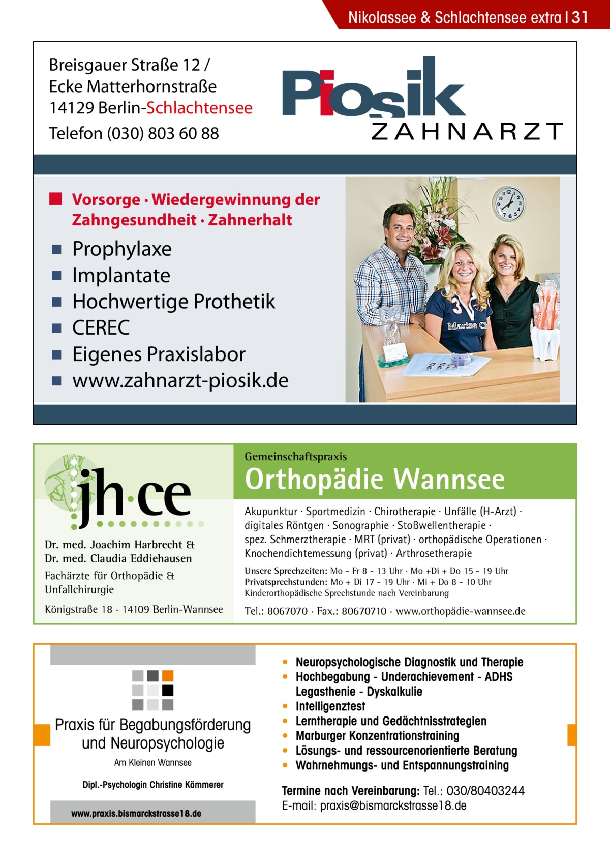 Nikolassee & Schlachtensee extra 31  Breisgauer Straße 12 / Ecke Matterhornstraße 14129 Berlin-Schlachtensee Telefon (030) 803 60 88 ■ Vorsorge · Wiedergewinnung der Zahngesundheit · Zahnerhalt  ▪ ▪ ▪ ▪ ▪ ▪  Prophylaxe Implantate Hochwertige Prothetik CEREC Eigenes Praxislabor www.zahnarzt-piosik.de  Gemeinschaftspraxis  Orthopädie Wannsee Dr. med. Joachim Harbrecht & Dr. med. Claudia Eddiehausen Fachärzte für Orthopädie & Unfallchirurgie Königstraße 18 · 14109 Berlin-Wannsee  Akupunktur · Sportmedizin · Chirotherapie · Unfälle (H-Arzt) · digitales Röntgen · Sonographie · Stoßwellentherapie · spez. Schmerztherapie · MRT (privat) · orthopädische Operationen · Knochendichtemessung (privat) · Arthrosetherapie Unsere Sprechzeiten: Mo - Fr 8 - 13 Uhr · Mo +Di + Do 15 - 19 Uhr Privatsprechstunden: Mo + Di 17 - 19 Uhr · Mi + Do 8 - 10 Uhr Kinderorthopädische Sprechstunde nach Vereinbarung  Tel.: 8067070 · Fax.: 80670710 · www.orthopädie-wannsee.de