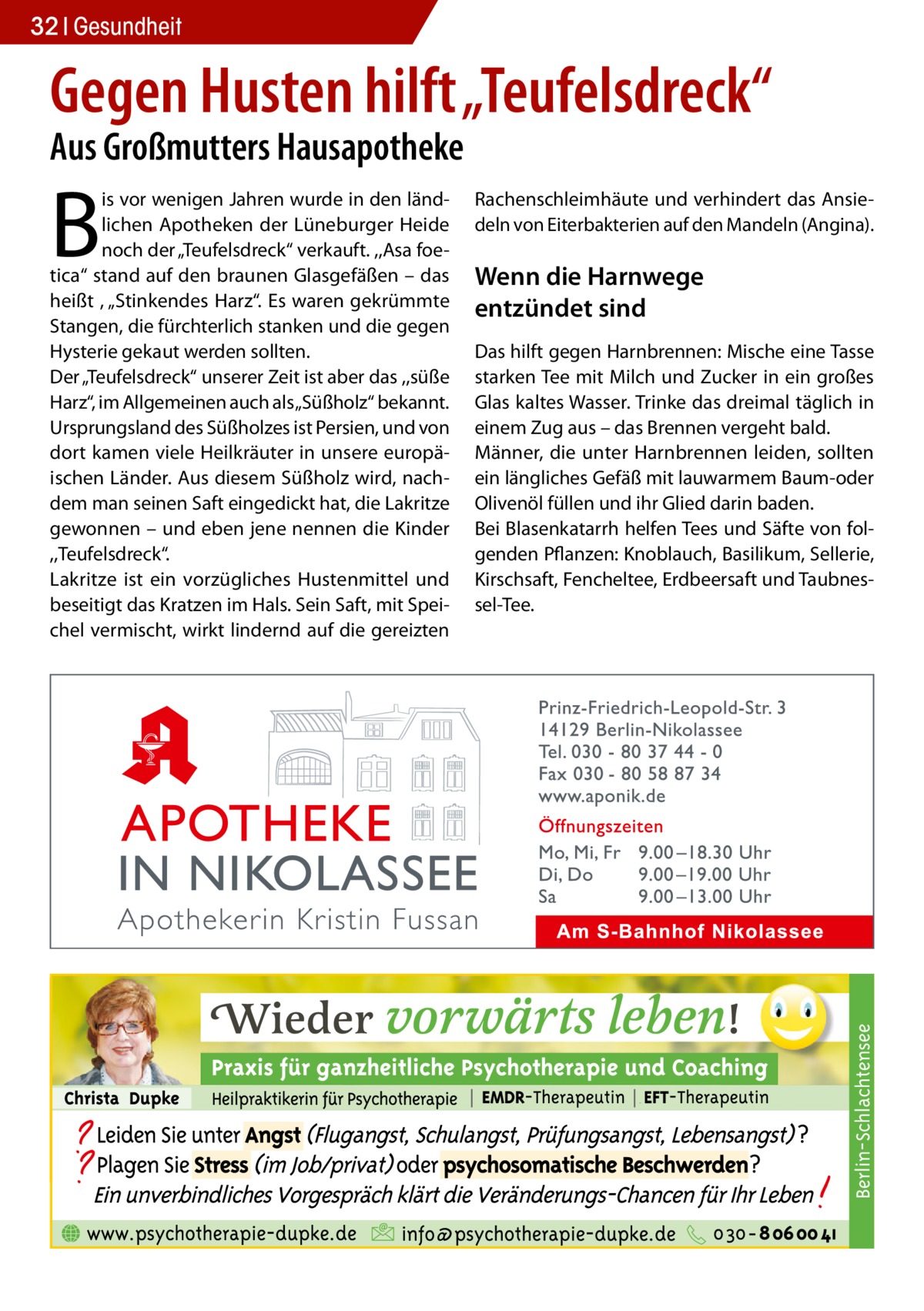 32 Gesundheit  Gegen Husten hilft „Teufelsdreck“ Aus Großmutters Hausapotheke  Rachenschleimhäute und verhindert das Ansiedeln von Eiterbakterien auf den Mandeln (Angina).  Wenn die Harnwege entzündet sind Das hilft gegen Harnbrennen: Mische eine Tasse starken Tee mit Milch und Zucker in ein großes Glas kaltes Wasser. Trinke das dreimal täglich in einem Zug aus – das Brennen vergeht bald. Männer, die unter Harnbrennen leiden, sollten ein längliches Gefäß mit lauwarmem Baum-oder Olivenöl füllen und ihr Glied darin baden. Bei Blasenkatarrh helfen Tees und Säfte von folgenden Pflanzen: Knoblauch, Basilikum, Sellerie, Kirschsaft, Fencheltee, Erdbeersaft und Taubnessel-Tee.  Berlin-Schlachtensee  B  is vor wenigen Jahren wurde in den ländlichen Apotheken der Lüneburger Heide noch der „Teufelsdreck“ verkauft. ,,Asa foetica“ stand auf den braunen Glasgefäßen – das heißt , „Stinkendes Harz“. Es waren gekrümmte Stangen, die fürchterlich stanken und die gegen Hysterie gekaut werden sollten. Der „Teufelsdreck“ unserer Zeit ist aber das ,,süße Harz“, im Allgemeinen auch als „Süßholz“ bekannt. Ursprungsland des Süßholzes ist Persien, und von dort kamen viele Heilkräuter in unsere europäischen Länder. Aus diesem Süßholz wird, nachdem man seinen Saft eingedickt hat, die Lakritze gewonnen – und eben jene nennen die Kinder ,,Teufelsdreck“. Lakritze ist ein vorzügliches Hustenmittel und beseitigt das Kratzen im Hals. Sein Saft, mit Speichel vermischt, wirkt lindernd auf die gereizten