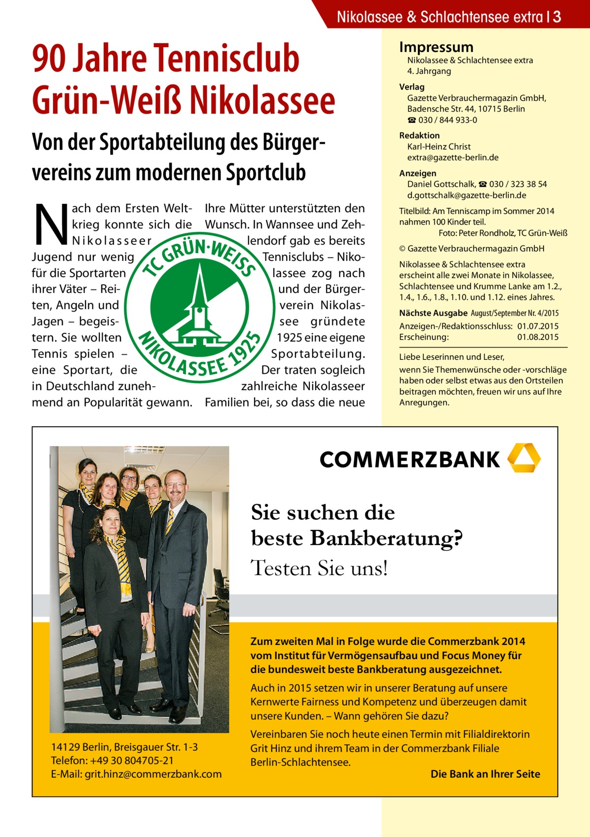 Nikolassee & Schlachtensee extra 3  90 Jahre Tennisclub Grün-Weiß Nikolassee Von der Sportabteilung des Bürger­ vereins zum modernen Sportclub  N  ach dem Ersten Welt- Ihre Mütter unterstützten den krieg konnte sich die Wunsch. In Wannsee und Zehlendorf gab es bereits Nikolasseer Tennisclubs – NikoJugend nur wenig für die Sportarten lassee zog nach ihrer Väter – Reiund der Bürgerten, Angeln und verein NikolasJagen – begeissee gründete tern. Sie wollten 1925 eine eigene Sportabteilung. Tennis spielen – Der traten sogleich eine Sportart, die zahlreiche Nikolasseer in Deutschland zunehmend an Popularität gewann. Familien bei, so dass die neue  Impressum  Nikolassee & Schlachtensee extra 4. Jahrgang  Verlag Gazette Verbrauchermagazin GmbH, Badensche Str. 44, 10715 Berlin ☎ 030 / 844 933-0 Redaktion Karl-Heinz Christ extra@gazette-berlin.de Anzeigen Daniel Gottschalk, ☎ 030 / 323 38 54 d.gottschalk@gazette-berlin.de Titelbild: Am Tenniscamp im Sommer 2014 nahmen 100 Kinder teil. � Foto: Peter Rondholz, TC Grün-Weiß © Gazette Verbrauchermagazin GmbH Nikolassee & Schlachtensee extra erscheint alle zwei Monate in Nikolassee, Schlachtensee und Krumme Lanke am 1.2., 1.4., 1.6., 1.8., 1.10. und 1.12. eines Jahres. Nächste Ausgabe 	August/September Nr. 4/2015 Anzeigen-/Redaktionsschluss:	01.07.2015 Erscheinung:	01.08.2015 Liebe Leserinnen und Leser, wenn Sie Themen­wünsche oder -vorschläge haben oder selbst etwas aus den Ortsteilen beitragen möchten, freuen wir uns auf Ihre Anregungen.  Sie suchen die beste Bankberatung? Testen Sie uns! Zum zweiten Mal in Folge wurde die Commerzbank 2014 vom Institut für Vermögensaufbau und Focus Money für die bundesweit beste Bankberatung ausgezeichnet. Auch in 2015 setzen wir in unserer Beratung auf unsere Kernwerte Fairness und Kompetenz und überzeugen damit unsere Kunden. – Wann gehören Sie dazu? 14129 Berlin, Breisgauer Str. 1-3 Telefon: +49 30 804705-21 E-Mail: grit.hinz@commerzbank.com  Vereinbaren Sie noch heute einen Termin mit Filialdirektorin Grit Hinz und ihrem Team in der Commerzbank Filiale Berlin-Schlachtensee. Die Bank an Ihrer Seite