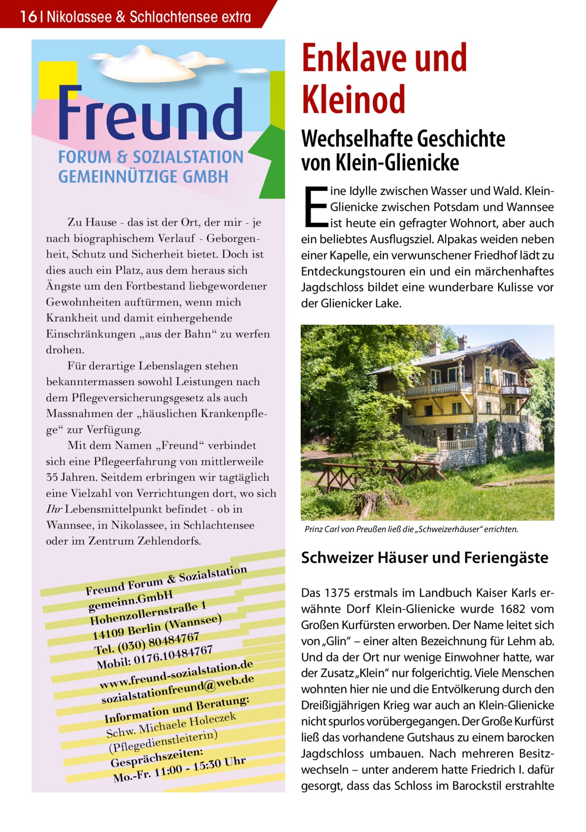 16 Nikolassee & Schlachtensee extra  Enklave und Kleinod  Wechselhafte Geschichte von Klein-Glienicke Zu Hause - das ist der Ort, der mir - je nach biographischem Verlauf - Geborgenheit, Schutz und Sicherheit bietet. Doch ist dies auch ein Platz, aus dem heraus sich Ängste um den Fortbestand liebgewordener Gewohnheiten auftürmen, wenn mich Krankheit und damit einhergehende Einschränkungen „aus der Bahn“ zu werfen drohen. Für derartige Lebenslagen stehen bekanntermassen sowohl Leistungen nach dem Pflegeversicherungsgesetz als auch Massnahmen der „häuslichen Krankenpflege“ zur Verfügung. Mit dem Namen „Freund“ verbindet sich eine Pflegeerfahrung von mittlerweile 35 Jahren. Seitdem erbringen wir tagtäglich eine Vielzahl von Verrichtungen dort, wo sich Ihr Lebensmittelpunkt befindet - ob in Wannsee, in Nikolassee, in Schlachtensee oder im Zentrum Zehlendorfs.  lstation m & Sozia u r o F d n Freu .GmbH gemeinn rnstraße 1 lle o z Hohen nsee) rlin (Wan e B 9 0 141 7 6 7 ) 80484 Tel. (030 6.10484767 7 e Mobil: 01 lstation.d und-sozia @web.de e r .f w w w onfreund sozialstati tung: und Bera k n o ti a m r cze Info haele Hole ic M . w h c ) S nstleiterin (Pflegedie zeiten: s Gespräch 0 - 15:30 Uhr :0 1 1 Mo.-Fr.  E  ine Idylle zwischen Wasser und Wald. KleinGlienicke zwischen Potsdam und Wannsee ist heute ein gefragter Wohnort, aber auch ein beliebtes Ausflugsziel. Alpakas weiden neben einer Kapelle, ein verwunschener Friedhof lädt zu Entdeckungstouren ein und ein märchenhaftes Jagdschloss bildet eine wunderbare Kulisse vor der Glienicker Lake.  Prinz Carl von Preußen ließ die „Schweizerhäuser“ errichten.  Schweizer Häuser und Feriengäste Das 1375 erstmals im Landbuch Kaiser Karls erwähnte Dorf Klein-Glienicke wurde 1682 vom Großen Kurfürsten erworben. Der Name leitet sich von „Glin“ – einer alten Bezeichnung für Lehm ab. Und da der Ort nur wenige Einwohner hatte, war der Zusatz „Klein“ nur folgerichtig. Viele Menschen wohnten hier nie und die Entvölkerung durch den Dreißigjährigen Krieg war auch an Klein-Glienicke nicht spurlos vorübergegangen. Der Große Kurfürst ließ das vorhandene Gutshaus zu einem barocken Jagdschloss umbauen. Nach mehreren Besitzwechseln – unter anderem hatte Friedrich I. dafür gesorgt, dass das Schloss im Barockstil erstrahlte