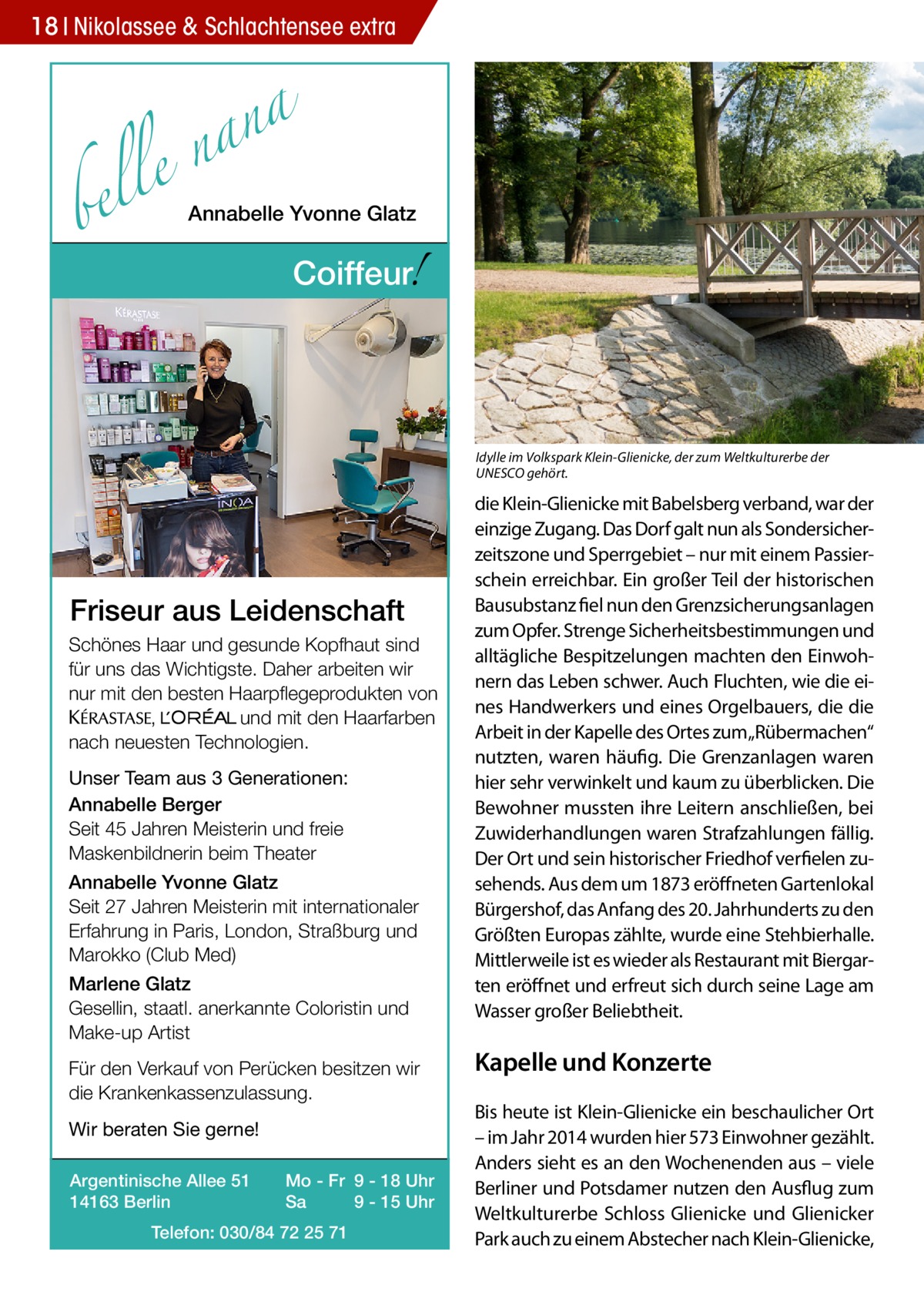 18 Nikolassee & Schlachtensee extra  a n a le n  bel  Annabelle Yvonne Glatz  !  Coiffeur  Idylle im Volkspark Klein-Glienicke, der zum Weltkulturerbe der UNESCO gehört.  Friseur aus Leidenschaft Schönes Haar und gesunde Kopfhaut sind für uns das Wichtigste. Daher arbeiten wir nur mit den besten Haarpflegeprodukten von KERASTA, L’Oreal und mit den Haarfarben nach neuesten Technologien. Unser Team aus 3 Generationen: Annabelle Berger Seit 45 Jahren Meisterin und freie Maskenbildnerin beim Theater Annabelle Yvonne Glatz Seit 27 Jahren Meisterin mit internationaler Erfahrung in Paris, London, Straßburg und Marokko (Club Med) Marlene Glatz Gesellin, staatl. anerkannte Coloristin und Make-up Artist Für den Verkauf von Perücken besitzen wir die Krankenkassenzulassung. Wir beraten Sie gerne! Argentinische Allee 51 14163 Berlin  Mo - Fr 9 - 18 Uhr Sa 9 - 15 Uhr  Telefon: 030/84 72 25 71  die Klein-Glienicke mit Babelsberg verband, war der einzige Zugang. Das Dorf galt nun als Sondersicherzeitszone und Sperrgebiet – nur mit einem Passierschein erreichbar. Ein großer Teil der historischen Bausubstanz fiel nun den Grenzsicherungsanlagen zum Opfer. Strenge Sicherheitsbestimmungen und alltägliche Bespitzelungen machten den Einwohnern das Leben schwer. Auch Fluchten, wie die eines Handwerkers und eines Orgelbauers, die die Arbeit in der Kapelle des Ortes zum„Rübermachen“ nutzten, waren häufig. Die Grenzanlagen waren hier sehr verwinkelt und kaum zu überblicken. Die Bewohner mussten ihre Leitern anschließen, bei Zuwiderhandlungen waren Strafzahlungen fällig. Der Ort und sein historischer Friedhof verfielen zusehends. Aus dem um 1873 eröffneten Gartenlokal Bürgershof, das Anfang des 20. Jahrhunderts zu den Größten Europas zählte, wurde eine Stehbierhalle. Mittlerweile ist es wieder als Restaurant mit Biergarten eröffnet und erfreut sich durch seine Lage am Wasser großer Beliebtheit.  Kapelle und Konzerte Bis heute ist Klein-Glienicke ein beschaulicher Ort – im Jahr 2014 wurden hier 573 Einwohner gezählt. Anders sieht es an den Wochenenden aus – viele Berliner und Potsdamer nutzen den Ausflug zum Weltkulturerbe Schloss Glienicke und Glienicker Park auch zu einem Abstecher nach Klein-Glienicke,