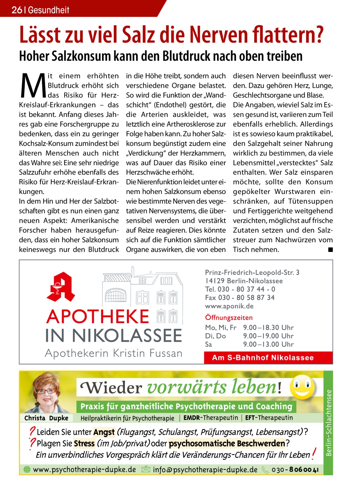 26 Gesundheit  Lässt zu viel Salz die Nerven flattern? Hoher Salzkonsum kann den Blutdruck nach oben treiben in die Höhe treibt, sondern auch verschiedene Organe belastet. So wird die Funktion der „Wandschicht“ (Endothel) gestört, die die Arterien auskleidet, was letztlich eine Artherosklerose zur Folge haben kann. Zu hoher Salzkonsum begünstigt zudem eine „Verdickung“ der Herzkammern, was auf Dauer das Risiko einer Herzschwäche erhöht. Die Nierenfunktion leidet unter einem hohen Salzkonsum ebenso wie bestimmte Nerven des vegetativen Nervensystems, die übersensibel werden und verstärkt auf Reize reagieren. Dies könnte sich auf die Funktion sämtlicher Organe auswirken, die von eben  diesen Nerven beeinflusst werden. Dazu gehören Herz, Lunge, Geschlechtsorgane und Blase. Die Angaben, wieviel Salz im Essen gesund ist, variieren zum Teil ebenfalls erheblich. Allerdings ist es sowieso kaum praktikabel, den Salzgehalt seiner Nahrung wirklich zu bestimmen, da viele Lebensmittel „verstecktes“ Salz enthalten. Wer Salz einsparen möchte, sollte den Konsum gepökelter Wurstwaren einschränken, auf Tütensuppen und Fertiggerichte weitgehend verzichten, möglichst auf frische Zutaten setzen und den Salzstreuer zum Nachwürzen vom Tisch nehmen. � ◾  Berlin-Schlachtensee  M  it einem erhöhten Blutdruck erhöht sich das Risiko für HerzKreislauf-Erkrankungen – das ist bekannt. Anfang dieses Jahres gab eine Forschergruppe zu bedenken, dass ein zu geringer Kochsalz-Konsum zumindest bei älteren Menschen auch nicht das Wahre sei: Eine sehr niedrige Salzzufuhr erhöhe ebenfalls des Risiko für Herz-Kreislauf-Erkrankungen. In dem Hin und Her der Salzbotschaften gibt es nun einen ganz neuen Aspekt: Amerikanische Forscher haben herausgefunden, dass ein hoher Salzkonsum keineswegs nur den Blutdruck