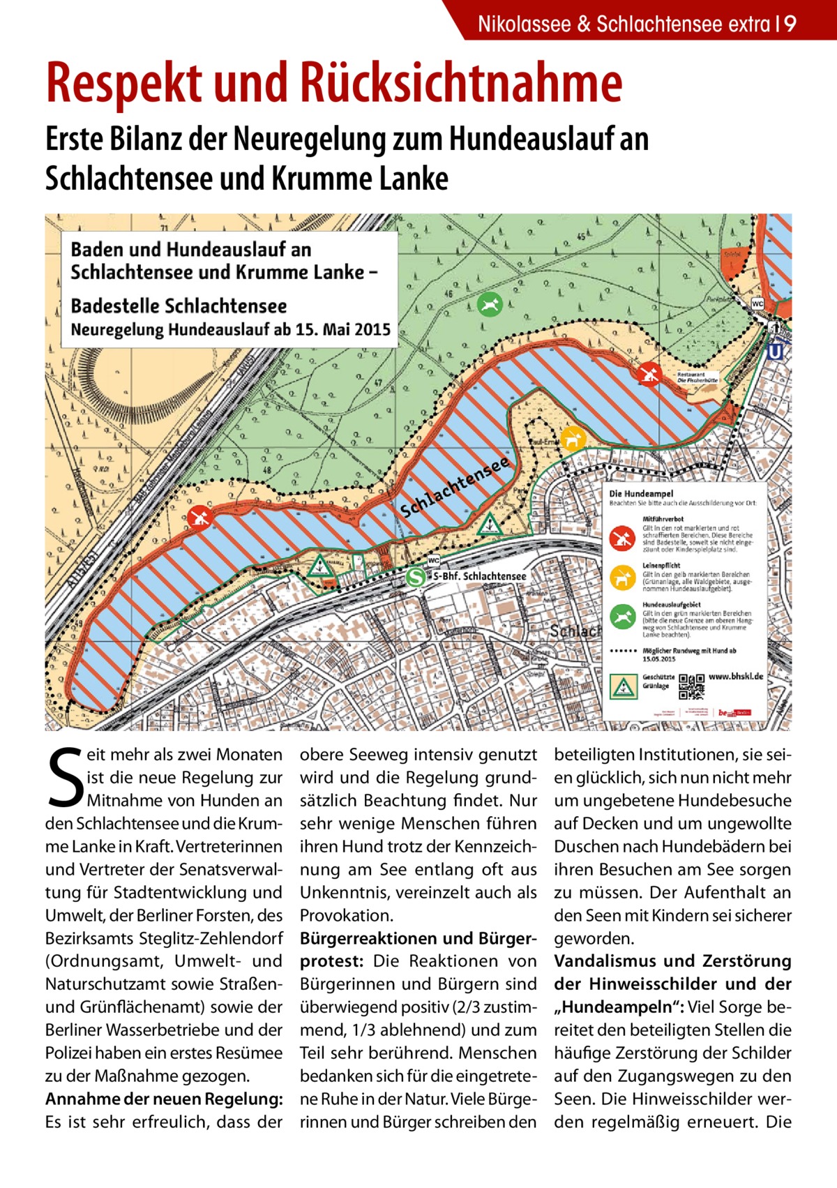 Nikolassee & Schlachtensee extra 9  Respekt und Rücksichtnahme  Erste Bilanz der Neuregelung zum Hundeauslauf an Schlachtensee und Krumme Lanke  S  eit mehr als zwei Monaten ist die neue Regelung zur Mitnahme von Hunden an den Schlachtensee und die Krumme Lanke in Kraft. Vertreterinnen und Vertreter der Senatsverwaltung für Stadtentwicklung und Umwelt, der Berliner Forsten, des Bezirksamts Steglitz-Zehlendorf (Ordnungsamt, Umwelt- und Naturschutzamt sowie Straßenund Grünflächenamt) sowie der Berliner Wasserbetriebe und der Polizei haben ein erstes Resümee zu der Maßnahme gezogen. Annahme der neuen Regelung: Es ist sehr erfreulich, dass der  obere Seeweg intensiv genutzt wird und die Regelung grundsätzlich Beachtung findet. Nur sehr wenige Menschen führen ihren Hund trotz der Kennzeichnung am See entlang oft aus Unkenntnis, vereinzelt auch als Provokation. Bürgerreaktionen und Bürgerprotest: Die Reaktionen von Bürgerinnen und Bürgern sind überwiegend positiv (2/3 zustimmend, 1/3 ablehnend) und zum Teil sehr berührend. Menschen bedanken sich für die eingetretene Ruhe in der Natur. Viele Bürgerinnen und Bürger schreiben den  beteiligten Institutionen, sie seien glücklich, sich nun nicht mehr um ungebetene Hundebesuche auf Decken und um ungewollte Duschen nach Hundebädern bei ihren Besuchen am See sorgen zu müssen. Der Aufenthalt an den Seen mit Kindern sei sicherer geworden. Vandalismus und Zerstörung der Hinweisschilder und der „Hundeampeln“: Viel Sorge bereitet den beteiligten Stellen die häufige Zerstörung der Schilder auf den Zugangswegen zu den Seen. Die Hinweisschilder werden regelmäßig erneuert. Die