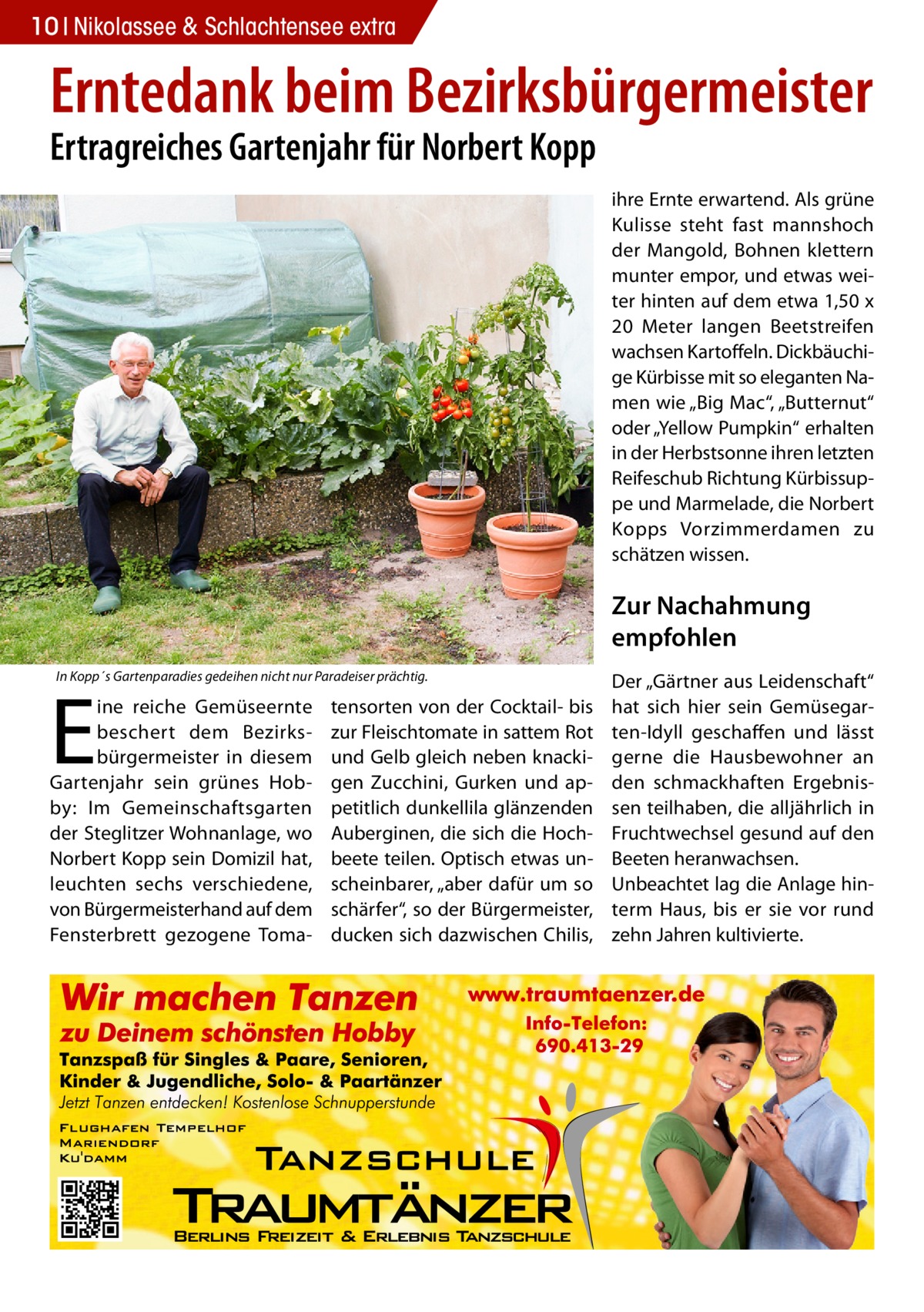 10 Nikolassee & Schlachtensee extra  Erntedank beim Bezirksbürgermeister Ertragreiches Gartenjahr für Norbert Kopp  ihre Ernte erwartend. Als grüne Kulisse steht fast mannshoch der Mangold, Bohnen klettern munter empor, und etwas weiter hinten auf dem etwa 1,50 x 20  Meter langen Beetstreifen wachsen Kartoffeln. Dickbäuchige Kürbisse mit so eleganten Namen wie „Big Mac“, „Butternut“ oder „Yellow Pumpkin“ erhalten in der Herbstsonne ihren letzten Reifeschub Richtung Kürbissuppe und Marmelade, die Norbert Kopps Vorzimmerdamen zu schätzen wissen.  Zur Nachahmung empfohlen In Kopp´s Gartenparadies gedeihen nicht nur Paradeiser prächtig.  E  ine reiche Gemüseernte beschert dem Bezirksbürgermeister in diesem Gartenjahr sein grünes Hobby: Im Gemeinschaftsgarten der Steglitzer Wohnanlage, wo Norbert Kopp sein Domizil hat, leuchten sechs verschiedene, von Bürgermeisterhand auf dem Fensterbrett gezogene Toma tensorten von der Cocktail- bis zur Fleischtomate in sattem Rot und Gelb gleich neben knackigen Zucchini, Gurken und appetitlich dunkellila glänzenden Auberginen, die sich die Hochbeete teilen. Optisch etwas unscheinbarer, „aber dafür um so schärfer“, so der Bürgermeister, ducken sich dazwischen Chilis,  Der „Gärtner aus Leidenschaft“ hat sich hier sein Gemüsegarten-Idyll geschaffen und lässt gerne die Hausbewohner an den schmackhaften Ergebnissen teilhaben, die alljährlich in Fruchtwechsel gesund auf den Beeten heranwachsen. Unbeachtet lag die Anlage hinterm Haus, bis er sie vor rund zehn Jahren kultivierte.