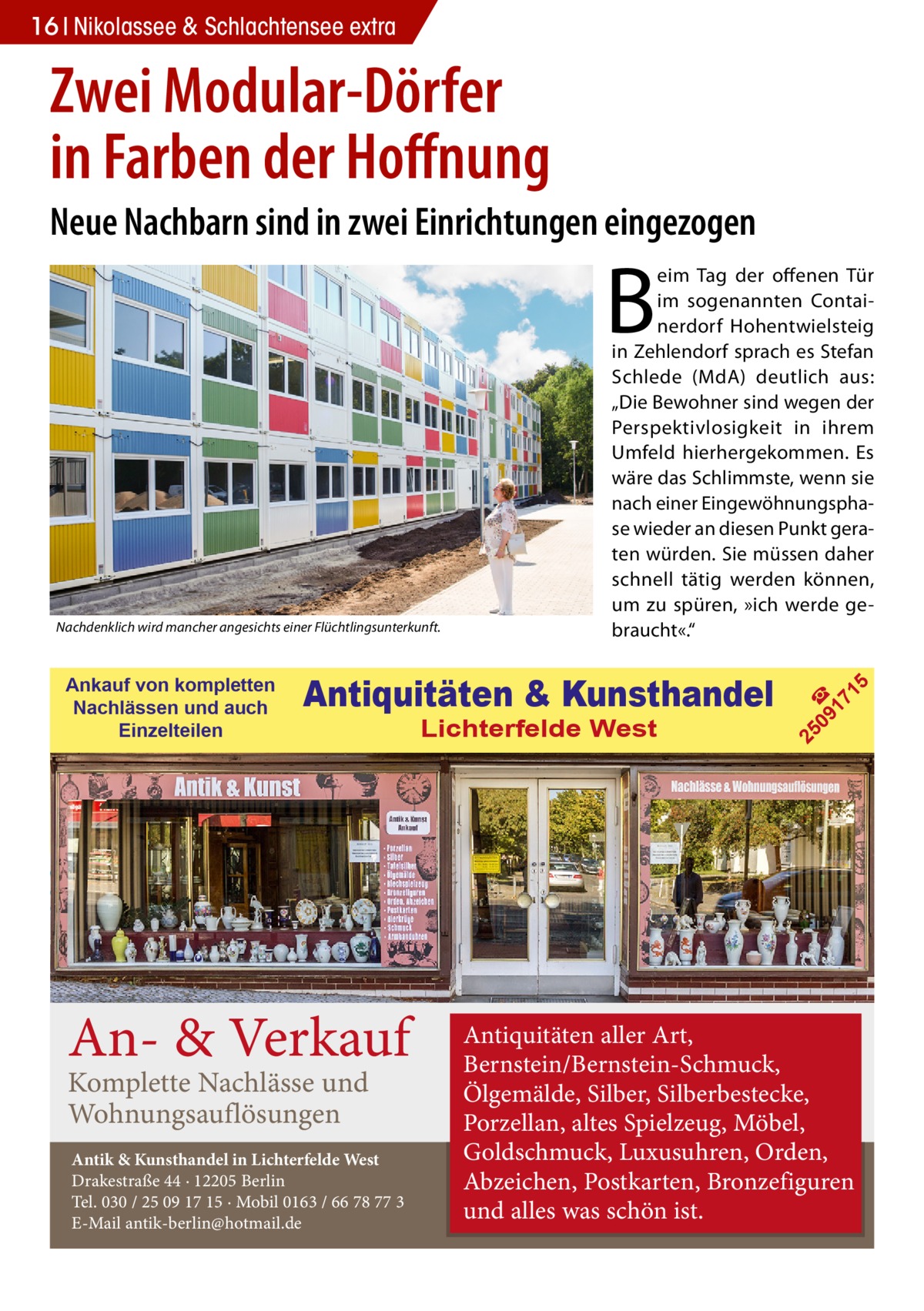 16 Nikolassee & Schlachtensee extra  Zwei Modular-Dörfer in Farben der Hoffnung Neue Nachbarn sind in zwei Einrichtungen eingezogen  B  An- & Verkauf Komplette Nachlässe und Wohnungsauflösungen  Antik & Kunsthandel in Lichterfelde West Drakestraße 44 · 12205 Berlin Tel. 030 / 25 09 17 15 · Mobil 0163 / 66 78 77 3 E-Mail antik-berlin@hotmail.de  Lichterfelde West  5  Antiquitäten & Kunsthandel  09 ☎ 17 1  Ankauf von kompletten Nachlässen und auch Einzelteilen  25  Nachdenklich wird mancher angesichts einer Flüchtlingsunterkunft.  eim Tag der offenen Tür im sogenannten Containerdorf Hohentwielsteig in Zehlendorf sprach es Stefan Schlede (MdA) deutlich aus: „Die Bewohner sind wegen der Perspektivlosigkeit in ihrem Umfeld hierhergekommen. Es wäre das Schlimmste, wenn sie nach einer Eingewöhnungsphase wieder an diesen Punkt geraten würden. Sie müssen daher schnell tätig werden können, um zu spüren, »ich werde gebraucht«.“  Antiquitäten aller Art, Bernstein/Bernstein-Schmuck, Ölgemälde, Silber, Silberbestecke, Porzellan, altes Spielzeug, Möbel, Goldschmuck, Luxusuhren, Orden, Abzeichen, Postkarten, Bronzefiguren und alles was schön ist.