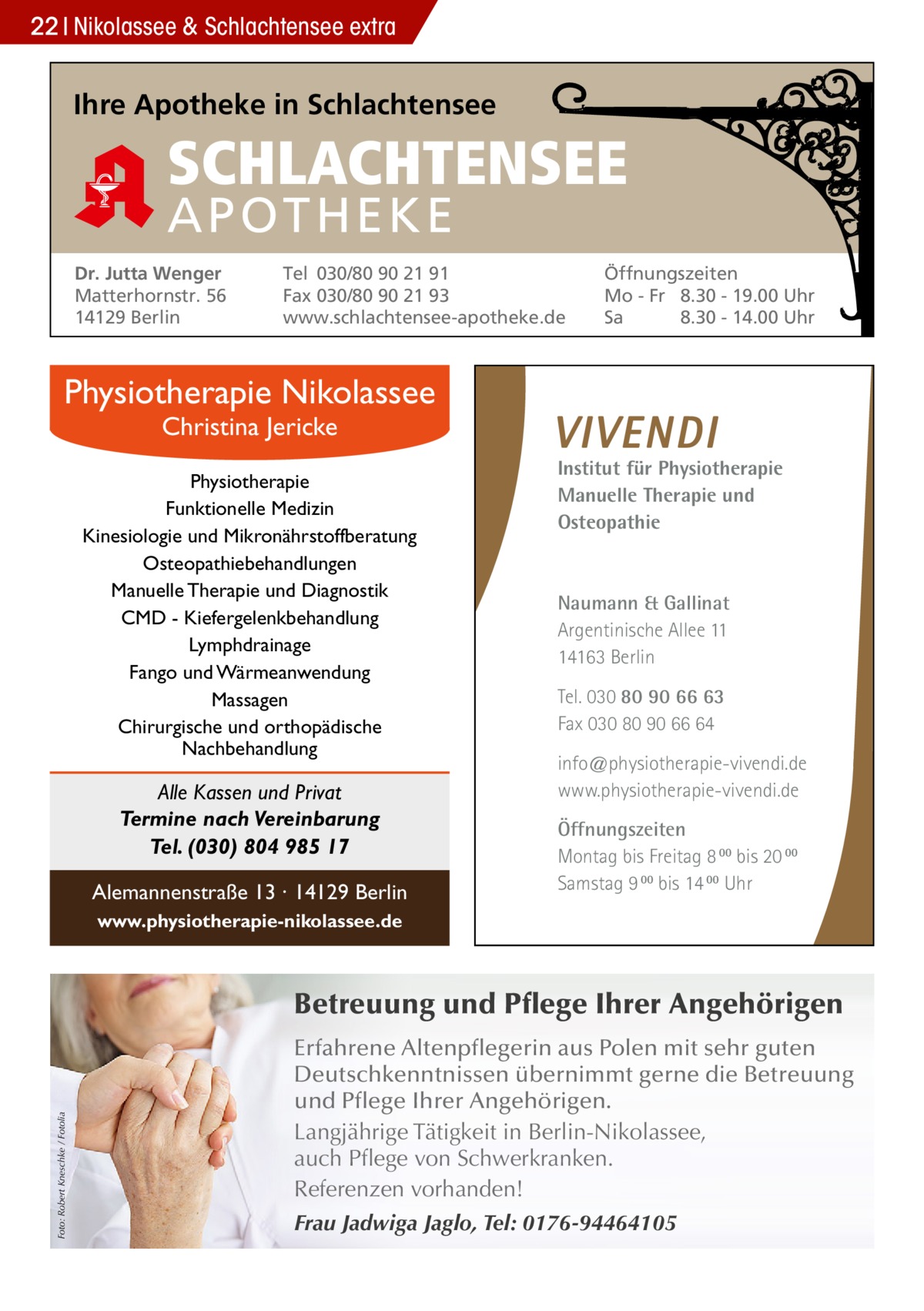 22 Nikolassee & Schlachtensee extra  Ihre Apotheke in Schlachtensee  SCHLACHTENSEE APO THEKE Dr. Jutta Wenger Matterhornstr. 56 14129 Berlin  Tel 030/80 90 21 91 Fax 030/80 90 21 93 www.schlachtensee-apotheke.de  Öffnungszeiten Mo - Fr 8.30 - 19.00 Uhr Sa 8.30 - 14.00 Uhr  Physiotherapie Nikolassee Christina Jericke  Physiotherapie Funktionelle Medizin Kinesiologie und Mikronährstoffberatung Osteopathiebehandlungen Manuelle Therapie und Diagnostik CMD - Kiefergelenkbehandlung Lymphdrainage Fango und Wärmeanwendung Massagen Chirurgische und orthopädische Nachbehandlung  Alle Kassen und Privat Termine nach Vereinbarung Tel. (030) 804 985 17 Alemannenstraße 13 · 14129 Berlin  Institut für Physiotherapie Manuelle Therapie und Osteopathie  Naumann & Gallinat Argentinische Allee 11 14163 Berlin Tel. 030 80 90 66 63 Fax 030 80 90 66 64 info@physiotherapie-vivendi.de www.physiotherapie-vivendi.de Öffnungszeiten Montag bis Freitag 8 00 bis 20 00 Samstag 9 00 bis 14 00 Uhr  www.physiotherapie-nikolassee.de  Foto: Robert Kneschke / Fotolia  Betreuung und Pflege Ihrer Angehörigen Erfahrene Altenpflegerin aus Polen mit sehr guten Deutschkenntnissen übernimmt gerne die Betreuung und Pflege Ihrer Angehörigen. Langjährige Tätigkeit in Berlin-Nikolassee, auch Pflege von Schwerkranken. Referenzen vorhanden! Frau Jadwiga Jaglo, Tel: 0176-94464105