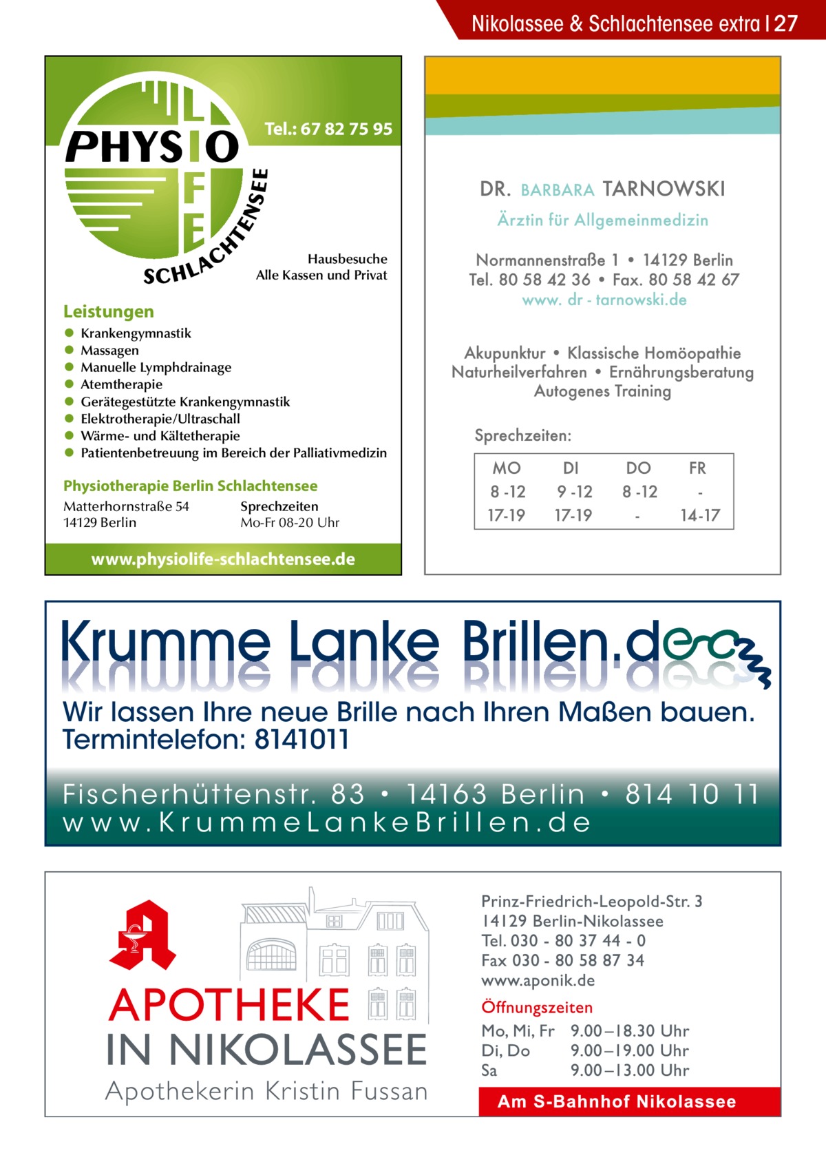 Nikolassee & Schlachtensee extra 27  Tel.: 67 82 75 95  Hausbesuche Alle Kassen und Privat  Leistungen • • • • • • • •  Krankengymnastik Massagen Manuelle Lymphdrainage Atemtherapie Gerätegestützte Krankengymnastik Elektrotherapie/Ultraschall Wärme- und Kältetherapie Patientenbetreuung im Bereich der Palliativmedizin  Physiotherapie Berlin Schlachtensee Matterhornstraße 54 14129 Berlin  Sprechzeiten Mo-Fr 08-20 Uhr  www.physiolife-schlachtensee.de  Wir lassen Ihre neue Brille nach Ihren Maßen bauen. Termintelefon: 8141011 Fi sc h e r h ü t te n s t r. 8 3 • 1416 3 B e r l i n • 814 10 11 w w w.K r u m m e La n ke B r i l l e n.d e