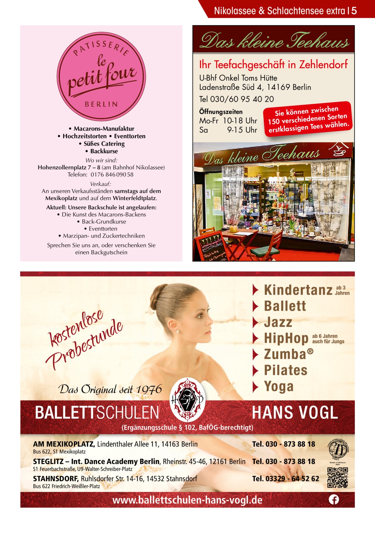 Nikolassee & Schlachtensee extra 5  U-Bhf Onkel Toms Hütte Ladenstraße Süd 4, 14169 Berlin Tel 030/60 95 40 20 Öffnungszeiten  • Macarons-Manufaktur • Hochzeitstorten • Eventtorten • Süßes Catering • Backkurse  Mo-Fr 10-18 Uhr Sa 9-15 Uhr  ischen Sie können zw n Sorten ne de 150 verschie Tees wählen. en ig ss la stk er  Wo wir sind: Hohenzollernplatz 7 – 8 (am Bahnhof Nikolassee) Telefon: 0176 846 090 58 Verkauf: An unseren Verkaufsständen samstags auf dem Mexikoplatz und auf dem Winterfeldtplatz. Aktuell: Unsere Backschule ist angelaufen: • Die Kunst des Macarons-Backens • Back-Grundkurse • Eventtorten • Marzipan- und Zuckertechniken Sprechen Sie uns an, oder verschenken Sie einen Backgutschein  (Ergänzungsschule § 102, BafÖG-berechtigt)  AM MEXIKOPLATZ, Lindenthaler Allee 11, 14163 Berlin Bus 622, S1 Mexikoplatz  Tel. 030 - 873 88 18  STEGLITZ – Int. Dance Academy Berlin, Rheinstr. 45-46, 12161 Berlin Tel. 030 - 873 88 18 S1 Feuerbachstraße, U9-Walter-Schreiber-Platz  STAHNSDORF, Ruhlsdorfer Str. 14-16, 14532 Stahnsdorf Bus 622 Friedrich-Weißler-Platz  Tel. 03329 - 64 52 62  www.ballettschulen-hans-vogl.de  Member of CID/Unesco PARIS