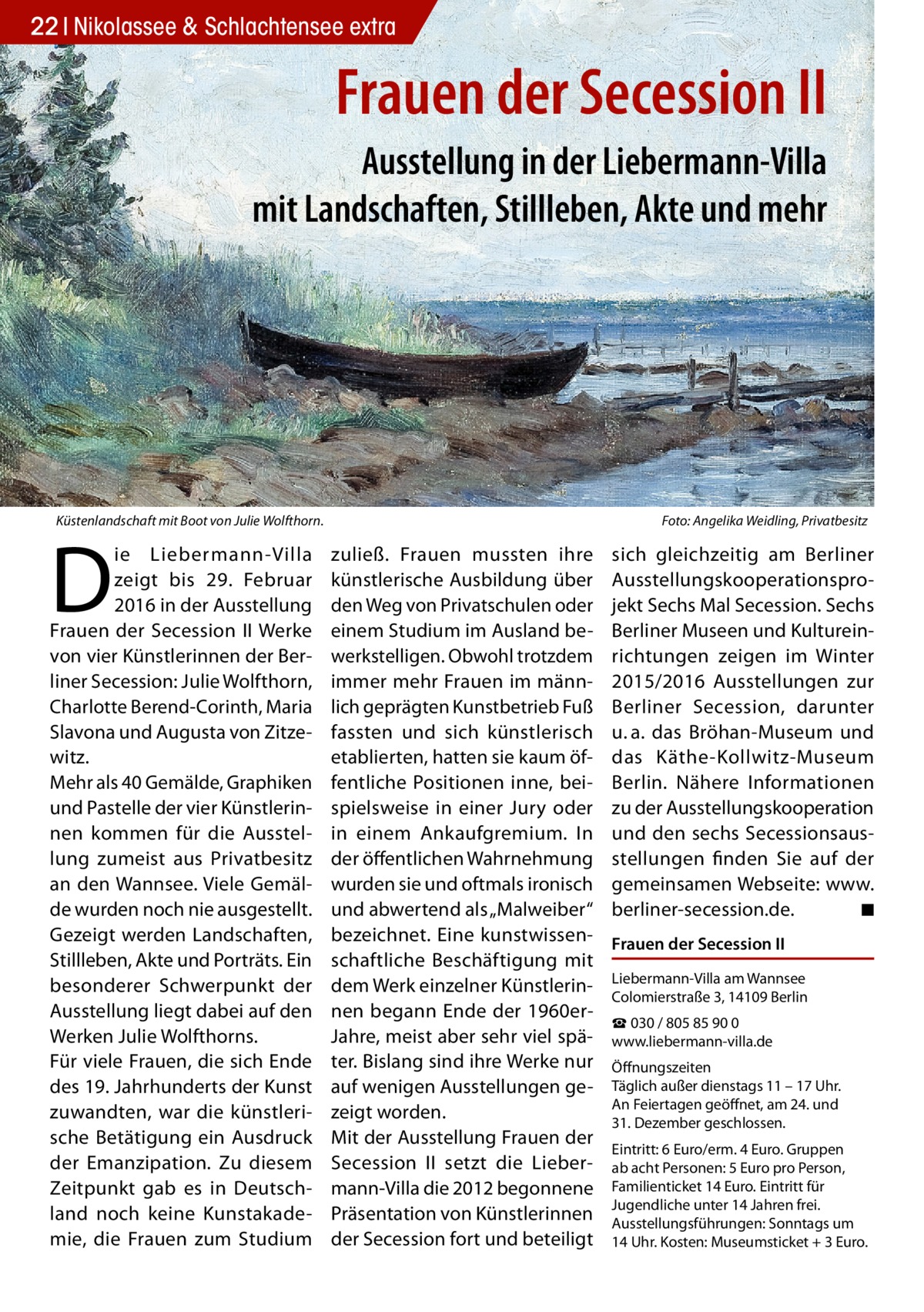 22 Nikolassee & Schlachtensee extra  Frauen der Secession II Ausstellung in der Liebermann-Villa mit Landschaften, Stillleben, Akte und mehr  Küstenlandschaft mit Boot von Julie Wolfthorn.�  D  ie Liebermann-Villa zeigt bis 29.  Februar 2016 in der Ausstellung Frauen der Secession II Werke von vier Künstlerinnen der Berliner Secession: Julie Wolfthorn, Charlotte Berend-Corinth, Maria Slavona und Augusta von Zitzewitz. Mehr als 40 Gemälde, Graphiken und Pastelle der vier Künstlerinnen kommen für die Ausstellung zumeist aus Privatbesitz an den Wannsee. Viele Gemälde wurden noch nie ausgestellt. Gezeigt werden Landschaften, Stillleben, Akte und Porträts. Ein besonderer Schwerpunkt der Ausstellung liegt dabei auf den Werken Julie Wolfthorns. Für viele Frauen, die sich Ende des 19. Jahrhunderts der Kunst zuwandten, war die künstlerische Betätigung ein Ausdruck der Emanzipation. Zu diesem Zeitpunkt gab es in Deutschland noch keine Kunstakademie, die Frauen zum Studium  Foto: Angelika Weidling, Privatbesitz  zuließ. Frauen mussten ihre künstlerische Ausbildung über den Weg von Privatschulen oder einem Studium im Ausland bewerkstelligen. Obwohl trotzdem immer mehr Frauen im männlich geprägten Kunstbetrieb Fuß fassten und sich künstlerisch etablierten, hatten sie kaum öffentliche Positionen inne, beispielsweise in einer Jury oder in einem Ankaufgremium. In der öffentlichen Wahrnehmung wurden sie und oftmals ironisch und abwertend als „Malweiber“ bezeichnet. Eine kunstwissenschaftliche Beschäftigung mit dem Werk einzelner Künstlerinnen begann Ende der 1960erJahre, meist aber sehr viel später. Bislang sind ihre Werke nur auf wenigen Ausstellungen gezeigt worden. Mit der Ausstellung Frauen der Secession II setzt die Liebermann-Villa die 2012 begonnene Präsentation von Künstlerinnen der Secession fort und beteiligt  sich gleichzeitig am Berliner Ausstellungskooperationsprojekt Sechs Mal Secession. Sechs Berliner Museen und Kultureinrichtungen zeigen im Winter 2015/2016 Ausstellungen zur Berliner Secession, darunter u. a. das Bröhan-Museum und das Käthe-Kollwitz-Museum Berlin. Nähere Informationen zu der Ausstellungskooperation und den sechs Secessionsausstellungen finden Sie auf der gemeinsamen Webseite: www. berliner-secession.de.� ◾ Frauen der Secession II Liebermann-Villa am Wannsee Colomierstraße 3, 14109 Berlin ☎ 030 / 805 85 90 0 www.liebermann-villa.de Öffnungszeiten Täglich außer dienstags 11 – 17 Uhr. An Feiertagen geöffnet, am 24. und 31. Dezember geschlossen. Eintritt: 6 Euro/erm. 4 Euro. Gruppen ab acht Personen: 5 Euro pro Person, Familienticket 14 Euro. Eintritt für Jugendliche unter 14 Jahren frei. Ausstellungsführungen: Sonntags um 14 Uhr. Kosten: Museumsticket + 3 Euro.