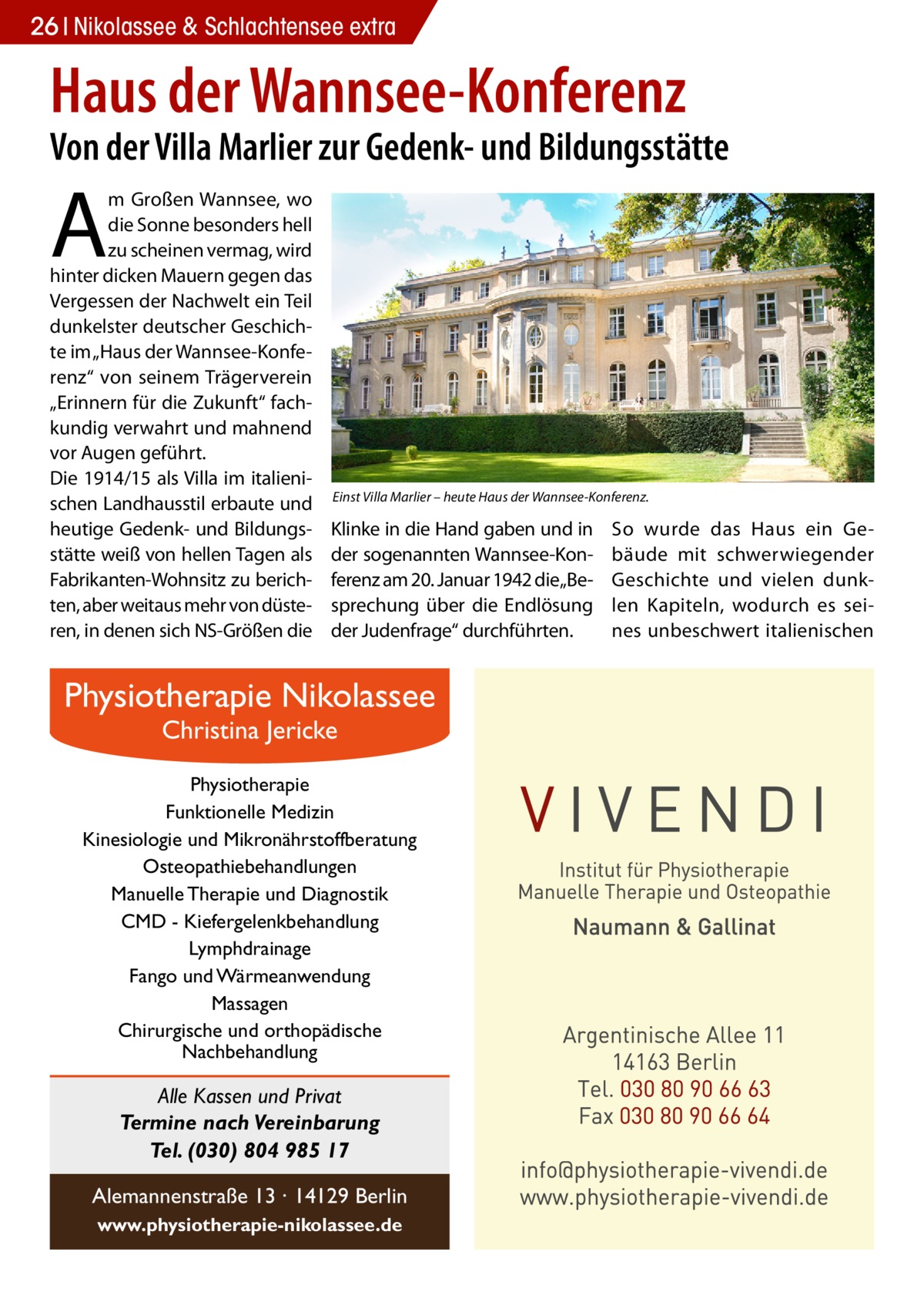 26 Nikolassee & Schlachtensee extra  Haus der Wannsee-Konferenz  Von der Villa Marlier zur Gedenk- und Bildungsstätte  A  m Großen Wannsee, wo die Sonne besonders hell zu scheinen vermag, wird hinter dicken Mauern gegen das Vergessen der Nachwelt ein Teil dunkelster deutscher Geschichte im „Haus der Wannsee-Konferenz“ von seinem Trägerverein „Erinnern für die Zukunft“ fachkundig verwahrt und mahnend vor Augen geführt. Die 1914/15 als Villa im italienischen Landhausstil erbaute und heutige Gedenk- und Bildungsstätte weiß von hellen Tagen als Fabrikanten-Wohnsitz zu berichten, aber weitaus mehr von düsteren, in denen sich NS-Größen die  Einst Villa Marlier – heute Haus der Wannsee-Konferenz.  Klinke in die Hand gaben und in der sogenannten Wannsee-Konferenz am 20. Januar 1942 die„Besprechung über die Endlösung der Judenfrage“ durchführten.  Physiotherapie Nikolassee Christina Jericke  Physiotherapie Funktionelle Medizin Kinesiologie und Mikronährstoffberatung Osteopathiebehandlungen Manuelle Therapie und Diagnostik CMD - Kiefergelenkbehandlung Lymphdrainage Fango und Wärmeanwendung Massagen Chirurgische und orthopädische Nachbehandlung  Alle Kassen und Privat Termine nach Vereinbarung Tel. (030) 804 985 17 Alemannenstraße 13 · 14129 Berlin www.physiotherapie-nikolassee.de  So wurde das Haus ein Gebäude mit schwerwiegender Geschichte und vielen dunklen Kapiteln, wodurch es seines unbeschwert italienischen