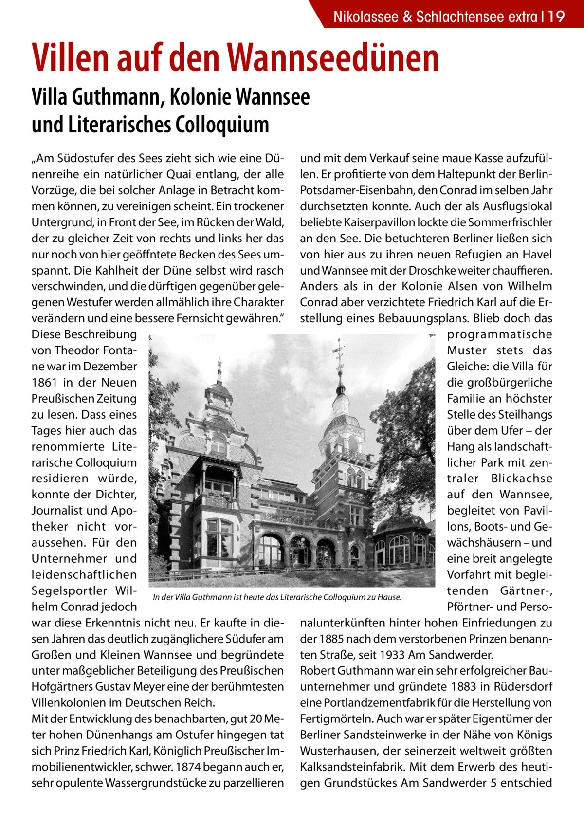 Nikolassee & Schlachtensee extra 19  Villen auf den Wannseedünen Villa Guthmann, Kolonie Wannsee und Literarisches Colloquium  „Am Südostufer des Sees zieht sich wie eine Dü- und mit dem Verkauf seine maue Kasse aufzufülnenreihe ein natürlicher Quai entlang, der alle len. Er profitierte von dem Haltepunkt der BerlinVorzüge, die bei solcher Anlage in Betracht kom- Potsdamer-Eisenbahn, den Conrad im selben Jahr men können, zu vereinigen scheint. Ein trockener durchsetzten konnte. Auch der als Ausflugslokal Untergrund, in Front der See, im Rücken der Wald, beliebte Kaiserpavillon lockte die Sommerfrischler der zu gleicher Zeit von rechts und links her das an den See. Die betuchteren Berliner ließen sich nur noch von hier geöffntete Becken des Sees um- von hier aus zu ihren neuen Refugien an Havel spannt. Die Kahlheit der Düne selbst wird rasch und Wannsee mit der Droschke weiter chauffieren. verschwinden, und die dürftigen gegenüber gele- Anders als in der Kolonie Alsen von Wilhelm genen Westufer werden allmählich ihre Charakter Conrad aber verzichtete Friedrich Karl auf die Erverändern und eine bessere Fernsicht gewähren.“ stellung eines Bebauungsplans. Blieb doch das Diese Beschreibung programmatische von Theodor FontaMuster stets das ne war im Dezember Gleiche: die Villa für 1861 in der Neuen die großbürgerliche Preußischen Zeitung Familie an höchster zu lesen. Dass eines Stelle des Steilhangs Tages hier auch das über dem Ufer – der renommierte LiteHang als landschaftrarische Colloquium licher Park mit zenresidieren würde, traler Blickachse konnte der Dichter, auf den Wannsee, Journalist und Apobegleitet von Paviltheker nicht vorlons, Boots- und Geaussehen. Für den wächshäusern – und eine breit angelegte Unternehmer und Vorfahrt mit begleileidenschaftlichen tenden Gärtner-, Segelsportler Wil- In der Villa Guthmann ist heute das Literarische Colloquium zu Hause. helm Conrad jedoch Pförtner- und Persowar diese Erkenntnis nicht neu. Er kaufte in die- nalunterkünften hinter hohen Einfriedungen zu sen Jahren das deutlich zugänglichere Südufer am der 1885 nach dem verstorbenen Prinzen benannGroßen und Kleinen Wannsee und begründete ten Straße, seit 1933 Am Sandwerder. unter maßgeblicher Beteiligung des Preußischen Robert Guthmann war ein sehr erfolgreicher BauHofgärtners Gustav Meyer eine der berühmtesten unternehmer und gründete 1883 in Rüdersdorf Villenkolonien im Deutschen Reich. eine Portlandzementfabrik für die Herstellung von Mit der Entwicklung des benachbarten, gut 20 Me- Fertigmörteln. Auch war er später Eigentümer der ter hohen Dünenhangs am Ostufer hingegen tat Berliner Sandsteinwerke in der Nähe von Königs sich Prinz Friedrich Karl, Königlich Preußischer Im- Wusterhausen, der seinerzeit weltweit größten mobilienentwickler, schwer. 1874 begann auch er, Kalksandsteinfabrik. Mit dem Erwerb des heutisehr opulente Wassergrundstücke zu parzellieren gen Grundstückes Am Sandwerder 5 entschied