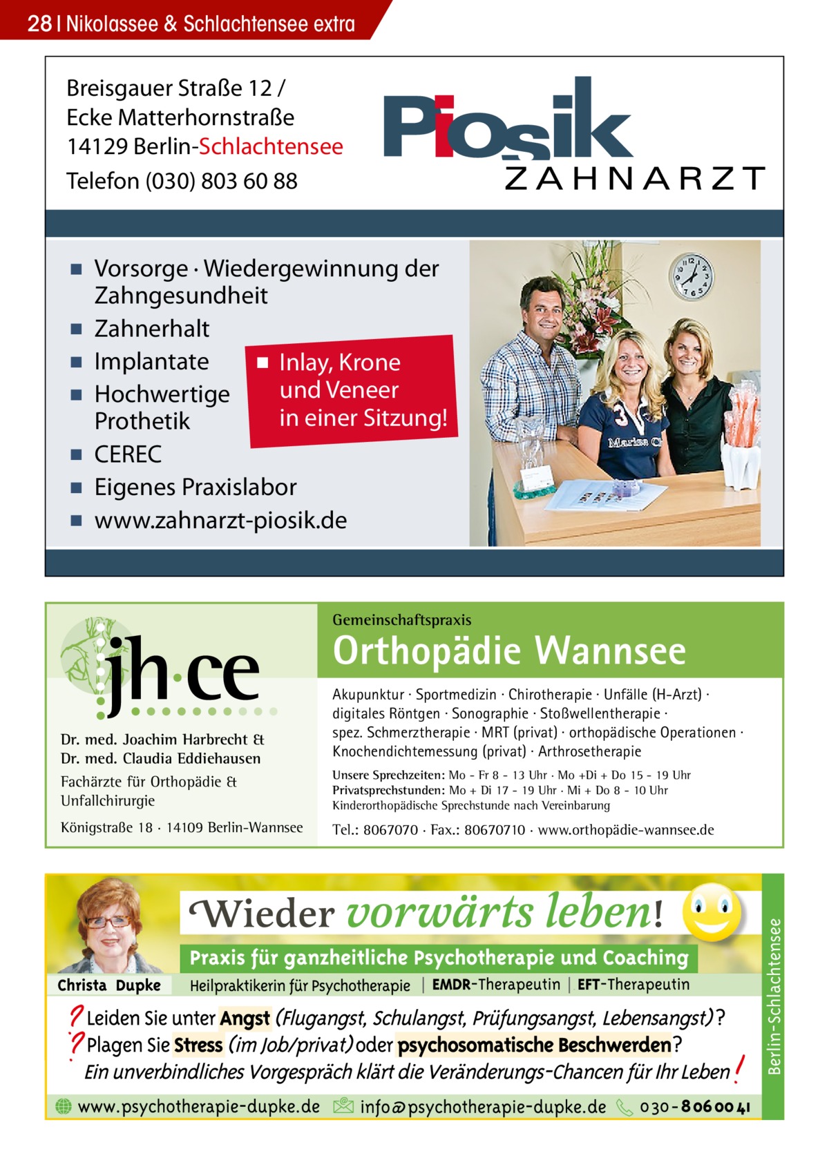 28 Nikolassee & Schlachtensee extra  Breisgauer Straße 12 / Ecke Matterhornstraße 14129 Berlin-Schlachtensee Telefon (030) 803 60 88  ▪ Vorsorge · Wiedergewinnung der Zahngesundheit ▪ Zahnerhalt ▪ Implantate ▪ Inlay, Krone und Veneer ▪ Hochwertige in einer Sitzung! Prothetik ▪ CEREC ▪ Eigenes Praxislabor ▪ www.zahnarzt-piosik.de  Gemeinschaftspraxis  Orthopädie Wannsee  Königstraße 18 · 14109 Berlin-Wannsee  Unsere Sprechzeiten: Mo - Fr 8 - 13 Uhr · Mo +Di + Do 15 - 19 Uhr Privatsprechstunden: Mo + Di 17 - 19 Uhr · Mi + Do 8 - 10 Uhr Kinderorthopädische Sprechstunde nach Vereinbarung  Tel.: 8067070 · Fax.: 80670710 · www.orthopädie-wannsee.de  Berlin-Schlachtensee  Dr. med. Joachim Harbrecht & Dr. med. Claudia Eddiehausen Fachärzte für Orthopädie & Unfallchirurgie  Akupunktur · Sportmedizin · Chirotherapie · Unfälle (H-Arzt) · digitales Röntgen · Sonographie · Stoßwellentherapie · spez. Schmerztherapie · MRT (privat) · orthopädische Operationen · Knochendichtemessung (privat) · Arthrosetherapie