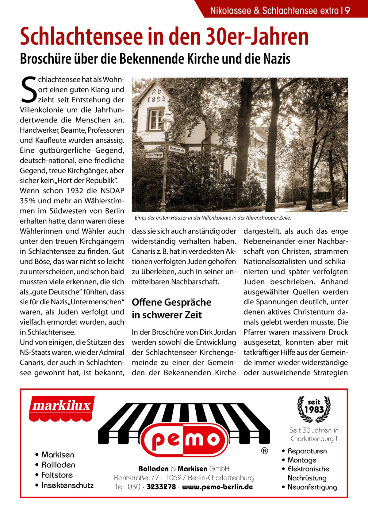 Nikolassee & Schlachtensee extra 9  Schlachtensee in den 30er-Jahren Broschüre über die Bekennende Kirche und die Nazis  S  chlachtensee hat als Wohnort einen guten Klang und zieht seit Entstehung der Villenkolonie um die Jahrhundertwende die Menschen an. Handwerker, Beamte, Professoren und Kaufleute wurden ansässig. Eine gutbürgerliche Gegend, deutsch-national, eine friedliche Gegend, treue Kirchgänger, aber sicher kein „Hort der Republik“. Wenn schon 1932 die NSDAP 35 % und mehr an Wählerstimmen im Südwesten von Berlin erhalten hatte, dann waren diese Wählerinnen und Wähler auch unter den treuen Kirchgängern in Schlachtensee zu finden. Gut und Böse, das war nicht so leicht zu unterscheiden, und schon bald mussten viele erkennen, die sich als „gute Deutsche“ fühlten, dass sie für die Nazis„Untermenschen“ waren, als Juden verfolgt und vielfach ermordet wurden, auch in Schlachtensee. Und von einigen, die Stützen des NS-Staats waren, wie der Admiral Canaris, der auch in Schlachtensee gewohnt hat, ist bekannt,  Eines der ersten Häuser in der Villenkolonie in der Ahrenshooper Zeile.  dass sie sich auch anständig oder widerständig verhalten haben. Canaris z. B. hat in verdeckten Aktionen verfolgten Juden geholfen zu überleben, auch in seiner unmittelbaren Nachbarschaft.  Offene Gespräche in schwerer Zeit In der Broschüre von Dirk Jordan werden sowohl die Entwicklung der Schlachtenseer Kirchengemeinde zu einer der Gemeinden der Bekennenden Kirche  dargestellt, als auch das enge Nebeneinander einer Nachbarschaft von Christen, strammen Nationalsozialisten und schikanierten und später verfolgten Juden beschrieben. Anhand ausgewählter Quellen werden die Spannungen deutlich, unter denen aktives Christentum damals gelebt werden musste. Die Pfarrer waren massivem Druck ausgesetzt, konnten aber mit tatkräftiger Hilfe aus der Gemeinde immer wieder widerständige oder ausweichende Strategien  seit  1983 Seit 30 Jahren in Charlottenburg !  • • • •  Markisen Rollladen Faltstore Insektenschutz  Rolladen & Markisen GmbH Kantstraße 77 · 10627 Berlin-Charlottenburg Tel. 030 · 3233278 · www.pemo-berlin.de  • Reparaturen • Montage • Elektronische Nachrüstung • Neuanfertigung