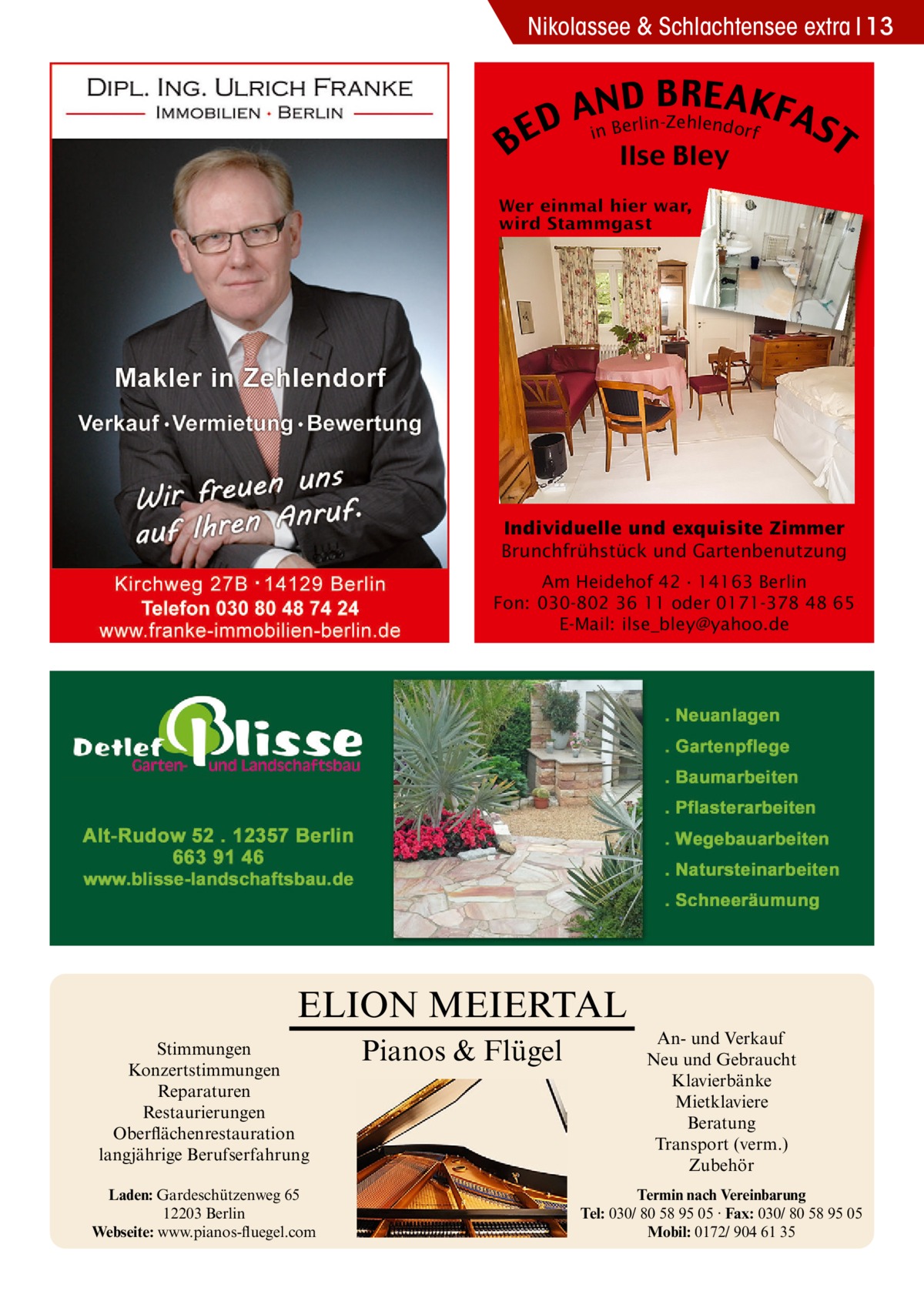 Nikolassee & Schlachtensee extra 13  B  B RE AKF AnNBD AS erlin-Zehlendorf D i E T Ilse Bley  Individuelle und exquisite Zimmer Brunchfrühstück und Gartenbenutzung Am Heidehof 42 · 14163 Berlin Fon: 030-802 36 11 oder 0171-378 48 65 E-Mail: ilse_bley@yahoo.de  ELION MEIERTAL Stimmungen Konzertstimmungen Reparaturen Restaurierungen Oberflächenrestauration langjährige Berufserfahrung Laden: Gardeschützenweg 65 12203 Berlin Webseite: www.pianos-fluegel.com  Pianos & Flügel  An- und Verkauf Neu und Gebraucht Klavierbänke Mietklaviere Beratung Transport (verm.) Zubehör Termin nach Vereinbarung Tel: 030/ 80 58 95 05 · Fax: 030/ 80 58 95 05 Mobil: 0172/ 904 61 35