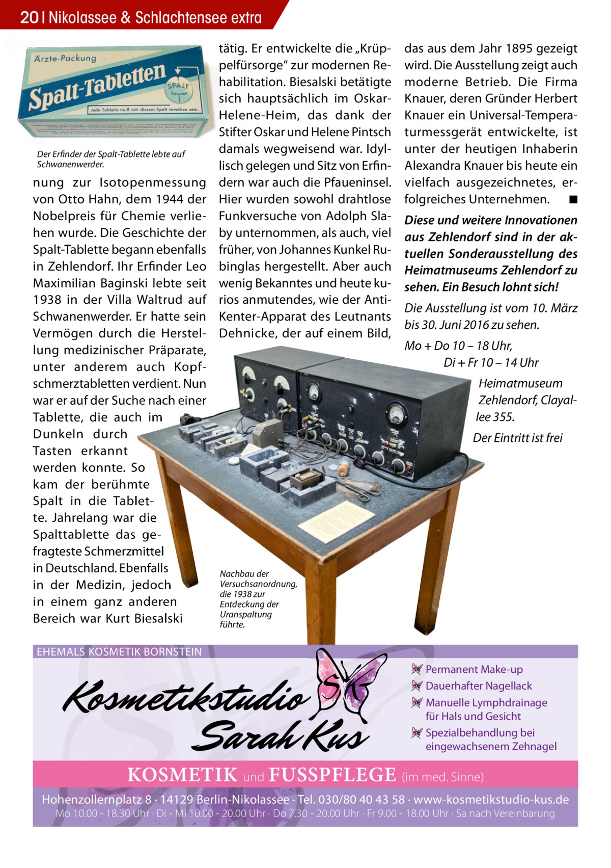 20 Nikolassee & Schlachtensee extra  Der Erfinder der Spalt-Tablette lebte auf Schwanenwerder.  nung zur Isotopenmessung von Otto Hahn, dem 1944 der Nobelpreis für Chemie verliehen wurde. Die Geschichte der Spalt-Tablette begann ebenfalls in Zehlendorf. Ihr Erfinder Leo Maximilian Baginski lebte seit 1938 in der Villa Waltrud auf Schwanenwerder. Er hatte sein Vermögen durch die Herstellung medizinischer Präparate, unter anderem auch Kopfschmerztabletten verdient. Nun war er auf der Suche nach einer Tablette, die auch im Dunkeln durch Tasten erkannt werden konnte. So kam der berühmte Spalt in die Tablette. Jahrelang war die Spalttablette das gefragteste Schmerzmittel in Deutschland. Ebenfalls in der Medizin, jedoch in einem ganz anderen Bereich war Kurt Biesalski  tätig. Er entwickelte die „Krüppelfürsorge“ zur modernen Rehabilitation. Biesalski betätigte sich hauptsächlich im OskarHelene-Heim, das dank der Stifter Oskar und Helene Pintsch damals wegweisend war. Idyllisch gelegen und Sitz von Erfindern war auch die Pfaueninsel. Hier wurden sowohl drahtlose Funkversuche von Adolph Slaby unternommen, als auch, viel früher, von Johannes Kunkel Rubinglas hergestellt. Aber auch wenig Bekanntes und heute kurios anmutendes, wie der AntiKenter-Apparat des Leutnants Dehnicke, der auf einem Bild,  das aus dem Jahr 1895 gezeigt wird. Die Ausstellung zeigt auch moderne Betrieb. Die Firma Knauer, deren Gründer Herbert Knauer ein Universal-Temperaturmessgerät entwickelte, ist unter der heutigen Inhaberin Alexandra Knauer bis heute ein vielfach ausgezeichnetes, erfolgreiches Unternehmen. ◾ Diese und weitere Innovationen aus Zehlendorf sind in der aktuellen Sonderausstellung des Heimatmuseums Zehlendorf zu sehen. Ein Besuch lohnt sich! Die Ausstellung ist vom 10. März bis 30. Juni 2016 zu sehen. Mo + Do 10 – 18 Uhr, Di + Fr 10 – 14 Uhr Heimatmuseum Zehlendorf, Clayallee 355. Der Eintritt ist frei  Nachbau der Versuchsanordnung, die 1938 zur Entdeckung der Uranspaltung führte.  EHEMALS KOSMETIK BORNSTEIN Permanent Make-up Dauerhafter Nagellack Manuelle Lymphdrainage für Hals und Gesicht Spezialbehandlung bei eingewachsenem Zehnagel  KOSMETIK und FUSSPFLEGE (im med. Sinne) Hohenzollernplatz 8 · 14129 Berlin-Nikolassee · Tel. 030/80 40 43 58 · www-kosmetikstudio-kus.de Mo 10.00 - 18.30 Uhr · Di - Mi 10.00 - 20.00 Uhr · Do 7.30 - 20.00 Uhr · Fr 9.00 - 18.00 Uhr · Sa nach Vereinbarung