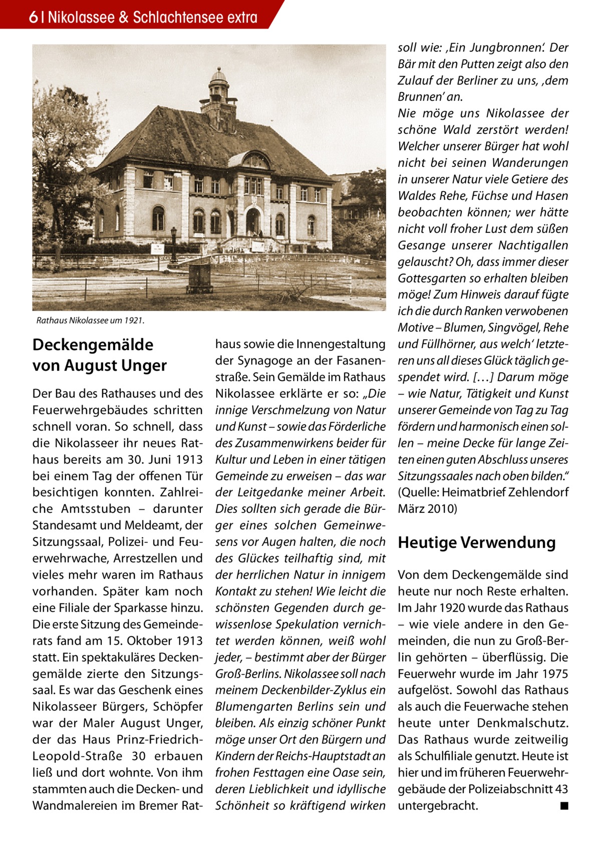 6 Nikolassee & Schlachtensee extra  Rathaus Nikolassee um 1921.  Deckengemälde von August Unger Der Bau des Rathauses und des Feuerwehrgebäudes schritten schnell voran. So schnell, dass die Nikolasseer ihr neues Rathaus bereits am 30.  Juni 1913 bei einem Tag der offenen Tür besichtigen konnten. Zahlreiche Amtsstuben – darunter Standesamt und Meldeamt, der Sitzungssaal, Polizei- und Feuerwehrwache, Arrestzellen und vieles mehr waren im Rathaus vorhanden. Später kam noch eine Filiale der Sparkasse hinzu. Die erste Sitzung des Gemeinderats fand am 15. Oktober 1913 statt. Ein spektakuläres Deckengemälde zierte den Sitzungssaal. Es war das Geschenk eines Nikolasseer Bürgers, Schöpfer war der Maler August Unger, der das Haus Prinz-FriedrichLeopold-Straße  30 erbauen ließ und dort wohnte. Von ihm stammten auch die Decken- und Wandmalereien im Bremer Rat haus sowie die Innengestaltung der Synagoge an der Fasanenstraße. Sein Gemälde im Rathaus Nikolassee erklärte er so: „Die innige Verschmelzung von Natur und Kunst – sowie das Förderliche des Zusammenwirkens beider für Kultur und Leben in einer tätigen Gemeinde zu erweisen – das war der Leitgedanke meiner Arbeit. Dies sollten sich gerade die Bürger eines solchen Gemeinwesens vor Augen halten, die noch des Glückes teilhaftig sind, mit der herrlichen Natur in innigem Kontakt zu stehen! Wie leicht die schönsten Gegenden durch gewissenlose Spekulation vernichtet werden können, weiß wohl jeder, – bestimmt aber der Bürger Groß-Berlins. Nikolassee soll nach meinem Deckenbilder-Zyklus ein Blumengarten Berlins sein und bleiben. Als einzig schöner Punkt möge unser Ort den Bürgern und Kindern der Reichs-Hauptstadt an frohen Festtagen eine Oase sein, deren Lieblichkeit und idyllische Schönheit so kräftigend wirken  soll wie: ‚Ein Jungbronnen‘. Der Bär mit den Putten zeigt also den Zulauf der Berliner zu uns, ‚dem Brunnen’ an. Nie möge uns Nikolassee der schöne Wald zerstört werden! Welcher unserer Bürger hat wohl nicht bei seinen Wanderungen in unserer Natur viele Getiere des Waldes Rehe, Füchse und Hasen beobachten können; wer hätte nicht voll froher Lust dem süßen Gesange unserer Nachtigallen gelauscht? Oh, dass immer dieser Gottesgarten so erhalten bleiben möge! Zum Hinweis darauf fügte ich die durch Ranken verwobenen Motive – Blumen, Singvögel, Rehe und Füllhörner, aus welch‘ letzteren uns all dieses Glück täglich gespendet wird. […] Darum möge – wie Natur, Tätigkeit und Kunst unserer Gemeinde von Tag zu Tag fördern und harmonisch einen sollen – meine Decke für lange Zeiten einen guten Abschluss unseres Sitzungssaales nach oben bilden.“ (Quelle: Heimatbrief Zehlendorf März 2010)  Heutige Verwendung Von dem Deckengemälde sind heute nur noch Reste erhalten. Im Jahr 1920 wurde das Rathaus – wie viele andere in den Gemeinden, die nun zu Groß-Berlin gehörten – überflüssig. Die Feuerwehr wurde im Jahr 1975 aufgelöst. Sowohl das Rathaus als auch die Feuerwache stehen heute unter Denkmalschutz. Das Rathaus wurde zeitweilig als Schulfiliale genutzt. Heute ist hier und im früheren Feuerwehrgebäude der Polizeiabschnitt 43 untergebracht. � ◾