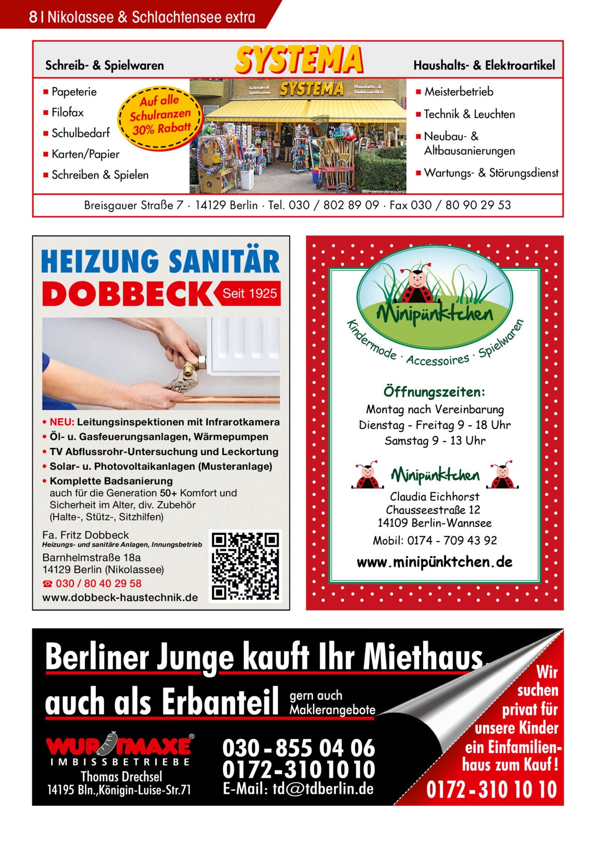 8 Nikolassee Gesundheit & Schlachtensee extra Schreib- & Spielwaren  Haushalts- & Elektroartikel  ▪ Papeterie  ▪ Meisterbetrieb  ▪ Filofax ▪ Schulbedarf  Auf alle Schulranzen 30% Rabatt  ▪ Technik & Leuchten  ▪ Karten/Papier  ▪ Neubau- & ▪ Altbausanierungen  ▪ Schreiben & Spielen  ▪ Wartungs- & Störungsdienst  Breisgauer Straße 7 · 14129 Berlin · Tel. 030 / 802 89 09 · Fax 030 / 80 90 29 53  HEIZUNG SANITÄR Seit 1925 d Kin  ar en  DOBBECK  er lw mo pie de · Accessoires · S  Öffnungszeiten: • NEU: Leitungsinspektionen mit Infrarotkamera • Öl- u. Gasfeuerungsanlagen, Wärmepumpen • TV Abflussrohr-Untersuchung und Leckortung • Solar- u. Photovoltaikanlagen (Musteranlage) • Komplette Badsanierung auch für die Generation 50+ Komfort und Sicherheit im Alter, div. Zubehör (Halte-, Stütz-, Sitzhilfen)  Fa. Fritz Dobbeck  Heizungs- und sanitäre Anlagen, Innungsbetrieb  Barnhelmstraße 18a 14129 Berlin (Nikolassee) ☎ 030 / 80 40 29 58 www.dobbeck-haustechnik.de  Montag nach Vereinbarung Dienstag - Freitag 9 - 18 Uhr Samstag 9 - 13 Uhr  Claudia Eichhorst Chausseestraße 12 14109 Berlin-Wannsee Mobil: 0174 - 709 43 92  www.minipünktchen.de