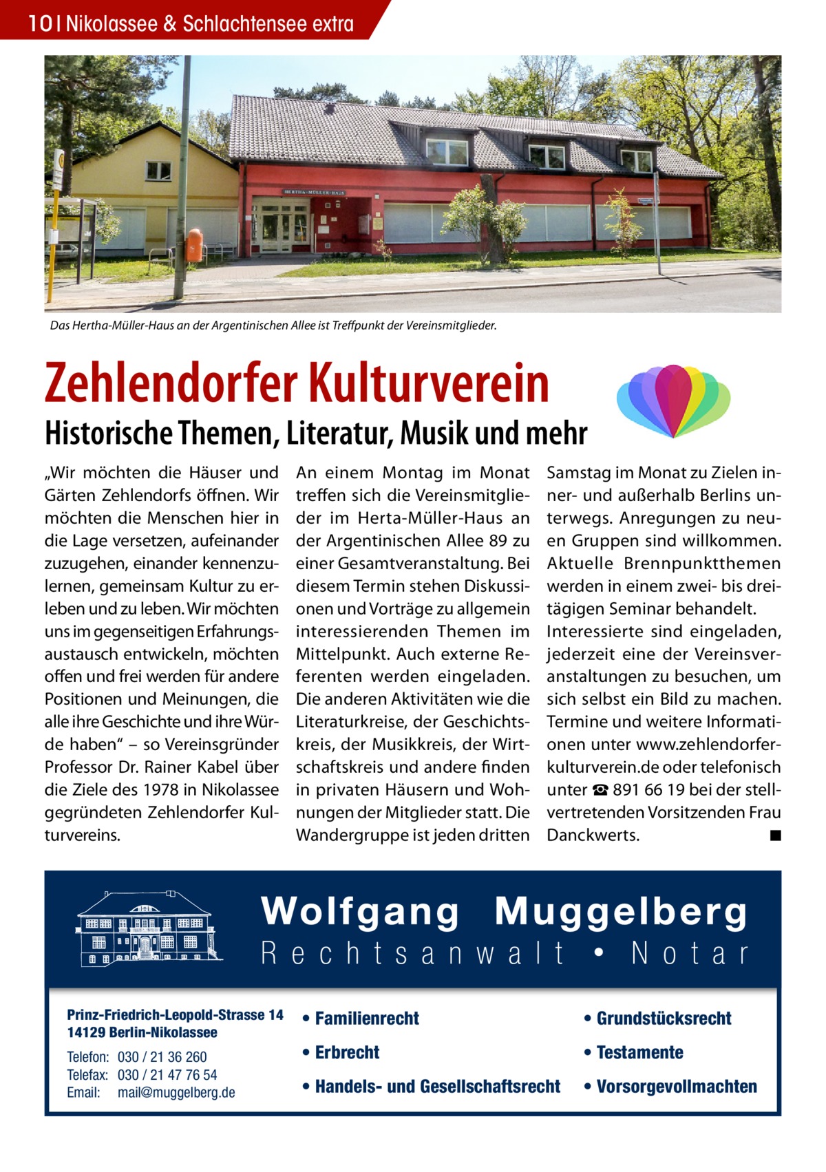 10 Nikolassee & Schlachtensee extra  Das Hertha-Müller-Haus an der Argentinischen Allee ist Treffpunkt der Vereinsmitglieder.  Zehlendorfer Kulturverein  Historische Themen, Literatur, Musik und mehr „Wir möchten die Häuser und Gärten Zehlendorfs öffnen. Wir möchten die Menschen hier in die Lage versetzen, aufeinander zuzugehen, einander kennenzulernen, gemeinsam Kultur zu erleben und zu leben. Wir möchten uns im gegenseitigen Erfahrungsaustausch entwickeln, möchten offen und frei werden für andere Positionen und Meinungen, die alle ihre Geschichte und ihre Würde haben“ – so Vereinsgründer Professor Dr. Rainer Kabel über die Ziele des 1978 in Nikolassee gegründeten Zehlendorfer Kulturvereins.  Prinz-Friedrich-Leopold-Strasse 14 14129 Berlin-Nikolassee Telefon: 030 / 21 36 260 Telefax: 030 / 21 47 76 54 Email: mail@muggelberg.de  An einem Montag im Monat treffen sich die Vereinsmitglieder im Herta-Müller-Haus an der Argentinischen Allee 89 zu einer Gesamtveranstaltung. Bei diesem Termin stehen Diskussionen und Vorträge zu allgemein interessierenden Themen im Mittelpunkt. Auch externe Referenten werden eingeladen. Die anderen Aktivitäten wie die Literaturkreise, der Geschichtskreis, der Musikkreis, der Wirtschaftskreis und andere finden in privaten Häusern und Wohnungen der Mitglieder statt. Die Wandergruppe ist jeden dritten  Samstag im Monat zu Zielen inner- und außerhalb Berlins unterwegs. Anregungen zu neuen Gruppen sind willkommen. Aktuelle Brennpunktthemen werden in einem zwei- bis dreitägigen Seminar behandelt. Interessierte sind eingeladen, jederzeit eine der Vereinsveranstaltungen zu besuchen, um sich selbst ein Bild zu machen. Termine und weitere Informationen unter www.zehlendorferkulturverein.de oder telefonisch unter ☎ 891 66 19 bei der stellvertretenden Vorsitzenden Frau Danckwerts. � ◾  • Familienrecht  • Grundstücksrecht  • Erbrecht  • Testamente  • Handels- und Gesellschaftsrecht  • Vorsorgevollmachten