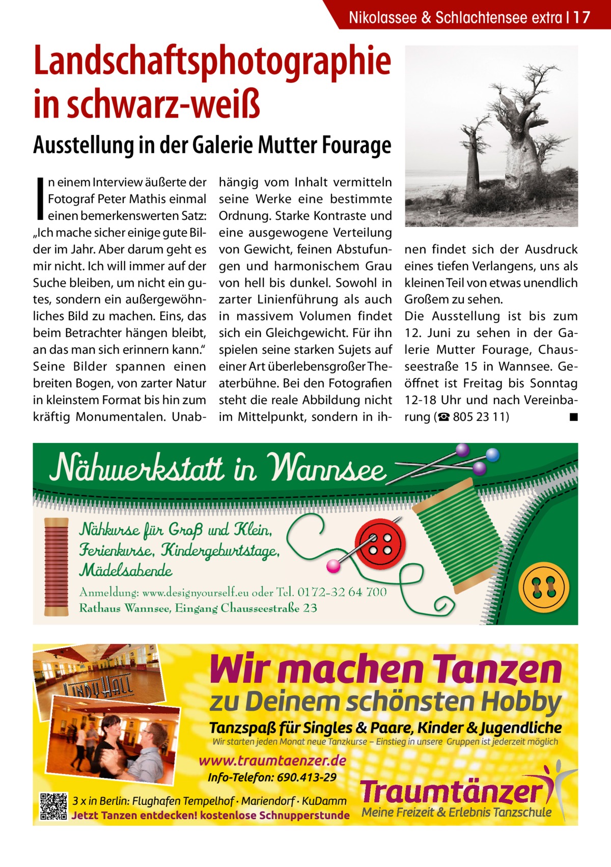 Nikolassee & Schlachtensee extra 17  Landschaftsphotographie in schwarz-weiß Ausstellung in der Galerie Mutter Fourage  I  n einem Interview äußerte der Fotograf Peter Mathis einmal einen bemerkenswerten Satz: „Ich mache sicher einige gute Bilder im Jahr. Aber darum geht es mir nicht. Ich will immer auf der Suche bleiben, um nicht ein gutes, sondern ein außergewöhnliches Bild zu machen. Eins, das beim Betrachter hängen bleibt, an das man sich erinnern kann.“ Seine Bilder spannen einen breiten Bogen, von zarter Natur in kleinstem Format bis hin zum kräftig Monumentalen. Unab hängig vom Inhalt vermitteln seine Werke eine bestimmte Ordnung. Starke Kontraste und eine ausgewogene Verteilung von Gewicht, feinen Abstufungen und harmonischem Grau von hell bis dunkel. Sowohl in zarter Linienführung als auch in massivem Volumen findet sich ein Gleichgewicht. Für ihn spielen seine starken Sujets auf einer Art überlebensgroßer Theaterbühne. Bei den Fotografien steht die reale Abbildung nicht im Mittelpunkt, sondern in ih Nähwerkstatt in Wannsee Nähkurse für Groß und Klein, Ferienkurse, Kindergeburtstage, Mädelsabende  Anmeldung: www.designyourself.eu oder Tel. 0172-32 64 700 Rathaus Wannsee, Eingang Chausseestraße 23  nen findet sich der Ausdruck eines tiefen Verlangens, uns als kleinen Teil von etwas unendlich Großem zu sehen. Die Ausstellung ist bis zum 12.  Juni zu sehen in der Galerie Mutter Fourage, Chausseestraße  15 in Wannsee. Geöffnet ist Freitag bis Sonntag 12-18  Uhr und nach Vereinbarung (☎ 805 23 11) � ◾