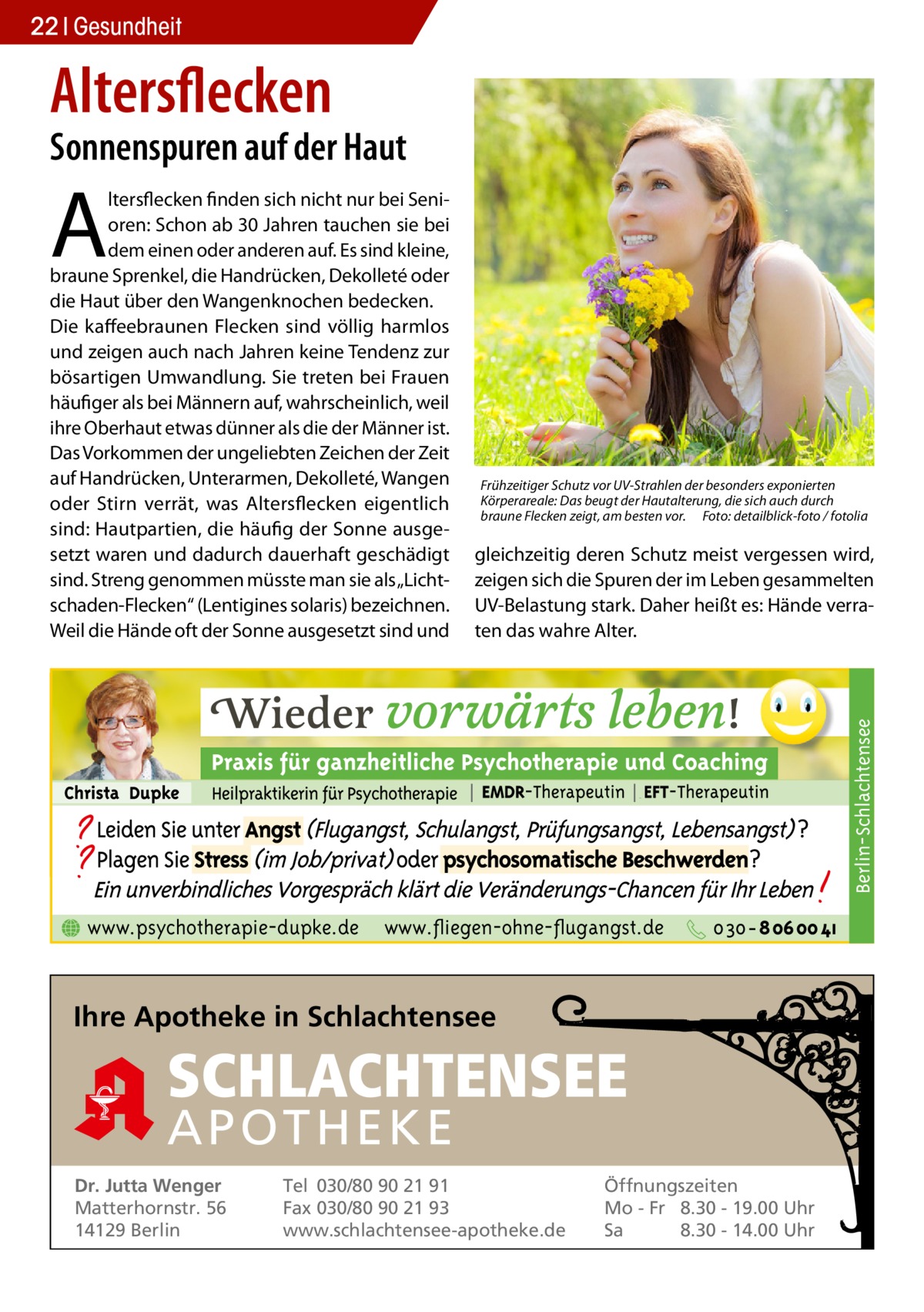 22 Gesundheit  Altersflecken  Sonnenspuren auf der Haut  A  Frühzeitiger Schutz vor UV-Strahlen der besonders exponierten Körperareale: Das beugt der Hautalterung, die sich auch durch braune Flecken zeigt, am besten vor.� Foto: detailblick-foto / fotolia  gleichzeitig deren Schutz meist vergessen wird, zeigen sich die Spuren der im Leben gesammelten UV-Belastung stark. Daher heißt es: Hände verraten das wahre Alter.  Berlin-Schlachtensee  ltersflecken finden sich nicht nur bei Senioren: Schon ab 30 Jahren tauchen sie bei dem einen oder anderen auf. Es sind kleine, braune Sprenkel, die Handrücken, Dekolleté oder die Haut über den Wangenknochen bedecken. Die kaffeebraunen Flecken sind völlig harmlos und zeigen auch nach Jahren keine Tendenz zur bösartigen Umwandlung. Sie treten bei Frauen häufiger als bei Männern auf, wahrscheinlich, weil ihre Oberhaut etwas dünner als die der Männer ist. Das Vorkommen der ungeliebten Zeichen der Zeit auf Handrücken, Unterarmen, Dekolleté, Wangen oder Stirn verrät, was Altersflecken eigentlich sind: Hautpartien, die häufig der Sonne ausgesetzt waren und dadurch dauerhaft geschädigt sind. Streng genommen müsste man sie als „Lichtschaden-Flecken“ (Lentigines solaris) bezeichnen. Weil die Hände oft der Sonne ausgesetzt sind und  www.psychotherapie-dupke.de  www.fliegen-ohne-flugangst.de  Ihre Apotheke in Schlachtensee  SCHLACHTENSEE APO THEKE Dr. Jutta Wenger Matterhornstr. 56 14129 Berlin  Tel 030/80 90 21 91 Fax 030/80 90 21 93 www.schlachtensee-apotheke.de  Öffnungszeiten Mo - Fr 8.30 - 19.00 Uhr Sa 8.30 - 14.00 Uhr