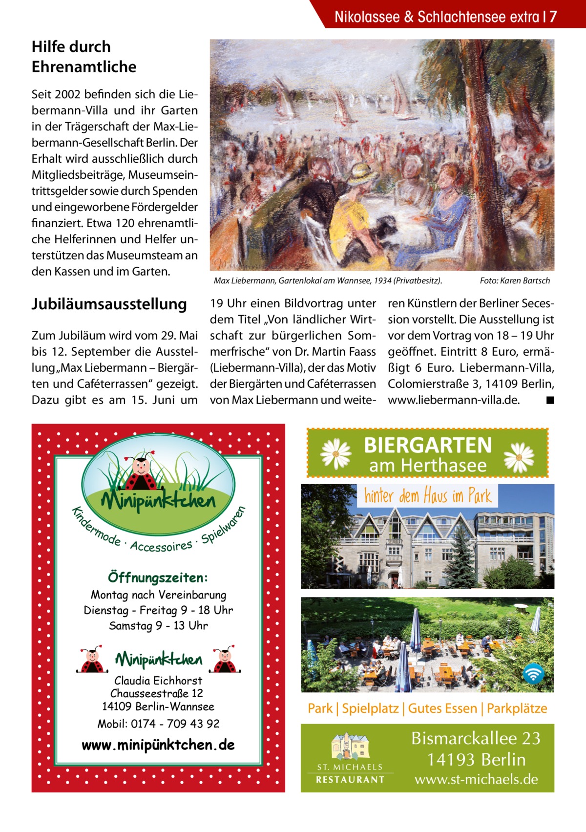 Nikolassee & Schlachtensee extra 7  Hilfe durch Ehrenamtliche Seit 2002 befinden sich die Liebermann-Villa und ihr Garten in der Trägerschaft der Max-Liebermann-Gesellschaft Berlin. Der Erhalt wird ausschließlich durch Mitgliedsbeiträge, Museumseintrittsgelder sowie durch Spenden und eingeworbene Fördergelder finanziert. Etwa 120 ehrenamtliche Helferinnen und Helfer unterstützen das Museumsteam an den Kassen und im Garten.  Jubiläumsausstellung  19 Uhr einen Bildvortrag unter dem Titel „Von ländlicher Wirtschaft zur bürgerlichen Sommerfrische“ von Dr. Martin Faass (Liebermann-Villa), der das Motiv der Biergärten und Caféterrassen von Max Liebermann und weite d Kin  ar en  Zum Jubiläum wird vom 29. Mai bis 12.  September die Ausstellung „Max Liebermann – Biergärten und Caféterrassen“ gezeigt. Dazu gibt es am 15.  Juni um  Max Liebermann, Gartenlokal am Wannsee, 1934 (Privatbesitz).�  er lw mo pie de · Accessoires · S  Öffnungszeiten: Montag nach Vereinbarung Dienstag - Freitag 9 - 18 Uhr Samstag 9 - 13 Uhr  Claudia Eichhorst Chausseestraße 12 14109 Berlin-Wannsee Mobil: 0174 - 709 43 92  www.minipünktchen.de  Foto: Karen Bartsch  ren Künstlern der Berliner Secession vorstellt. Die Ausstellung ist vor dem Vortrag von 18 – 19 Uhr geöffnet. Eintritt 8  Euro, ermäßigt 6  Euro. Liebermann-Villa, Colomierstraße 3, 14109 Berlin, www.liebermann-villa.de. � ◾