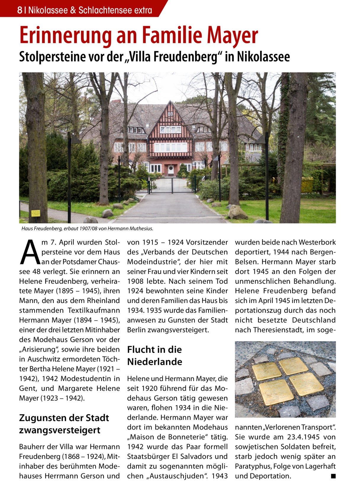 8 Nikolassee & Schlachtensee extra  Erinnerung an Familie Mayer  Stolpersteine vor der „Villa Freudenberg“ in Nikolassee  Haus Freudenberg, erbaut 1907/08 von Hermann Muthesius.  A  m 7.  April wurden Stolpersteine vor dem Haus an der Potsdamer Chaussee 48 verlegt. Sie erinnern an Helene Freudenberg, verheiratete Mayer (1895 – 1945), ihren Mann, den aus dem Rheinland stammenden Textilkaufmann Hermann Mayer (1894 – 1945), einer der drei letzten Mitinhaber des Modehaus Gerson vor der „Arisierung“, sowie ihre beiden in Auschwitz ermordeten Töchter Bertha Helene Mayer (1921 – 1942), 1942 Modestudentin in Gent, und Margarete Helene Mayer (1923 – 1942).  Zugunsten der Stadt zwangsversteigert Bauherr der Villa war Hermann Freudenberg (1868 – 1924), Mit­ inhaber des berühmten Modehauses Herrmann Gerson und  von 1915 – 1924 Vorsitzender des „Verbands der Deutschen Modeindustrie“, der hier mit seiner Frau und vier Kindern seit 1908 lebte. Nach seinem Tod 1924 bewohnten seine Kinder und deren Familien das Haus bis 1934. 1935 wurde das Familienanwesen zu Gunsten der Stadt Berlin zwangsversteigert.  wurden beide nach Westerbork deportiert, 1944 nach BergenBelsen. Hermann Mayer starb dort 1945 an den Folgen der unmenschlichen Behandlung. Helene Freudenberg befand sich im April 1945 im letzten Deportationszug durch das noch nicht besetzte Deutschland nach Theresienstadt, im soge Flucht in die Niederlande Helene und Hermann Mayer, die seit 1920 führend für das Modehaus Gerson tätig gewesen waren, flohen 1934 in die Niederlande. Hermann Mayer war dort im bekannten Modehaus „Maison de Bonneterie“ tätig. 1942 wurde das Paar formell Staatsbürger El Salvadors und damit zu sogenannten möglichen „Austauschjuden“. 1943  nannten „Verlorenen Transport“. Sie wurde am 23.4.1945 von sowjetischen Soldaten befreit, starb jedoch wenig später an Paratyphus, Folge von Lagerhaft und Deportation. � ◾