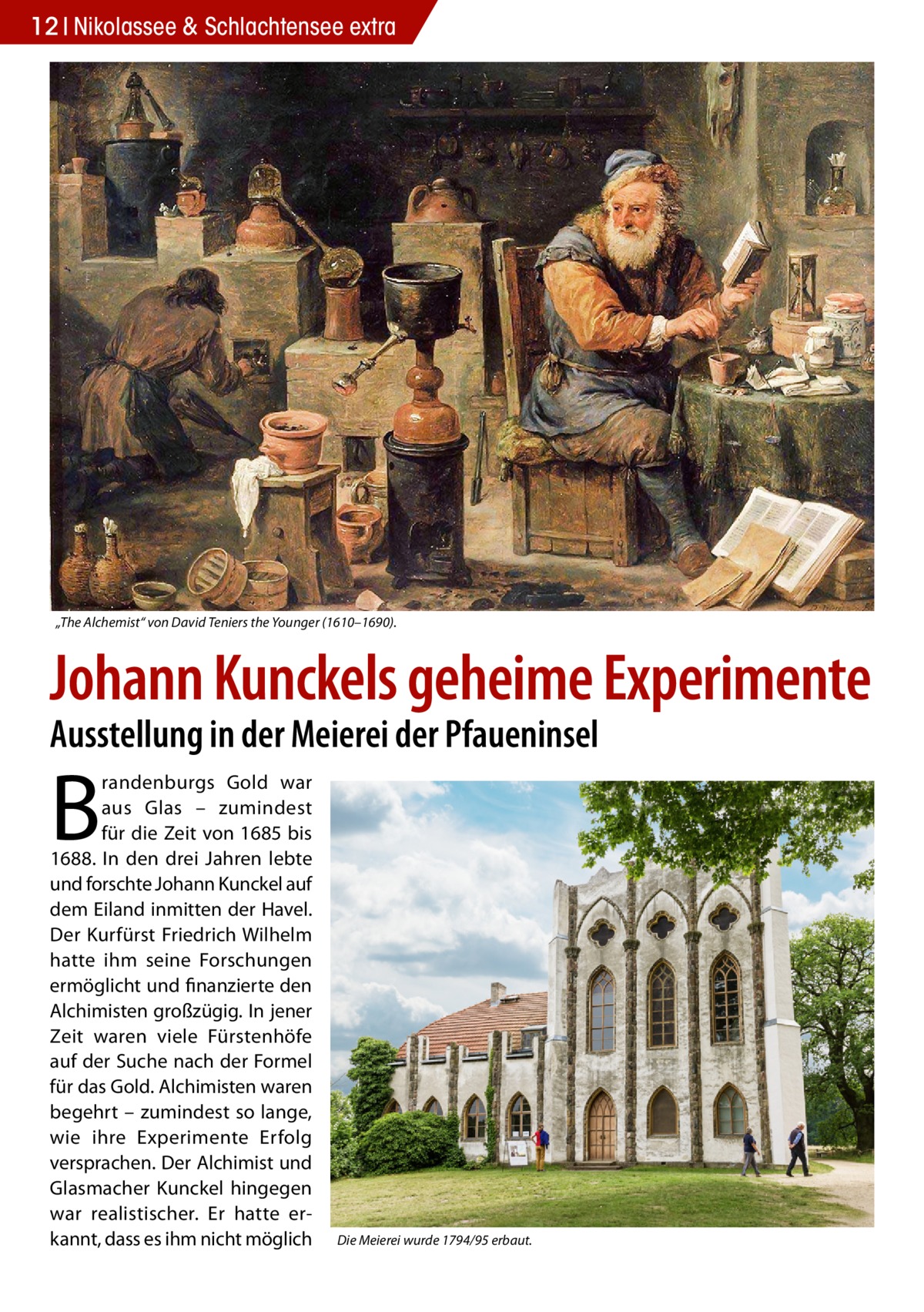 12 Nikolassee & Schlachtensee extra  „The Alchemist“ von David Teniers the Younger (1610–1690).  Johann Kunckels geheime Experimente Ausstellung in der Meierei der Pfaueninsel  B  randenburgs Gold war aus Glas – zumindest für die Zeit von 1685 bis 1688. In den drei Jahren lebte und forschte Johann Kunckel auf dem Eiland inmitten der Havel. Der Kurfürst Friedrich Wilhelm hatte ihm seine Forschungen ermöglicht und finanzierte den Alchimisten großzügig. In jener Zeit waren viele Fürstenhöfe auf der Suche nach der Formel für das Gold. Alchimisten waren begehrt – zumindest so lange, wie ihre Experimente Erfolg versprachen. Der Alchimist und Glasmacher Kunckel hingegen war realistischer. Er hatte erkannt, dass es ihm nicht möglich  Die Meierei wurde 1794/95 erbaut.