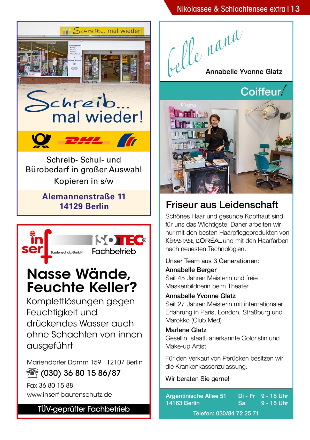 Nikolassee & Schlachtensee extra 13  a n a le n  bel  Annabelle Yvonne Glatz  !  Coiffeur  mal wieder! Schreib- Schul- und Bürobedarf in großer Auswahl Kopieren in s/w Alemannenstraße 11 14129 Berlin  Bautenschutz GmbH  Fachbetrieb  Nasse Wände, Feuchte Keller? Komplettlösungen gegen Feuchtigkeit und drückendes Wasser auch ohne Schachten von innen ausgeführt Mariendorfer Damm 159 · 12107 Berlin  (030) 36 80 15 86/87 Fax 36 80 15 88 www.inserf-bautenschutz.de  TÜV-geprüfter Fachbetrieb  Friseur aus Leidenschaft Schönes Haar und gesunde Kopfhaut sind für uns das Wichtigste. Daher arbeiten wir nur mit den besten Haarpflegeprodukten von KERASTA, L’Oreal und mit den Haarfarben nach neuesten Technologien. Unser Team aus 3 Generationen: Annabelle Berger Seit 45 Jahren Meisterin und freie Maskenbildnerin beim Theater Annabelle Yvonne Glatz Seit 27 Jahren Meisterin mit internationaler Erfahrung in Paris, London, Straßburg und Marokko (Club Med) Marlene Glatz Gesellin, staatl. anerkannte Coloristin und Make-up Artist Für den Verkauf von Perücken besitzen wir die Krankenkassenzulassung. Wir beraten Sie gerne! Argentinische Allee 51 14163 Berlin  Di - Fr Sa  Telefon: 030/84 72 25 71  9 - 18 Uhr 9 - 15 Uhr