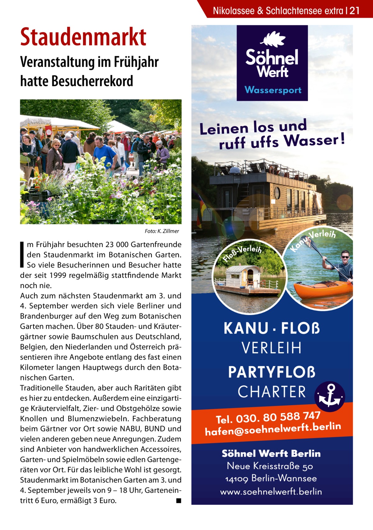 Nikolassee & Schlachtensee extra 21  Staudenmarkt  Veranstaltung im Frühjahr hatte Besucherrekord  �  I  Foto: K. Zillmer  m Frühjahr besuchten 23 000 Gartenfreunde den Staudenmarkt im Botanischen Garten. So viele Besucherinnen und Besucher hatte der seit 1999 regelmäßig stattfindende Markt noch nie. Auch zum nächsten Staudenmarkt am 3. und 4.  September werden sich viele Berliner und Brandenburger auf den Weg zum Botanischen Garten machen. Über 80 Stauden- und Kräutergärtner sowie Baumschulen aus Deutschland, Belgien, den Niederlanden und Österreich präsentieren ihre Angebote entlang des fast einen Kilometer langen Hauptwegs durch den Botanischen Garten. Traditionelle Stauden, aber auch Raritäten gibt es hier zu entdecken. Außerdem eine einzigartige Kräutervielfalt, Zier- und Obstgehölze sowie Knollen und Blumenzwiebeln. Fachberatung beim Gärtner vor Ort sowie NABU, BUND und vielen anderen geben neue Anregungen. Zudem sind Anbieter von handwerklichen Accessoires, Garten- und Spielmöbeln sowie edlen Gartengeräten vor Ort. Für das leibliche Wohl ist gesorgt. Staudenmarkt im Botanischen Garten am 3. und 4. September jeweils von 9 – 18 Uhr, Garteneintritt 6 Euro, ermäßigt 3 Euro. � ◾