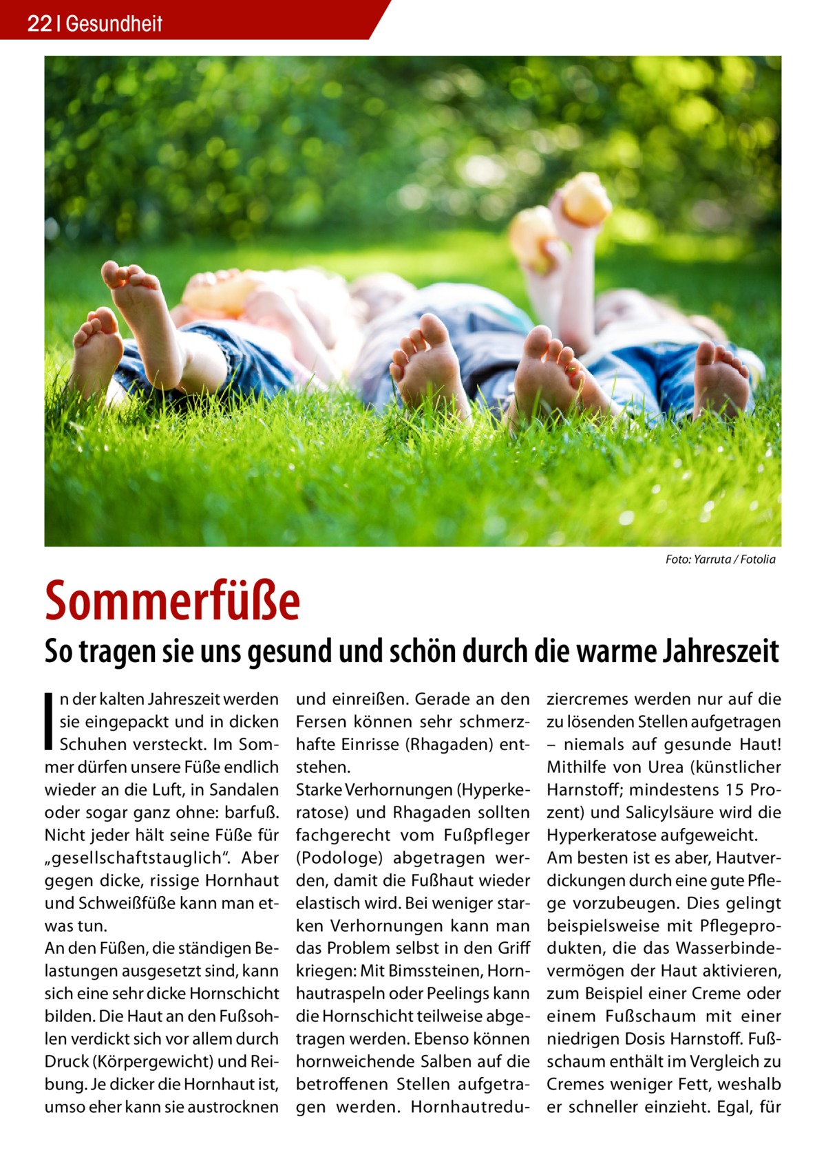 22 Gesundheit  Sommerfüße  �  Foto: Yarruta / Fotolia  So tragen sie uns gesund und schön durch die warme Jahreszeit  I  n der kalten Jahreszeit werden sie eingepackt und in dicken Schuhen versteckt. Im Sommer dürfen unsere Füße endlich wieder an die Luft, in Sandalen oder sogar ganz ohne: barfuß. Nicht jeder hält seine Füße für „gesellschaftstauglich“. Aber gegen dicke, rissige Hornhaut und Schweißfüße kann man etwas tun. An den Füßen, die ständigen Belastungen ausgesetzt sind, kann sich eine sehr dicke Hornschicht bilden. Die Haut an den Fußsohlen verdickt sich vor allem durch Druck (Körpergewicht) und Reibung. Je dicker die Hornhaut ist, umso eher kann sie austrocknen  und einreißen. Gerade an den Fersen können sehr schmerzhafte Einrisse (Rhagaden) entstehen. Starke Verhornungen (Hyperkeratose) und Rhagaden sollten fachgerecht vom Fußpfleger (Podologe) abgetragen werden, damit die Fußhaut wieder elastisch wird. Bei weniger starken Verhornungen kann man das Problem selbst in den Griff kriegen: Mit Bimssteinen, Hornhautraspeln oder Peelings kann die Hornschicht teilweise abgetragen werden. Ebenso können hornweichende Salben auf die betroffenen Stellen aufgetragen werden. Hornhautredu ziercremes werden nur auf die zu lösenden Stellen aufgetragen – niemals auf gesunde Haut! Mithilfe von Urea (künstlicher Harnstoff; mindestens 15  Prozent) und Salicylsäure wird die Hyperkeratose aufgeweicht. Am besten ist es aber, Hautverdickungen durch eine gute Pflege vorzubeugen. Dies gelingt beispielsweise mit Pflegeprodukten, die das Wasserbindevermögen der Haut aktivieren, zum Beispiel einer Creme oder einem Fußschaum mit einer niedrigen Dosis Harnstoff. Fußschaum enthält im Vergleich zu Cremes weniger Fett, weshalb er schneller einzieht. Egal, für