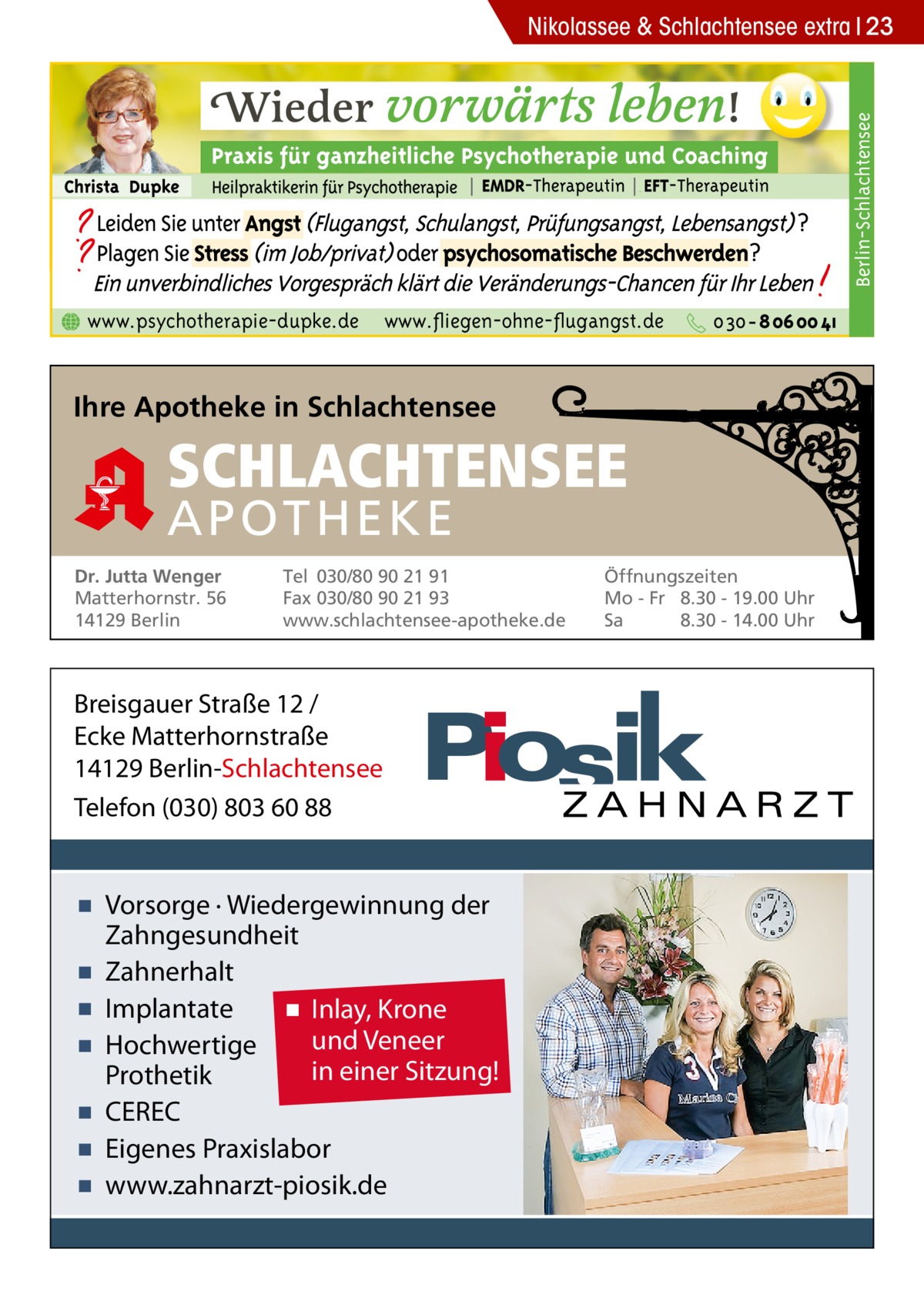 Berlin-Schlachtensee  Nikolassee & Schlachtensee extra 23  www.psychotherapie-dupke.de  www.fliegen-ohne-flugangst.de  Ihre Apotheke in Schlachtensee  SCHLACHTENSEE APO THEKE Dr. Jutta Wenger Matterhornstr. 56 14129 Berlin  Tel 030/80 90 21 91 Fax 030/80 90 21 93 www.schlachtensee-apotheke.de  Breisgauer Straße 12 / Ecke Matterhornstraße 14129 Berlin-Schlachtensee Telefon (030) 803 60 88  ▪ Vorsorge · Wiedergewinnung der Zahngesundheit ▪ Zahnerhalt ▪ Implantate ▪ Inlay, Krone und Veneer ▪ Hochwertige in einer Sitzung! Prothetik ▪ CEREC ▪ Eigenes Praxislabor ▪ www.zahnarzt-piosik.de  Öffnungszeiten Mo - Fr 8.30 - 19.00 Uhr Sa 8.30 - 14.00 Uhr